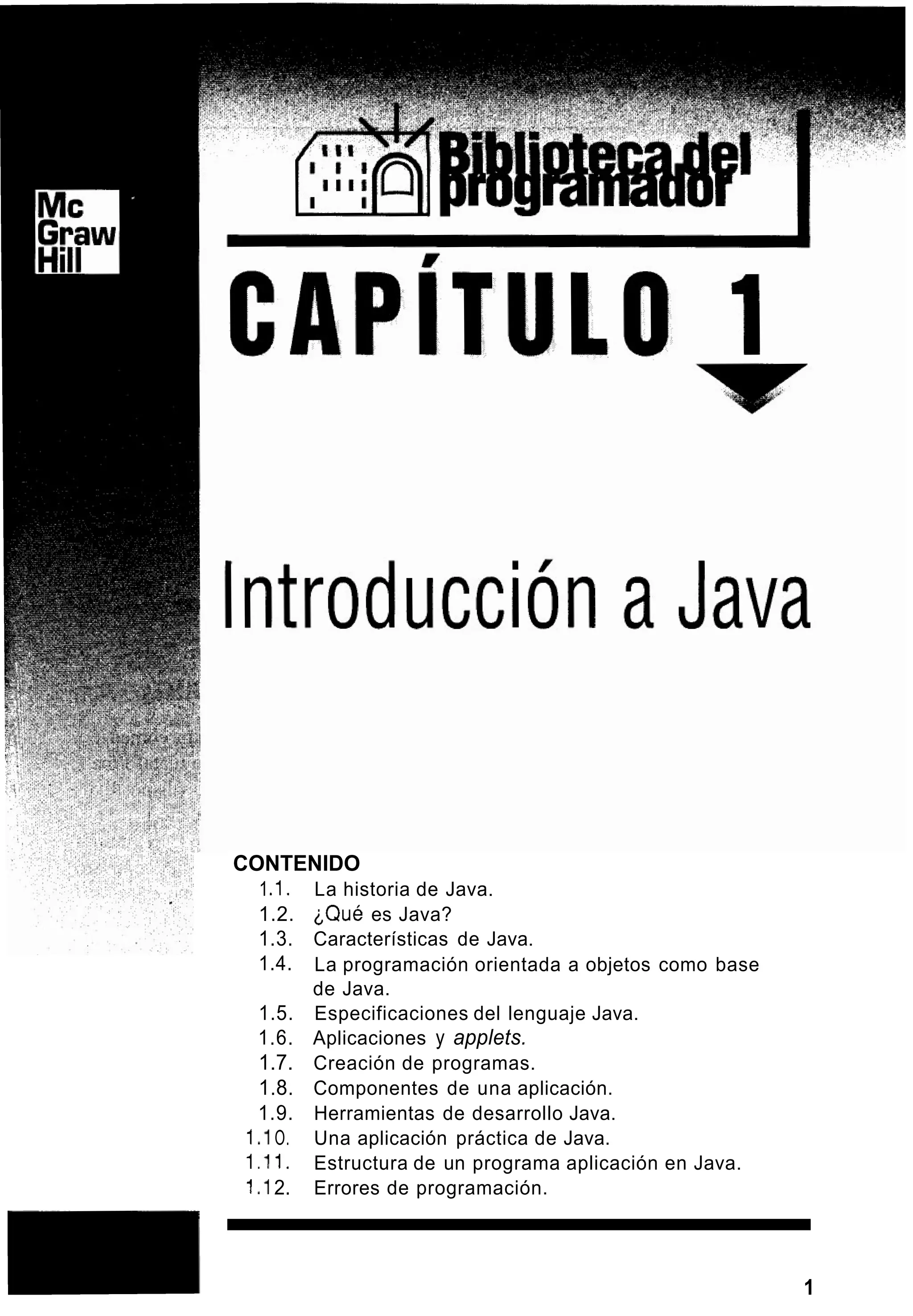 CONTENIDO
1. I . La historia de Java.
1.2. ‘Qué es Java?
1.3. Características de Java.
1.4.
1.5. Especificaciones del lenguaje Java.
1.6. Aplicaciones y applets.
1.7. Creación de programas.
1.8. Componentes de una aplicación.
1.9. Herramientas de desarrollo Java.
1.I O. Una aplicación práctica de Java.
1.I I . Estructura de un programa aplicación en Java.
1.I 2. Errores de programación.
La programación orientada a objetos como base
de Java.
m 1
 