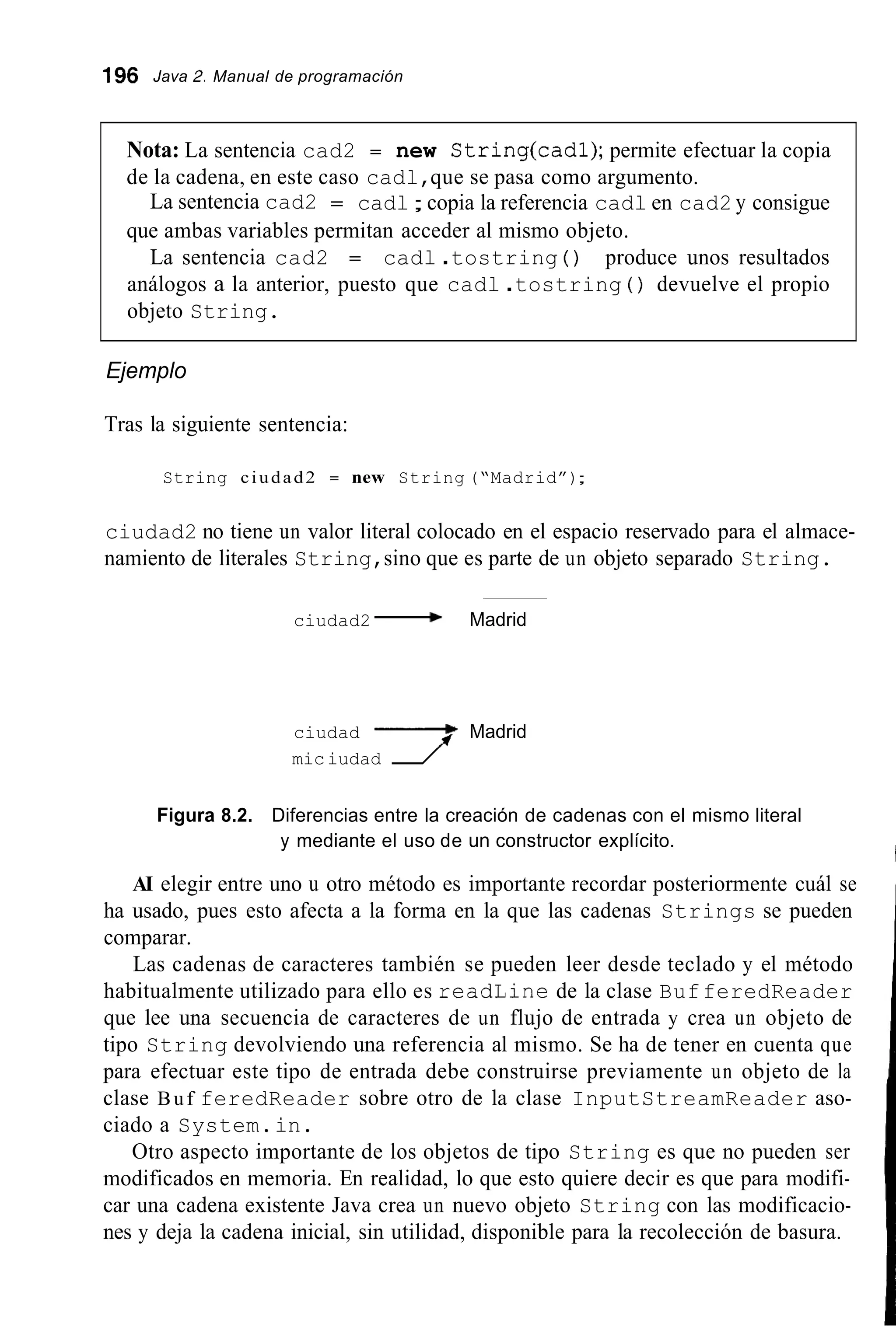 196 Java 2. Manual de programación
Nota: La sentencia cad2 = new String(cad1); permite efectuar la copia
de la cadena, en este caso cadl,que se pasa como argumento.
La sentencia cad2 = cadl;copia la referencia cadl en cad2 y consigue
que ambas variables permitan acceder al mismo objeto.
La sentencia cad2 = cadl .tostring ( ) produce unos resultados
análogos a la anterior, puesto que cadl .tostring ( ) devuelve el propio
objeto String.
Ejemplo
Tras la siguiente sentencia:
String ciudad2 = new String (“Madrid”);
ciudad2 no tiene un valor literal colocado en el espacio reservado para el almace-
namiento de literales String,sino que es parte de un objeto separado String.
ciudad2 -Madrid
ciudad -Madrid
miciudad f
Figura 8.2. Diferencias entre la creación de cadenas con el mismo literal
y mediante el uso de un constructor explícito.
AI elegir entre uno u otro método es importante recordar posteriormente cuál se
ha usado, pues esto afecta a la forma en la que las cadenas Strings se pueden
comparar.
Las cadenas de caracteres también se pueden leer desde teclado y el método
habitualmente utilizado para ello es readLine de la clase BufferedReader
que lee una secuencia de caracteres de un flujo de entrada y crea un objeto de
tipo String devolviendo una referencia al mismo. Se ha de tener en cuenta que
para efectuar este tipo de entrada debe construirse previamente un objeto de la
clase Buf feredReader sobre otro de la clase InputStreamReader aso-
ciado a System.in.
Otro aspecto importante de los objetos de tipo String es que no pueden ser
modificados en memoria. En realidad, lo que esto quiere decir es que para modifi-
car una cadena existente Java crea un nuevo objeto String con las modificacio-
nes y deja la cadena inicial, sin utilidad, disponible para la recolección de basura.
 