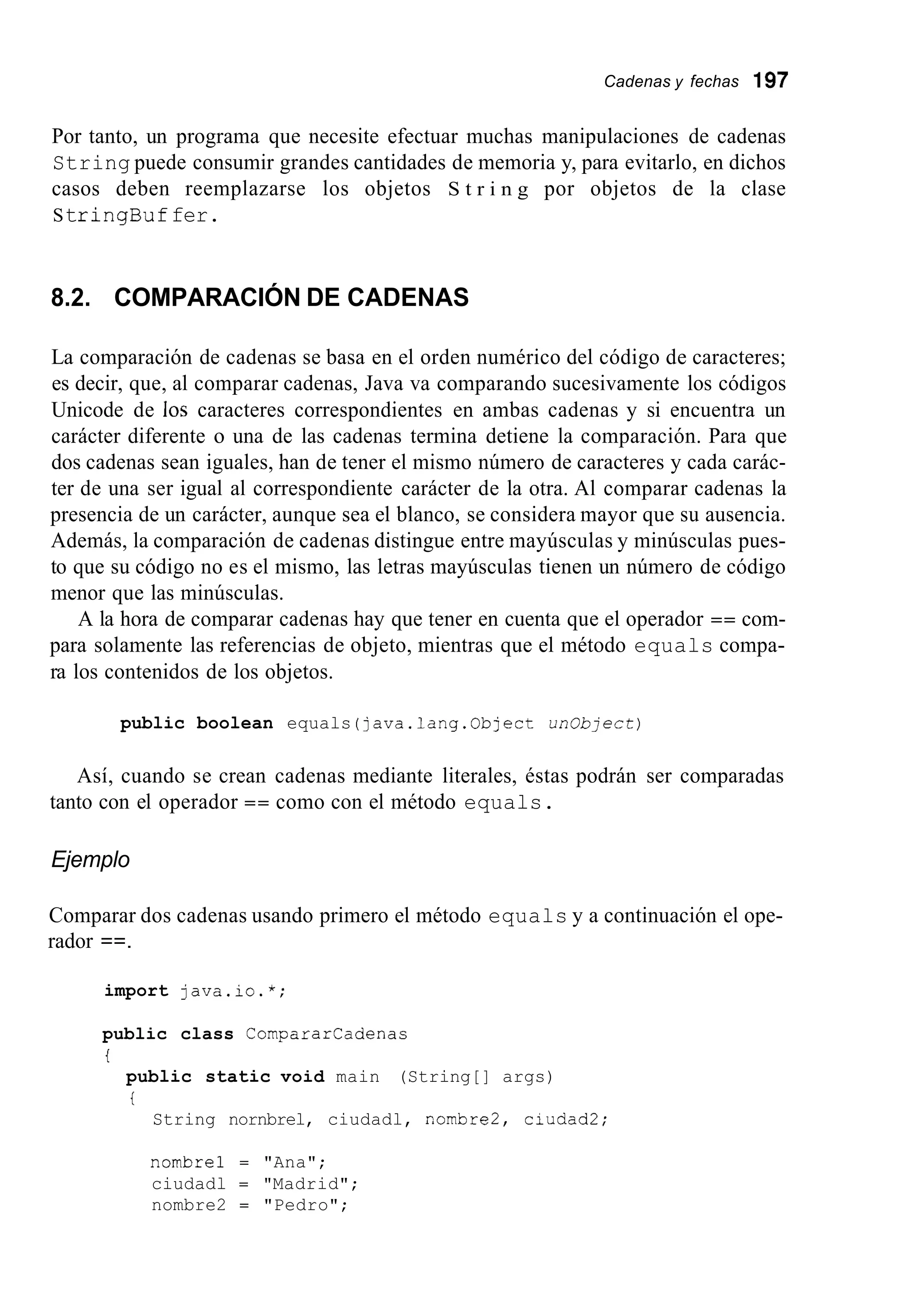 Cadenas y fechas 197
Por tanto, un programa que necesite efectuar muchas manipulaciones de cadenas
String puede consumir grandes cantidades de memoria y, para evitarlo, en dichos
casos deben reemplazarse los objetos S t r i n g por objetos de la clase
StringBuffer.
8.2. COMPARACIÓN DE CADENAS
La comparación de cadenas se basa en el orden numérico del código de caracteres;
es decir, que, al comparar cadenas, Java va comparando sucesivamente los códigos
Unicode de los caracteres correspondientes en ambas cadenas y si encuentra un
carácter diferente o una de las cadenas termina detiene la comparación. Para que
dos cadenas sean iguales, han de tener el mismo número de caracteres y cada carác-
ter de una ser igual al correspondiente carácter de la otra. Al comparar cadenas la
presencia de un carácter, aunque sea el blanco, se considera mayor que su ausencia.
Además, la comparación de cadenas distingue entre mayúsculas y minúsculas pues-
to que su código no es el mismo, las letras mayúsculas tienen un número de código
menor que las minúsculas.
A la hora de comparar cadenas hay que tener en cuenta que el operador == com-
para solamente las referencias de objeto, mientras que el método equals compa-
ra los contenidos de los objetos.
public boolean equals (java.lang.Object un0bject)
Así, cuando se crean cadenas mediante literales, éstas podrán ser comparadas
tanto con el operador == como con el método equals.
Ejemplo
Comparar dos cadenas usando primero el método equals y a continuación el ope-
rador ==.
import java.io.*;
public class Cornpararcadenas
i
public static void main (String[] args)
t
String nornbrel, ciudadl, nornbre2, ciudad2;
nombre1 = "Ana";
ciudadl = "Madrid";
nombre2 = "Pedro";
 