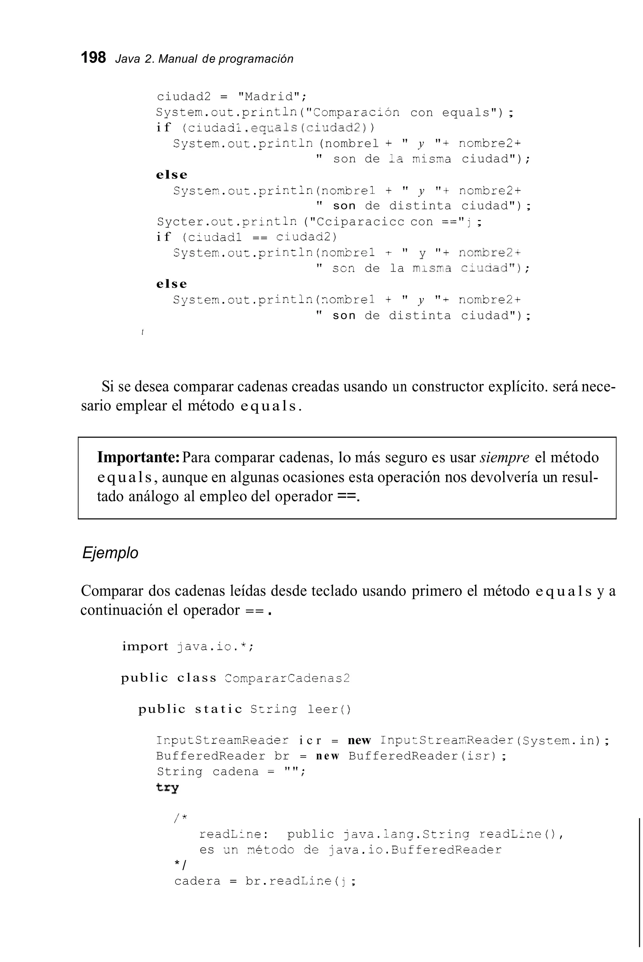198 Java 2. Manual de programación
ciudad2 = "Madrid";
System.oiit.println("Comparacihn con equals");
i f (ciuaacil. e q ~ a l s(ci>~dad2))
System..cut.println(nombrel + " y "+ ncmbre2~
" son de ;a misaa ciudad");
else
Syscen.cuz.pristln (nor?brel + " y "t nombre2+
" son de distinta ciudad");
Sycter.o ~ t.println("Cciparacicc con ==" j ;
i f (c:¿idadl == ciudad2)
Systerr,.out.println(nombre1 t " y " + nor?,bre2-
'' scn de la rnis.3 c1~1aad");
else
Syszem.out .prir.tln(?,cr.brel+ " y " + ncmbre2+
" son de distinta ciudad");
t
Si se desea comparar cadenas creadas usando un constructor explícito. será nece-
sario emplear el método equals.
Importante:Para comparar cadenas, lo más seguro es usar siempre el método
equals, aunque en algunas ocasiones esta operación nos devolvería un resul-
tado análogo al empleo del operador ==.
Ejemplo
Comparar dos cadenas leídas desde teclado usando primero el método e q u a l s y a
continuación el operador == .
import java.ic.*;
public class Compararcadenas2
public s t a t i c Szring leer ( )
IrputStreamRea&r i c r = new 1nputStrear.Reader(Syccern.in);
BufferedReader br = new BufferedReader (isrj;
String cadena = " " ;
t r y
/ "
readL:ne: public java.lang.Ctring readL;ne(),
es an rietodo de java.ic.BufferedReader
* /
cadera = br.read¿ir.e ( j ;
 