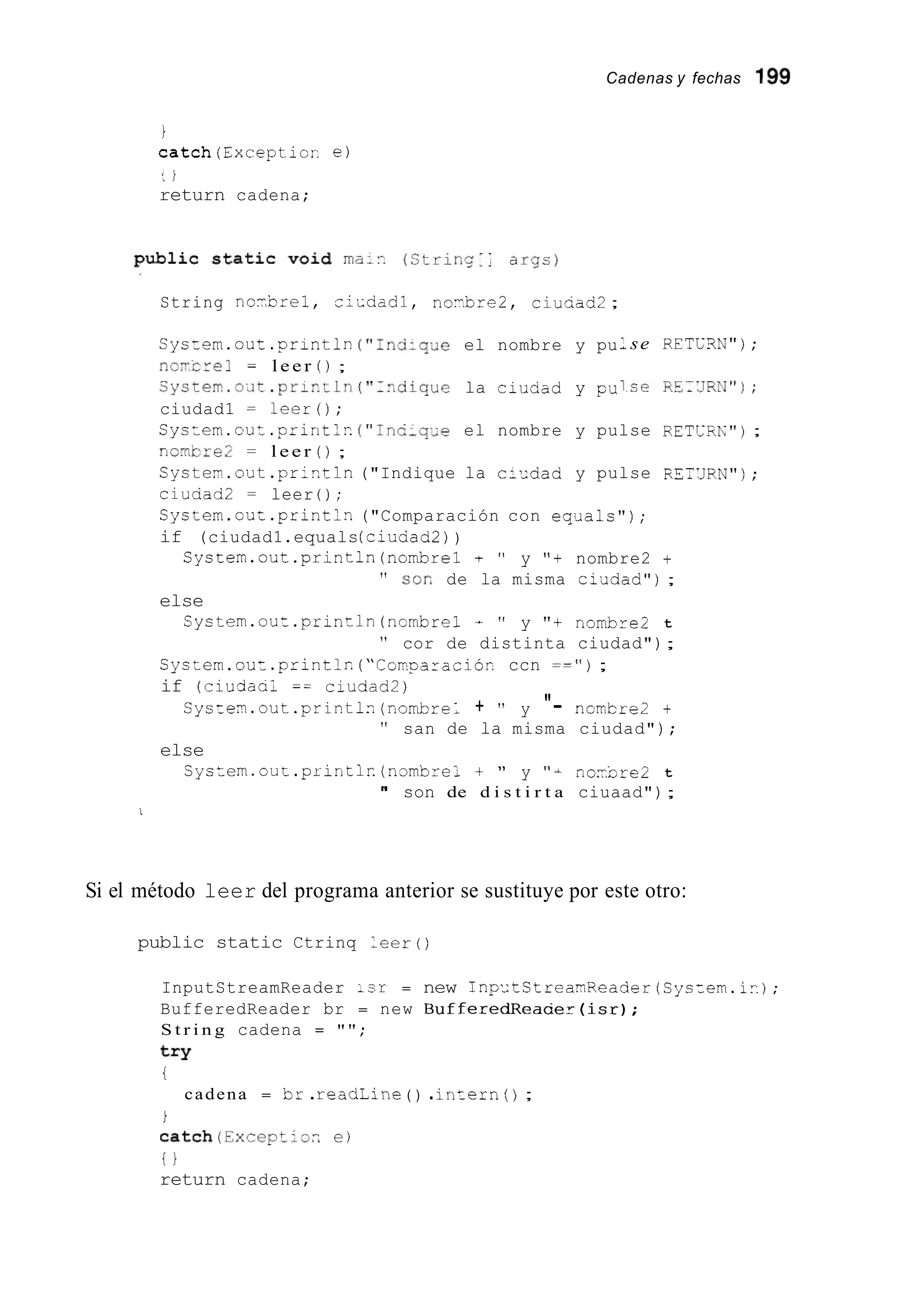 Cadenas y fechas 1%
i
catch(Excepticr e)
: i
return cadena;
String n o i b z e l , v i - d a d l , noY.bre2, ciuaad2;
Syszem.out.printlr- ("IndlqJe el nombre y pu
no-crel = l e e r ( ) ;
Byste~.oit.prir_ln("~-diquela ciuaad y pci
ciudad1 r leer();
se R E T C W " ) ;
Cystem.cut .priritlr.("InC;q,e el nombre y pulse RETCZL");
nomcre2 = l e e r ( ) ;
Systei.out . p r i r . t l n ("Indique la ci-dad y pulse R5;'JRN") ;
ciuaad2 = leer ( ) ;
Cystem.cu:.printlz ("Comparación con eqiials") ;
if (ciudad1.equals(ciuaad2))
System.out.println(nombre1 + " y "+ nombre2 +
" sor' de la misma ci¿idad");
System.out.println(ncmbre1 - " y "t nombre2 t
" cor de distinta ciudad");
else
Cyscem.out .printlr.("Conparaciór, ccn = = " ) ;
if (ciudaal == ciudad2)
Cyste~.out.printl-(nomhLel + " y "- ncmbre2 +
" san de la misma ciudad");
C y s t e m . o u t . p r i n t l r ( n o m b r e l + " y ''& n o i b r e 2 t
" son de d i s t i r t a ciuaad");
else
I
Si el método leer del programa anterior se sustituye por este otro:
public static Ctrinq l e e r ( )
InputStreamReader :sr = new 1np~~tStreaaReaderjSystern.ir.);
BufferedReader br = new B u f f e r e d R e a c e r ( i s r j ;
S t r i n g cadena = " " ;
try
i
cadena = Icr .readLine ( ) .intern ( ) ;
i
catch(Exceptior, e )
t i
return cadena;
 