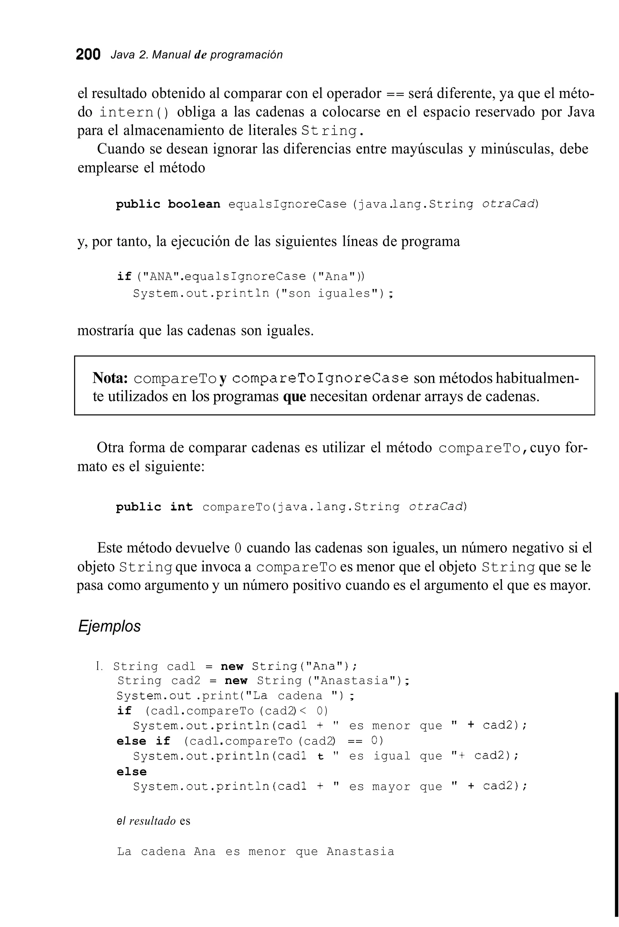 200 Java 2. Manual de programación
el resultado obtenido al comparar con el operador == será diferente, ya que el méto-
do intern ( ) obliga a las cadenas a colocarse en el espacio reservado por Java
para el almacenamiento de literales String.
emplearse el método
Cuando se desean ignorar las diferencias entre mayúsculas y minúsculas, debe
public boolean equalsIgnoreCase (java.1ang.String o t r a c a d )
y, por tanto, la ejecución de las siguientes líneas de programa
if ("ANA".equalsIgnoreCase ("Ana"))
System.out .println("son iguales");
mostraría que las cadenas son iguales.
Nota: compareToy compareToIgnoreCaseson métodos habitualmen-
te utilizados en los programas que necesitan ordenar arrays de cadenas.
Otra forma de comparar cadenas es utilizar el método compareTo,cuyo for-
mato es el siguiente:
public int compareTo (java.lang.String o t r a C a d )
Este método devuelve O cuando las cadenas son iguales, un número negativo si el
objeto String que invoca a compareTo es menor que el objeto String que se le
pasa como argumento y un número positivo cuando es el argumento el que es mayor.
Ejemplos
I . String cadl = new String("Ana");
String cad2 = new String ("Anastasia");
System.out .print ("La cadena " ) ;
if (cadl.compareTo (cad2) < O)
else if (cadl.compareTo (cad2) == O)
else
System.out.println(cad1 t " es menor que " + cad2);
Cystem.out.println(cad1 t " es igual que "t cad2);
System.out.println(cad1 + " es mayor que " + cad2);
el resultado es
La cadena Ana es menor que Anastasia
 