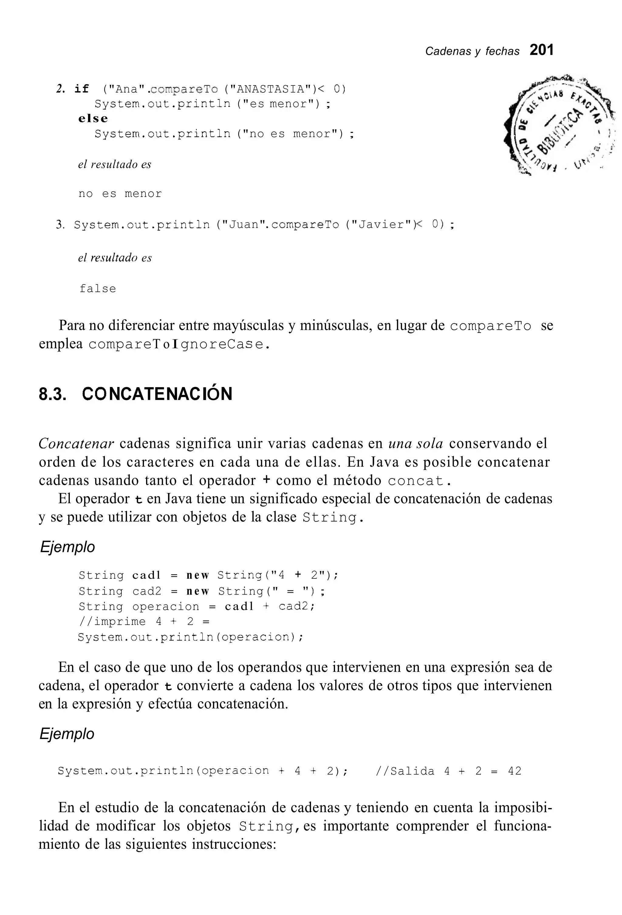Cadenas y fechas 201
2. if ("Ana".CGmpareTG ("ANASTASIA")< O)
Systern.out.println ("es menor") ;
Systern.out .println("no es menor") ;
else
el resultado es
no es menor
3. System.out.println("Juan".cornpareTo("Javier")< o ) ;
el re.sultado es
false
Para no diferenciar entre mayúsculas y minúsculas, en lugar de compareTo se
emplea compareT o IgnoreCace.
8.3. coNCATENACIóN
Concatenar cadenas significa unir varias cadenas en una sola conservando el
orden de los caracteres en cada una de ellas. En Java es posible concatenar
cadenas usando tanto el operador + como el método concat.
El operador t en Java tiene un significado especial de concatenación de cadenas
y se puede utilizar con objetos de la clase String.
Ejemplo
String cadl = n e w String("4 + 2");
String cad2 = n e w String(" = " ) ;
String operacion = cadl + cad2;
//imprime 4 + 2 =
Cystern.out.println(operacion);
En el caso de que uno de los operandos que intervienen en una expresión sea de
cadena, el operador t convierte a cadena los valores de otros tipos que intervienen
en la expresión y efectúa concatenación.
Ejemplo
S y S t e m . o u t . p r i n t l n ( o p e r a c i o n t 4 t 2); //Salida 4 + 2 = 42
En el estudio de la concatenación de cadenas y teniendo en cuenta la imposibi-
lidad de modificar los objetos String,es importante comprender el funciona-
miento de las siguientes instrucciones:
 
