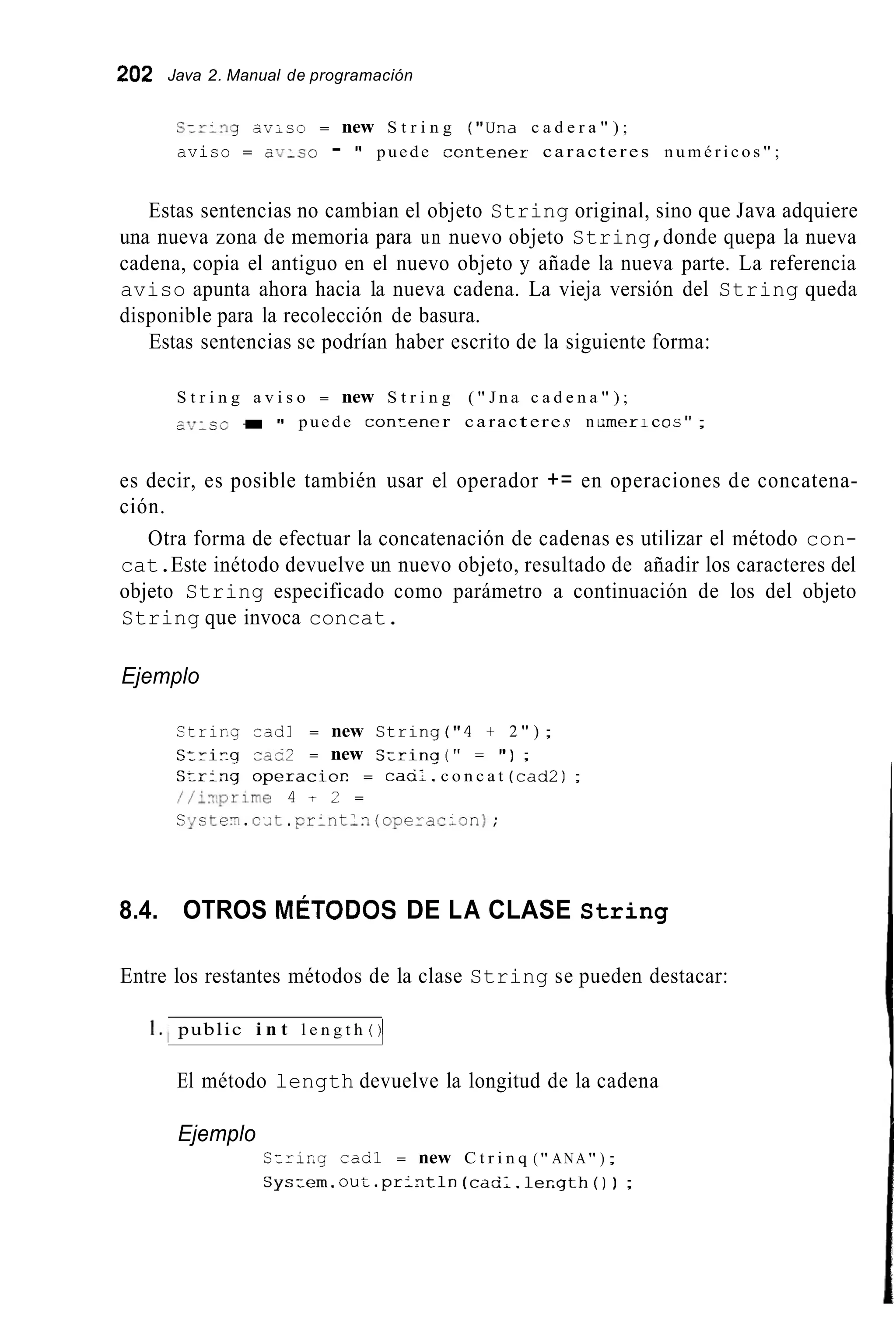 202 Java 2. Manual de programación
S:r:.ig av;co = new S t r i n g ("Ura c a d e r a " ) ;
aviso = ob-co - " puede z c n t e n e r caracteres n u m é r i c o s " ;
Estas sentencias no cambian el objeto String original, sino que Java adquiere
una nueva zona de memoria para un nuevo objeto String,donde quepa la nueva
cadena, copia el antiguo en el nuevo objeto y añade la nueva parte. La referencia
aviso apunta ahora hacia la nueva cadena. La vieja versión del String queda
disponible para la recolección de basura.
Estas sentencias se podrían haber escrito de la siguiente forma:
S t r i n g a v i s o = new S t r i n g ( " J n a c a d e n a " ) ;
aT~7:r.o t = 1' puede c o n z e n er c a ract ere s n , m e r 1coc " ;
es decir, es posible también usar el operador += en operaciones de concatena-
ción.
Otra forma de efectuar la concatenación de cadenas es utilizar el método con-
cat.Este inétodo devuelve un nuevo objeto, resultado de añadir los caracteres del
objeto String especificado como parámetro a continuación de los del objeto
String que invoca concat.
Ejemplo
S t r i r . g r a d 1 = new S t r i n g ( " 4 t 2 " ) ;
Stri7.g cae2 = new C:rinq ( " = " ) ;
Srr:ng o p e r a c i o r . = cacil. c o n c a t (cad21;
//i:1,prime 4 t 2 =
C ~ s t e ~ . c ; t . p r : n t l i ( o p e r a r i o n ) ;
8.4. OTROS MÉTODOS DE LA CLASE String
Entre los restantes métodos de la clase String se pueden destacar:
I . , public i n t l e n g t h ( ) )
El método length devuelve la longitud de la cadena
Ejemplo
C-ririg cad1 = new C t r i n q (" ANA" ) ;
Cys:em. out.pr:r.tln (cad:. l e r , g t h ( ) ) ;
 