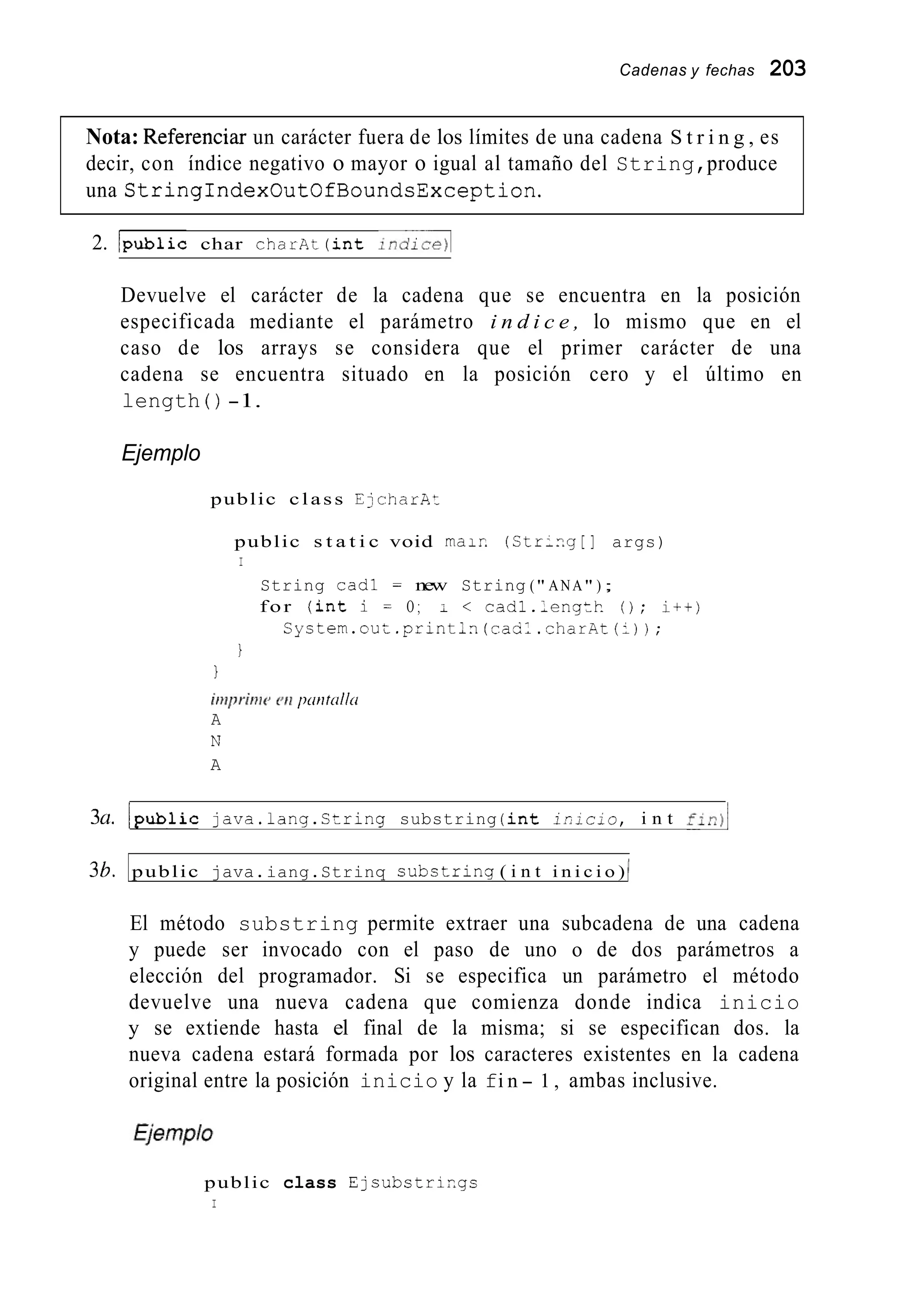 Cadenas y fechas 203
Nota: Referencia un carácter fuera de los límites de una cadena S t r i n g , es
decir, con índice negativo o mayor o igual al tamaño del String,produce
una StringIndexOutOfBoundsException.
2. /public char c h a r A t ( i n t indice)l
Devuelve el carácter de la cadena que se encuentra en la posición
especificada mediante el parámetro i n d i c e , lo mismo que en el
caso de los arrays se considera que el primer carácter de una
cadena se encuentra situado en la posición cero y el último en
length ( ) -1.
Ejemplo
public class EjcharAt
public s t a t i c void rnair. ( S t r - n g [ ] args)
I
String cad1 = new String (" ANA" ) ;
for ( i n t i = O ; I < cadl.;engtk. ( ) ; i t t )
C y s t e m . o u t . p r i n t i n ( c a S l . c h a r A t ( l ) ) ;
i
1
h p r i t w e t i priritcillci
A
N
A
3U. /public java.lang.String substring ( i n t i ' i c i ü , i n t Z : R ) ~
36. public java.iang.Strinq substring ( i n t i n i c i o ) 1
El método substring permite extraer una subcadena de una cadena
y puede ser invocado con el paso de uno o de dos parámetros a
elección del programador. Si se especifica un parámetro el método
devuelve una nueva cadena que comienza donde indica inicio
y se extiende hasta el final de la misma; si se especifican dos. la
nueva cadena estará formada por los caracteres existentes en la cadena
original entre la posición inicio y la fi n - 1 , ambas inclusive.
public class Ejsubstrir,gs
I
 