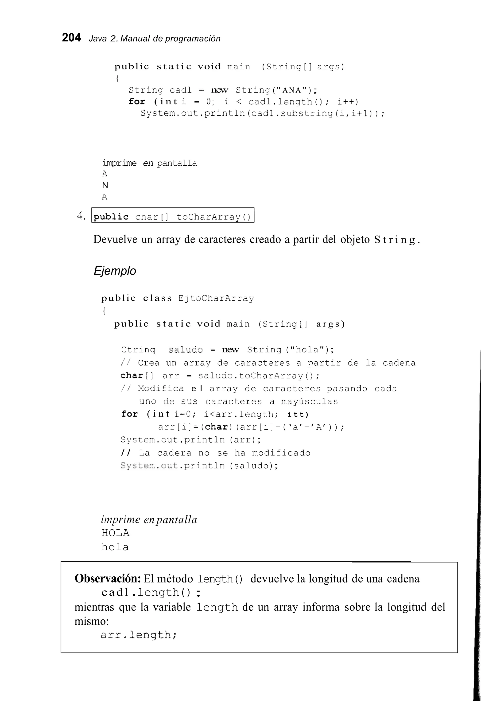 204 Java 2. Manual de programación
public s t a t i c void main (String[] args)
i
String cadl = new String (" ANA" ) ;
for ( i n t i = O ; i < cadl.length(); I++)
Cystem.out.println(cadl.substring(i,itl));
-rime en pantalla
A
N
A
4. lpublic cnar [ ] toCharArray ( ) 1
Devuelve un array de caracteres creado a partir del objeto S t r i n g .
Ejemplo
public c l a s s EjtoCharArray
{
public s t a t i c void main (String[] a r g s )
Ctrinq sal>Jdo = new String ("hola");
/ / Crea un array de caracteres a partir de la cadena
c h a r [ ; arr = s a l u c i o . t o C k a r A r r a y ( ) ;
/ / Eodifica e l array de caracteres pasando cada
for ( i n t i=O; i<arr.length; i t t )
Cyscerr.out.println(arr);
/ / La cadera no se ha modificado
Systen.o';t .println(saludo);
'Jno de sus caracteres a mayúsculas
a r r [ i ] = ( c h a r )(arr[i]-('a'-'A'));
iinprime en pantalla
HOLA
hola
Observación: El método length() devuelve la longitud de una cadena
mientras que la variable length de un array informa sobre la longitud del
mismo:
cadl .length ( ) ;
arr.length;
 