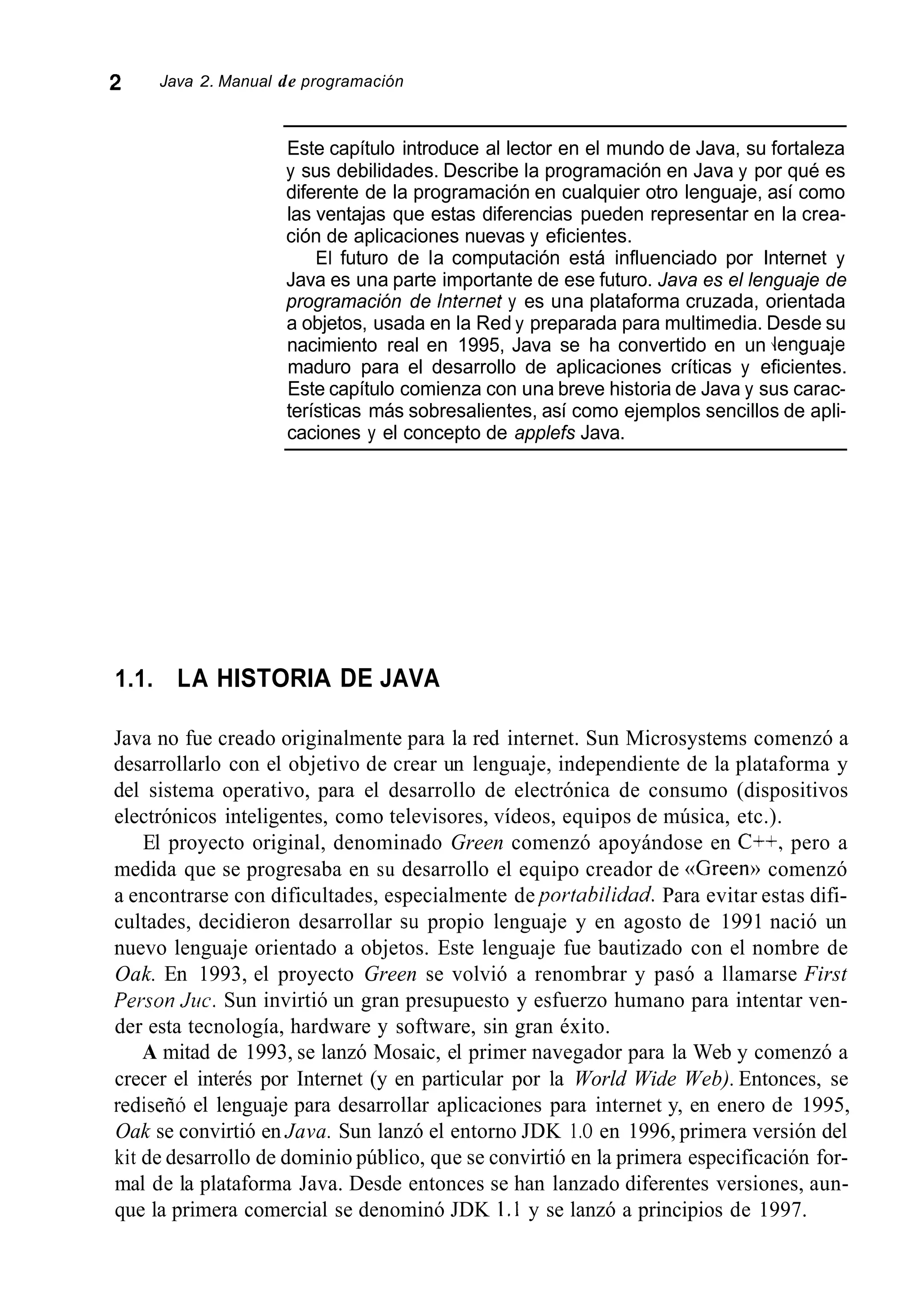 2 Java 2. Manual de programación
Este capítulo introduce al lector en el mundo de Java, su fortaleza
y sus debilidades. Describe la programación en Java y por qué es
diferente de la programación en cualquier otro lenguaje, así como
las ventajas que estas diferencias pueden representar en la crea-
ción de aplicaciones nuevas y eficientes.
El futuro de la computación está influenciado por Internet y
Java es una parte importante de ese futuro. Java es el lenguaje de
programación de lnternet y es una plataforma cruzada, orientada
a objetos, usada en la Red y preparada para multimedia. Desde su
nacimiento real en 1995, Java se ha convertido en un .lenguaje
maduro para el desarrollo de aplicaciones críticas y eficientes.
Este capítulo comienza con una breve historia de Java y sus carac-
terísticas más sobresalientes, así como ejemplos sencillos de apli-
caciones y el concepto de applefs Java.
1.1. LA HISTORIA DE JAVA
Java no fue creado originalmente para la red internet. Sun Microsystems comenzó a
desarrollarlo con el objetivo de crear un lenguaje, independiente de la plataforma y
del sistema operativo, para el desarrollo de electrónica de consumo (dispositivos
electrónicos inteligentes, como televisores, vídeos, equipos de música, etc.).
El proyecto original, denominado Green comenzó apoyándose en C++, pero a
medida que se progresaba en su desarrollo el equipo creador de <<Green»comenzó
a encontrarse con dificultades, especialmente deportahilidad. Para evitar estas difi-
cultades, decidieron desarrollar su propio lenguaje y en agosto de 1991 nació un
nuevo lenguaje orientado a objetos. Este lenguaje fue bautizado con el nombre de
Oak. En 1993, el proyecto Green se volvió a renombrar y pasó a llamarse First
Penon Juc. Sun invirtió un gran presupuesto y esfuerzo humano para intentar ven-
der esta tecnología, hardware y software, sin gran éxito.
A mitad de 1993, se lanzó Mosaic, el primer navegador para la Web y comenzó a
crecer el interés por Internet (y en particular por la World Wide Web). Entonces, se
rediseñó el lenguaje para desarrollar aplicaciones para internet y, en enero de 1995,
Oak se convirtió en Java. Sun lanzó el entorno JDK 1.O en 1996, primera versión del
kit de desarrollo de dominio público, que se convirtió en la primera especificación for-
mal de la plataforma Java. Desde entonces se han lanzado diferentes versiones, aun-
que la primera comercial se denominó JDK 1.1 y se lanzó a principios de 1997.
 