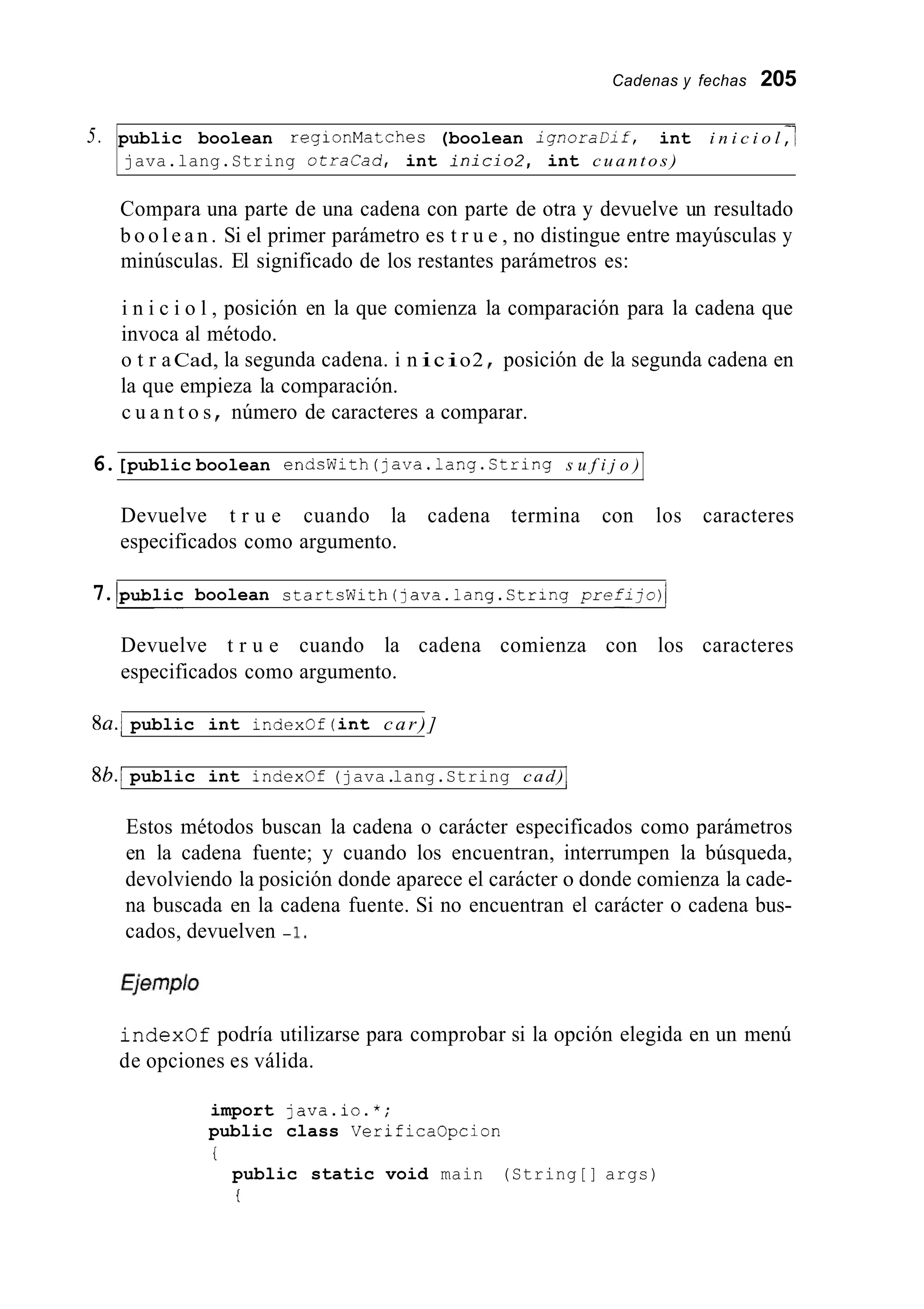 Cadenas y fechas 205
5. public boolean regionMatches (boolean i g n o r a D i f , int i n i c i o l ,’
java.lang.String o t r a c a d , int i n i c i o 2 , int c u a n t o s )
Compara una parte de una cadena con parte de otra y devuelve un resultado
b o o l e a n . Si el primer parámetro es t r u e , no distingue entre mayúsculas y
minúsculas. El significado de los restantes parámetros es:
i n i c i o l , posición en la que comienza la comparación para la cadena que
invoca al método.
o t r aCad, la segunda cadena. i n icio2 posición de la segunda cadena en
la que empieza la comparación.
c u a n t o s número de caracteres a comparar.
6.[public boolean endcWith(java.1ang.String s u f i j o ) I
Devuelve t r u e cuando la cadena termina con los caracteres
especificados como argumento.
7.lpublic boolean startsWith(java.lang.String p r e f i j o ) l
Devuelve t r u e cuando la cadena comienza con los caracteres
especificados como argumento.
8U.l public int indexof (int car)]
8b.l public int indexof (java.lang.String cad)I
Estos métodos buscan la cadena o carácter especificados como parámetros
en la cadena fuente; y cuando los encuentran, interrumpen la búsqueda,
devolviendo la posición donde aparece el carácter o donde comienza la cade-
na buscada en la cadena fuente. Si no encuentran el carácter o cadena bus-
cados, devuelven - 1,
indexof podría utilizarse para comprobar si la opción elegida en un menú
de opciones es válida.
import java.io.*;
public class VerificaOpcion
i
public static void main (String[] args)
i
 