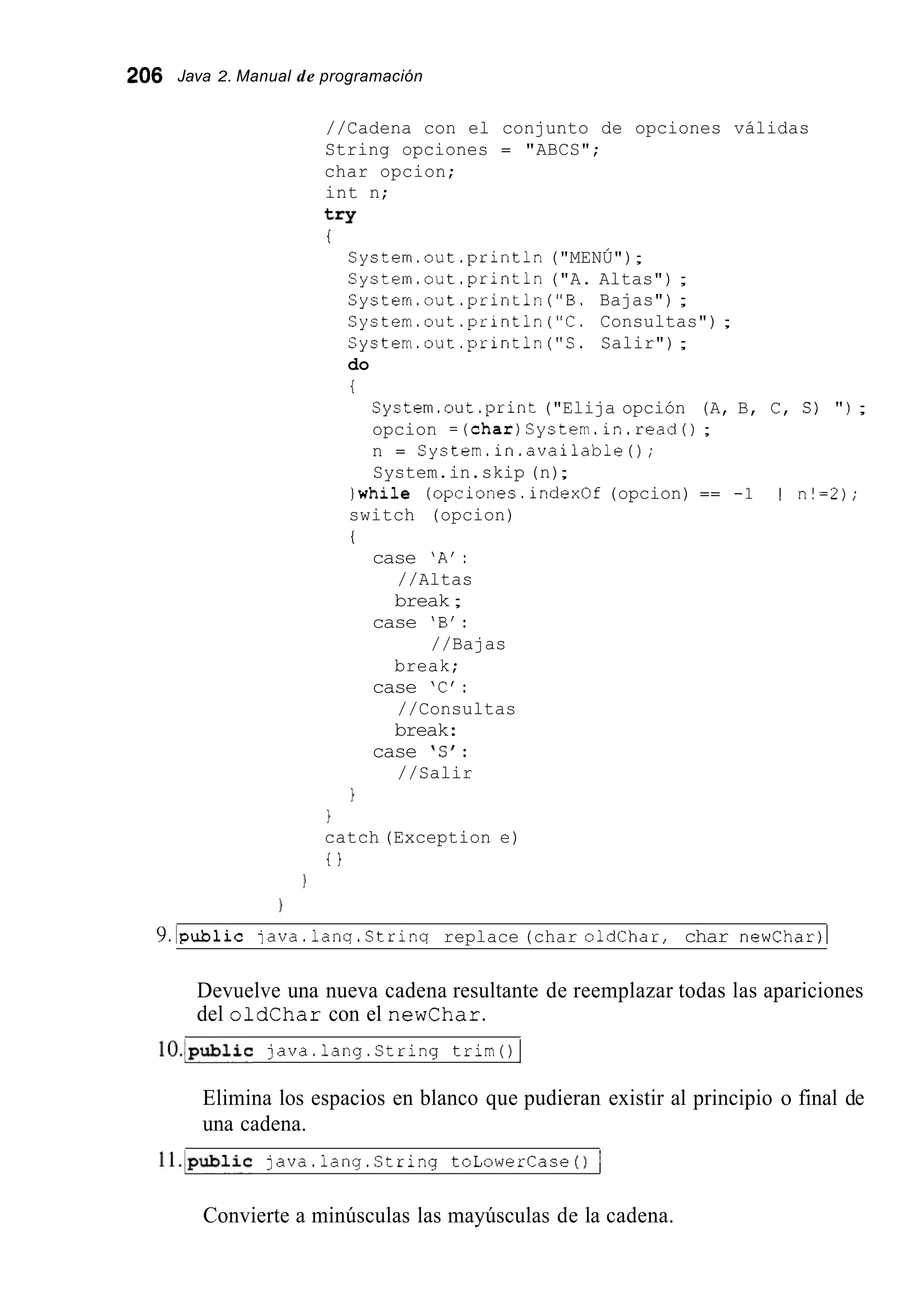 206 Java 2. Manual de programación
//Cadena con el conjunto de opciones válidas
String opciones = "ABCS";
char opcion;
int n;
try
i
System.out .println("MENÚ");
System.out .println("A. Altas") ;
System.out.println ("B. Bajas") ;
System.out.println ("C. Consultas") ;
System.out.println ("S. Salir");
do
t
System.out.print("Elija opción (A, B, C, S) " ) ;
opcion =(char)System.in.read() ;
n = System.in.available();
System.in.skip (n);
)while (opciones.index0f(opcion) == -1 1 I n!=2);
switch (opcion)
i
case 'A':
//Altas
break;
case 'B' :
break;
case 'C':
//Consultas
break:
case ' S I :
//Salir
//Bajas
1
1
catch (Exception e)
t }
9.lpublic java.lanq.Strinq replace (char oldchar, char newChar)l
Devuelve una nueva cadena resultante de reemplazar todas las apariciones
del oldchar con el newchar.
1O.Ipubiic java.lang.string trim0 I
Elimina los espacios en blanco que pudieran existir al principio o final de
una cadena.
11.lpubiic java.iang.string toLowerCase 0 1
Convierte a minúsculas las mayúsculas de la cadena.
 
