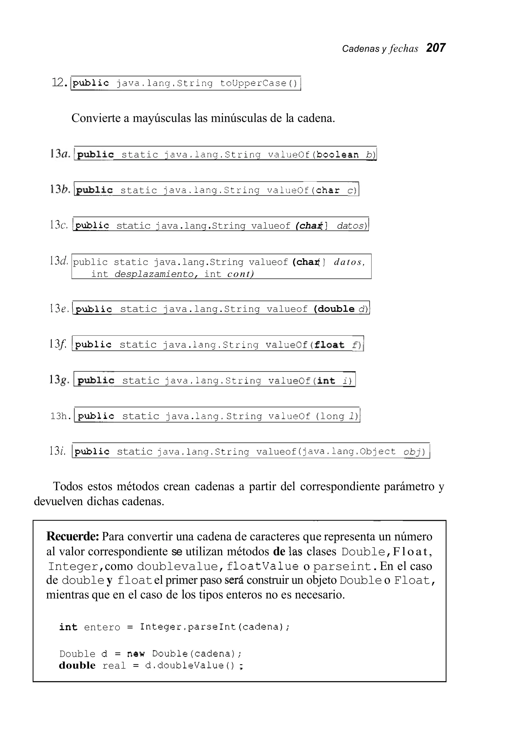 Cadenas y fechas 207
13d.
12./public java.lang.string touppercase 01
public static java.lang.String valueof (char[ ] datos,
int desplazamiento, int cont)
Convierte a mayúsculas las minúsculas de la cadena.
13a.lpublic static java.lang.String valueOf(boo1ean b)l
~~
13b.Ipublic static java.lang.String valueOf(char .>I
13~.bublic static java.lang.String valueof (char[ ] datos)]
13e.publicstatic java.lang.String valueof (double d)l
13f. lpubiic static java.1ang.String valueof(fioat f);
13g.lp~biicstatic java.lang.String valueOf(int i)]
13h. lpubiic static java.lang.String valueof (long
13i.lpublic static java.lang.String valueof (java.lang.Object obj)1
Todos estos métodos crean cadenas a partir del correspondiente parámetro y
devuelven dichas cadenas.
~ -
Recuerde: Para convertir una cadena de caracteres que representa un número
al valor correspondiente se utilizan métodos de las clases Double,Float,
Integer,como doublevalue,floatvalue o parseint.En el caso
de doubley floatel primer paso seráconstruir un objeto Doubleo Float,
mientras que en el caso de los tipos enteros no es necesario.
int entero = Integer.parseInt(cadena);
Double d = n e w Double(cadena);
double real = d.doubleValue ( ) ;
 