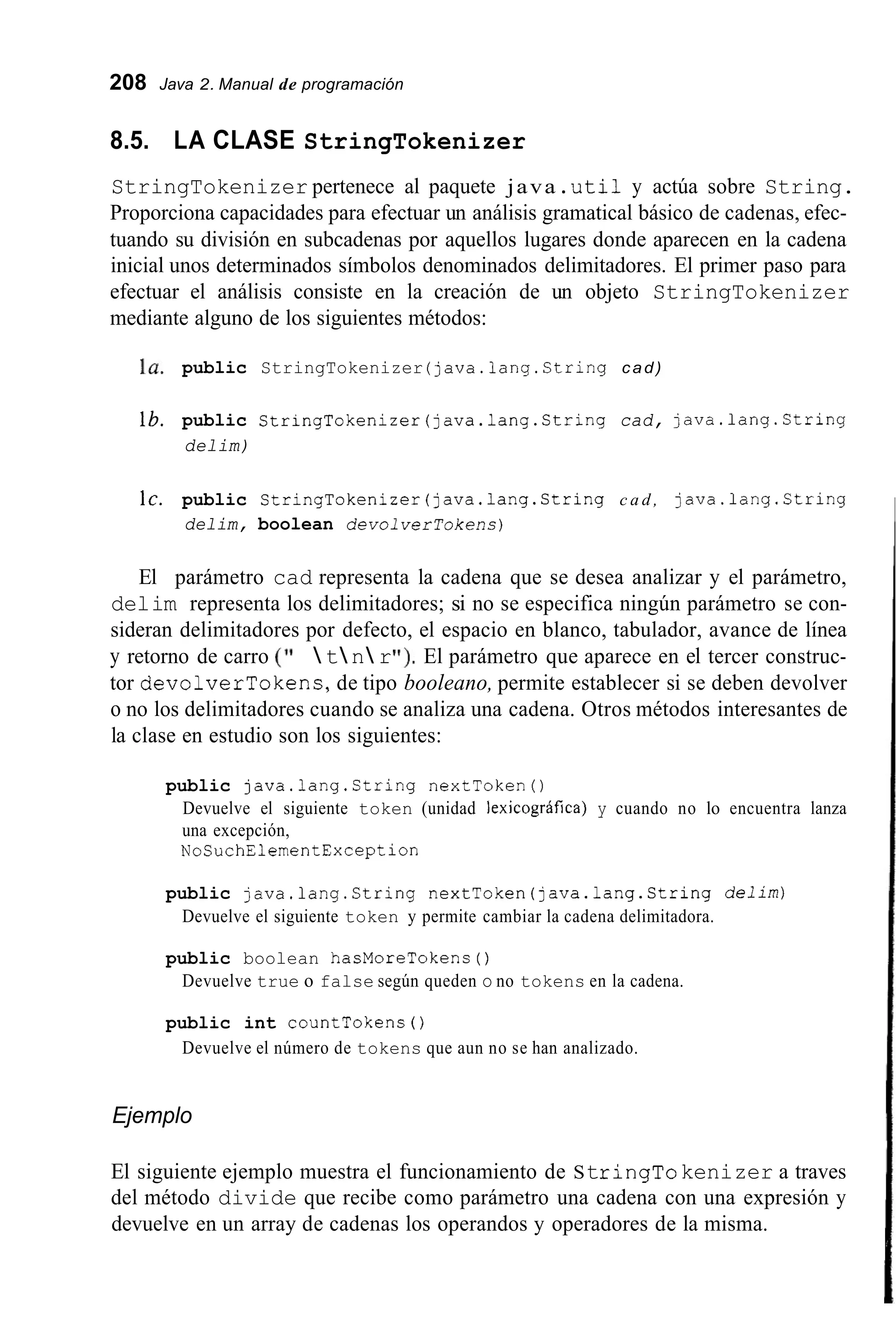 208 Java 2. Manual de programación
8.5. LA CLASE StringTokenizer
StringTokenizer pertenece al paquete java .uti1 y actúa sobre String.
Proporciona capacidades para efectuar un análisis gramatical básico de cadenas, efec-
tuando su división en subcadenas por aquellos lugares donde aparecen en la cadena
inicial unos determinados símbolos denominados delimitadores. El primer paso para
efectuar el análisis consiste en la creación de un objeto StringTokenizer
mediante alguno de los siguientes métodos:
la. public StringTokenizer (java.lang.String cad)
lb. public StringTokenizer(java.1ang.String cad, java.lang.Ctring
delim)
IC. public StringTokenizer(java.1ang.String c a d , java.lang.String
delim, boolean devol verTokens)
El parámetro cad representa la cadena que se desea analizar y el parámetro,
delim representa los delimitadores; si no se especifica ningún parámetro se con-
sideran delimitadores por defecto, el espacio en blanco, tabulador, avance de línea
y retorno de carro ( I '  t n rI ! ) , El parámetro que aparece en el tercer construc-
tor devolverTokens,de tipo booleano, permite establecer si se deben devolver
o no los delimitadores cuando se analiza una cadena. Otros métodos interesantes de
la clase en estudio son los siguientes:
public java.lang.String nextToken0
Devuelve el siguiente token (unidad lexicográfica) y cuando no lo encuentra lanza
una excepción,
NoSuchElementException
public java.lang.String nextToken(java.lang.String delim)
Devuelve el siguiente token y permite cambiar la cadena delimitadora.
public boolean hasMoreTokens ( )
Devuelve true o false según queden o no tokens en la cadena.
public int countTokens ( )
Devuelve el número de tokens que aun no se han analizado.
Ejemplo
El siguiente ejemplo muestra el funcionamiento de StringTokenizer a traves
del método divide que recibe como parámetro una cadena con una expresión y
devuelve en un array de cadenas los operandos y operadores de la misma.
 
