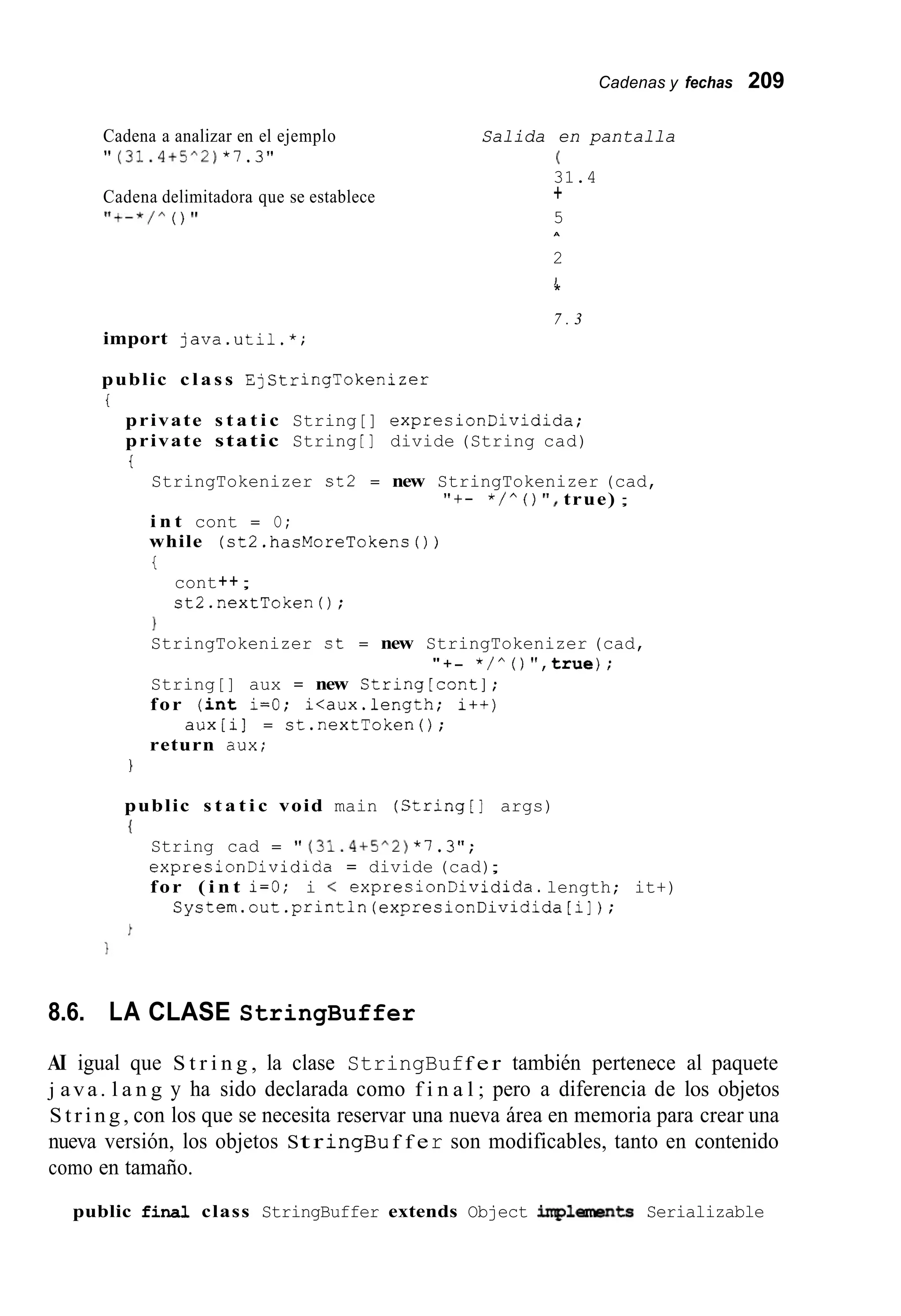 Cadenas y fechas 209
Cadena a analizar en el ejemplo
" (31.4+5^2)* 7 . 3 "
Cadena delimitadora que se establece
I l + - * / A ( ) I 1
Salida en pantalla
(
31.4
5
2
+
A
I
*
7 . 3
import java.util.*;
public c l a s s EjStringTokenizer
t
private s t a t i c String[] expresionDividida;
private static String [ ] divide (String cad)
t
StringTokenizer st2 = new StringTokenizer (cad,
i n t cont = O;
while (st2.hasMoreTokens ( ) )
i
"+- * / " ( ) ' I , true) ;
cont++;
st2.nextTokenO;
1
StringTokenizer st = new StringTokenizer (cad,
String[] aux = new String[cont];
for ( i n t i=O; i<aux.length; i++)
return dux;
" +- * / " ( ) " , t r u e ) ;
aux[i] = st.nextToken();
1
public s t a t i c void main (String[] args)
{
String cad = " (31.4+5^2)* 7 . 3 " ;
expresionDividida = divide (cad);
for ( i n t i=O; i < expresionDividida.length; it+)
System.out.println(expresionDividida[i]);
8.6. LA CLASE StringBuffer
AI igual que S t r i n g , la clase StringBuff er también pertenece al paquete
j ava. l a n g y ha sido declarada como f i n a l ; pero a diferencia de los objetos
S t r i n g , con los que se necesita reservar una nueva área en memoria para crear una
nueva versión, los objetos Str ingBu f f er son modificables, tanto en contenido
como en tamaño.
public finai class StringBuffer extends Object iqlements Serializable
 