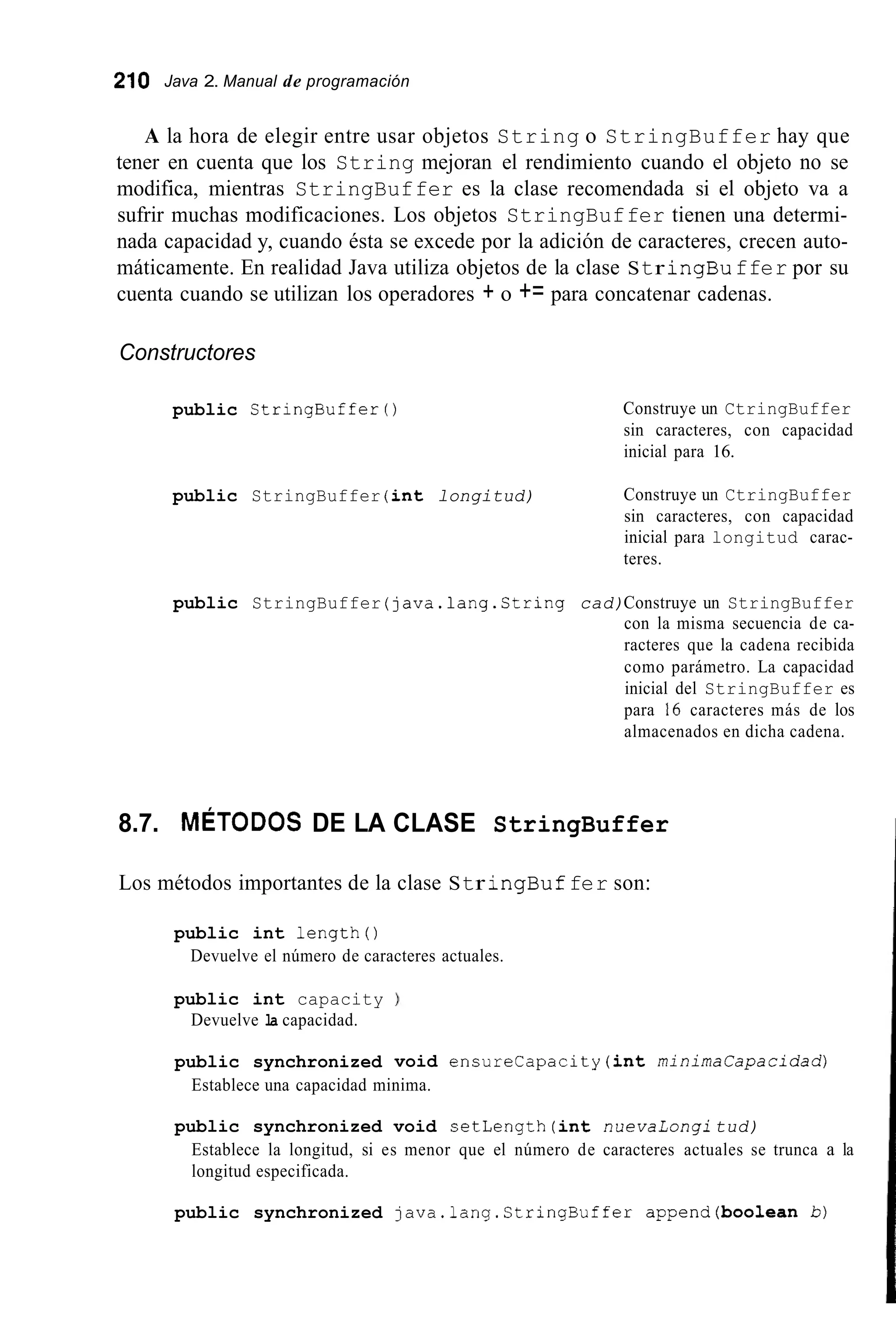 210 Java 2. Manual de programación
A la hora de elegir entre usar objetos String o StringBuffer hay que
tener en cuenta que los String mejoran el rendimiento cuando el objeto no se
modifica, mientras StringBuffer es la clase recomendada si el objeto va a
sufrir muchas modificaciones. Los objetos StringBuffer tienen una determi-
nada capacidad y, cuando ésta se excede por la adición de caracteres, crecen auto-
máticamente. En realidad Java utiliza objetos de la clase Str ingBuffer por su
cuenta cuando se utilizan los operadores + o += para concatenar cadenas.
Constructores
public StringBufferO
public StringBuffer (int longitud)
Construye un CtringBuffer
sin caracteres, con capacidad
inicial para 16.
Construye un CtringBuffer
sin caracteres, con capacidad
inicial para longitud carac-
teres.
public StringBuffer (java.lang.Ctring cad)Construye un StringBuffer
con la misma secuencia de ca-
racteres que la cadena recibida
como parámetro. La capacidad
inicial del StringBuffer es
para 16 caracteres más de los
almacenados en dicha cadena.
8.7. MÉTODOS DE LA CLASE StringBuffer
Los métodos importantes de la clase Str ingBuffer son:
public int length()
Devuelve el número de caracteres actuales.
public int capacity
Devuelve la capacidad.
public synchronized void encurecapacity (int minimacapacidad)
Establece una capacidad minima.
public synchronized void setLength (int nuevaLongi tud)
Establece la longitud, si es menor que el número de caracteres actuales se trunca a la
longitud especificada.
public synchronized java.1ang.CtringBuffer append(boo1ean b)
 
