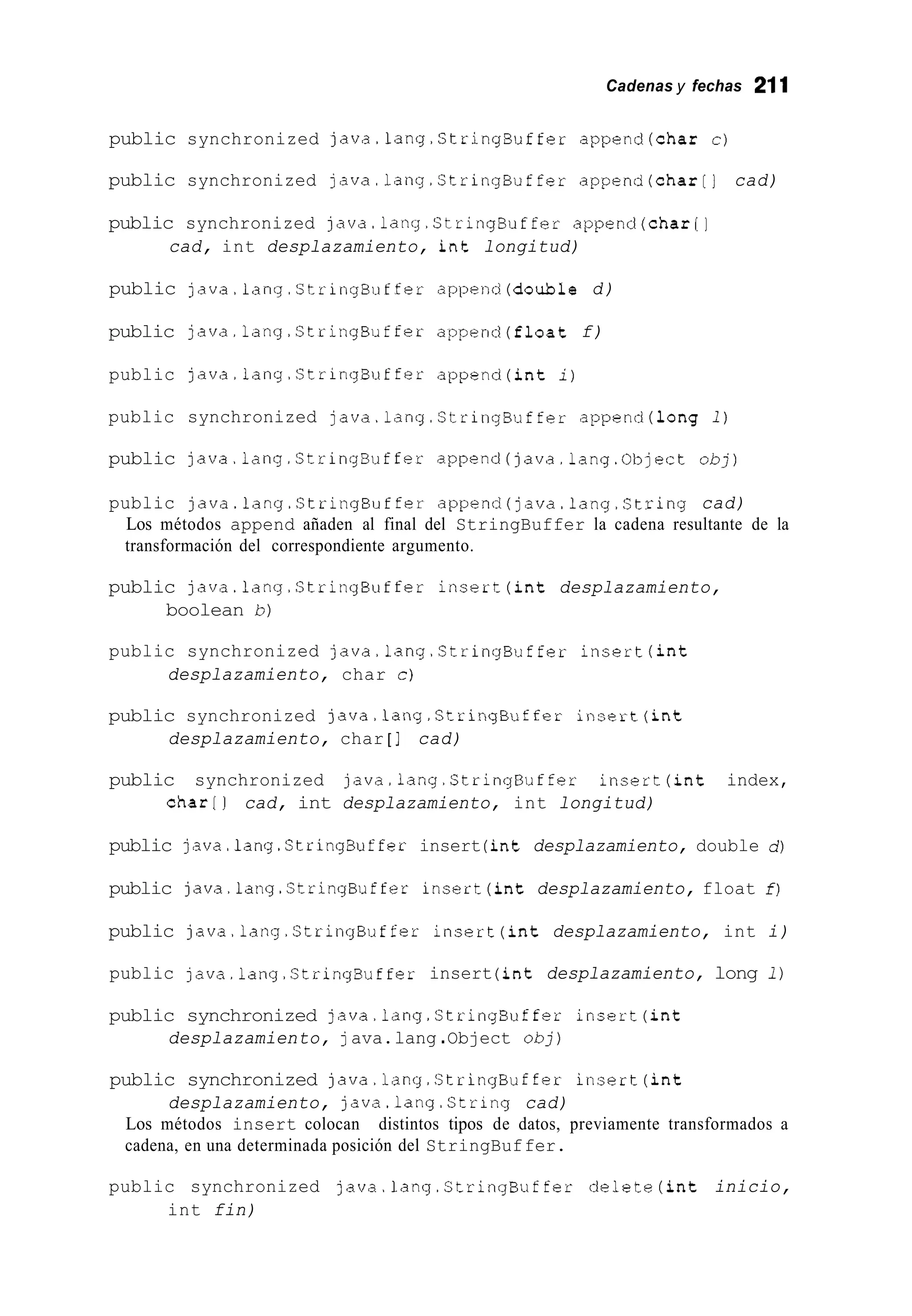 Cadenas y fechas 211
public synchronized java.1ang.StringBuffer append(char c)
public synchronized java.1ang.StringBuffer append(char[] cad)
public synchronized java.1ang.StringBuffer append(char[]
cad, int desplazamiento, int longitud)
public java.1ang.StringBuffer append(doub1e d)
public java.1ang.StringBuffer append(f1oat f)
public java.1ang.CtringBuffer append(int i)
public synchronized java.1ang.CtringBuffer append(1ong 1)
public java.lang.StringBuffer append(java.lang.0bject o b j )
public java.1ang.StringBuffer append(java.lang.String cad)
Los métodos append añaden al final del StringBuffer la cadena resultante de la
transformación del correspondiente argumento.
public java.1ang.StringBuffer insert(int desplazamiento,
boolean b)
public synchronized java.lang.StringBuffer insert(int
desplazamiento, char c)
public synchronized java.lang.StringBuffer insert(int
desplazamiento, char [ ] cad)
public synchronized java.1ang.StringBuffer insert(int index,
char[] cad, int desplazamiento, int longitud)
public java.lang.StringBuffer insert (int desplazamiento, double d)
public java.1ang.StringBuffer insert(int desplazamiento, float f)
public java.1ang.StringBuffer insert(int desplazamiento, int i)
public java.1ang.StringBuffer insert (int desplazamiento, long 1)
public synchronized java.lang.StringBuffer insert(int
desplazamiento, java.lang .Object o b j )
public synchronized java.1ang.StringBuffer insert(int
desplazamiento, java.1ang.String cad)
Los métodos insert colocan distintos tipos de datos, previamente transformados a
cadena, en una determinada posición del StringBuffer.
public synchronized java.1ang.StringBuffer delete(int inicio,
int fin)
 