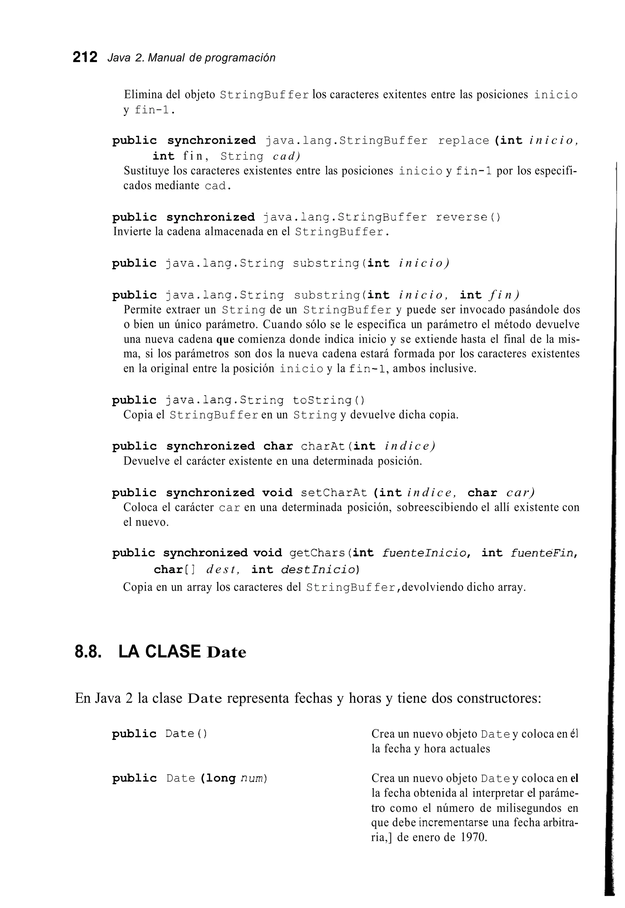 212 Java 2. Manual de programación
Elimina del objeto StringBuffer los caracteres exitentes entre las posiciones inicio
y fin-1.
public synchronized java.lang.StringBuffer replace (int i n i c i o ,
Sustituye los caracteres existentes entre las posiciones inicio y fin-i por los especifi-
cados mediante cad.
int f i n , String c a d )
public synchronized java.1ang.StringBuffer reverse0
Invierte la cadena almacenada en el StringBuffer.
public java.lang.String substring(int i n i c i o )
public java.lang.String substring (int i n i c i o , int f i n )
Permite extraer un String de un StringBuffer y puede ser invocado pasándole dos
o bien un único parámetro. Cuando sólo se le especifica un parámetro el método devuelve
una nueva cadena que comienza donde indica inicio y se extiende hasta el final de la mis-
ma, si los parámetros son dos la nueva cadena estará formada por los caracteres existentes
en la original entre la posición inicio y la fin-1,ambos inclusive.
public java.lang.String tostring()
Copia el StringBuffer en un String y devuelve dicha copia.
public synchronized char charAt(int i n d i c e )
Devuelve el carácter existente en una determinada posición.
public synchronized void setCharAt (int i n d i c e , char car)
Coloca el carácter car en una determinada posición, sobreescibiendo el allí existente con
el nuevo.
public synchronized void getchars (int fuenteInicio, int fuenteFin,
char [ I d e s t , int d e s t l n i c i o )
Copia en un array los caracteres del StringBuffer,devolviendo dicho array.
8.8. LA CLASE Date
En Java 2 la clase Date representa fechas y horas y tiene dos constructores:
public Date0
public Date (long num)
Crea un nuevo objeto Date y coloca en e1
la fecha y hora actuales
Crea un nuevo objeto Date y coloca en el
la fecha obtenida al interpretar el paráme-
tro como el número de milisegundos en
que debe incrementarse una fecha arbitra-
ria,] de enero de 1970.
 