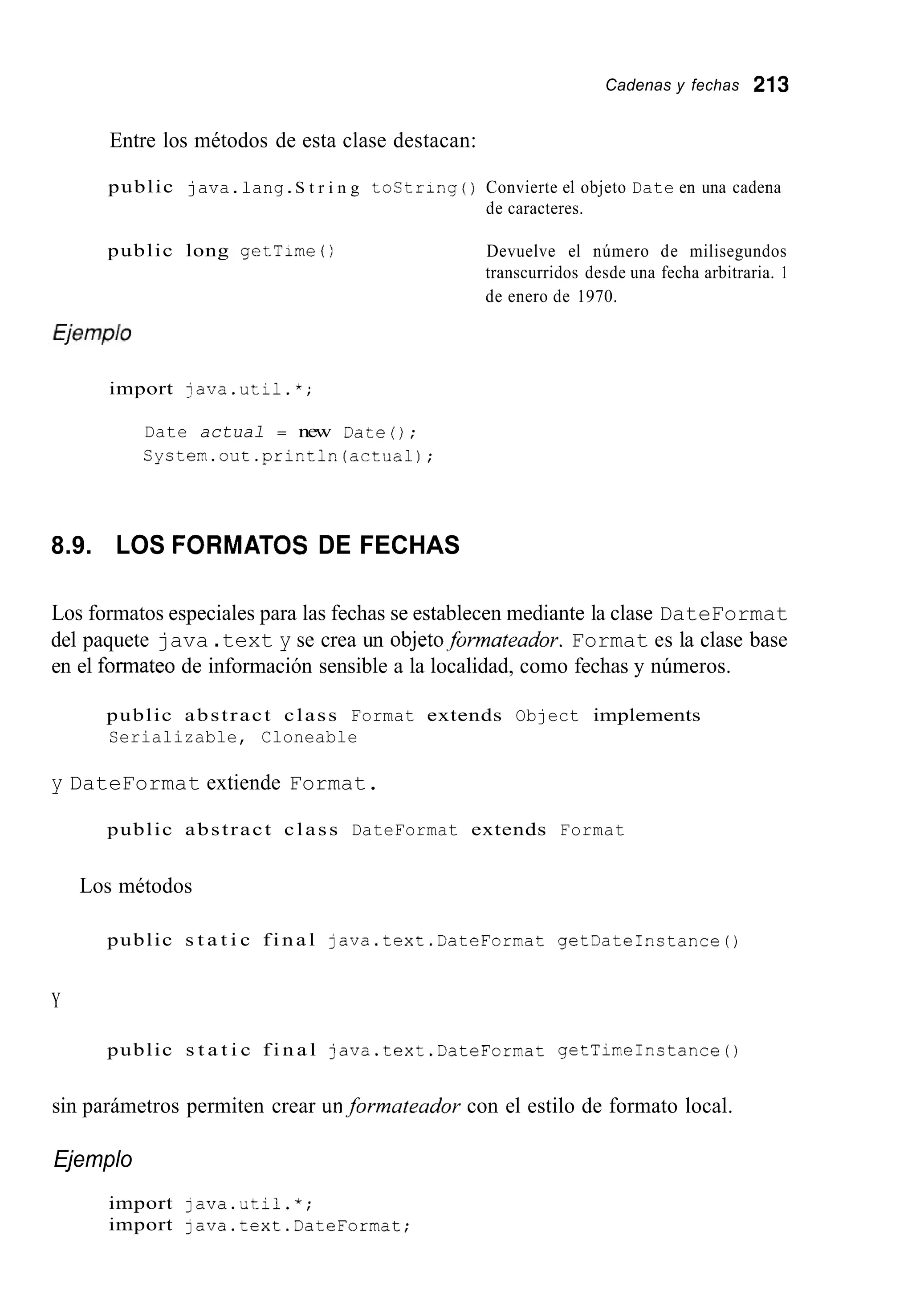 Cadenas y fechas 213
Entre los métodos de esta clase destacan:
public java.lang.S t r i n g tostring ( ) Convierte el objeto Date en una cadena
de caracteres.
public long getTirne ( ) Devuelve el número de milisegundos
transcurridos desde una fecha arbitraria. 1
de enero de 1970.
import java.util.*;
Date actual = new Date();
S y s t e r n . o u t . p r i n t l n ( a c t u a l ) ;
8.9. LOS FORMATOS DE FECHAS
Los formatos especiales para las fechas se establecen mediante la clase DateFormat
del paquete java .text y se crea un objeto,formateador. Format es la clase base
en el formate0 de información sensible a la localidad, como fechas y números.
public abstract class Format extends Object implements
Serializable, Cloneable
y DateFormat extiende Format.
public abstract class DateFormat extends Format
Los métodos
public s t a t i c f i n a l java.text.DateFormat getDateInstance0
Y
public s t a t i c f i n a l java.text.DateForrnat getTirneInstance0
sin parámetros permiten crear unformateador con el estilo de formato local.
Ejemplo
import java.util.*;
import 1ava.text.DateForrnat;
 