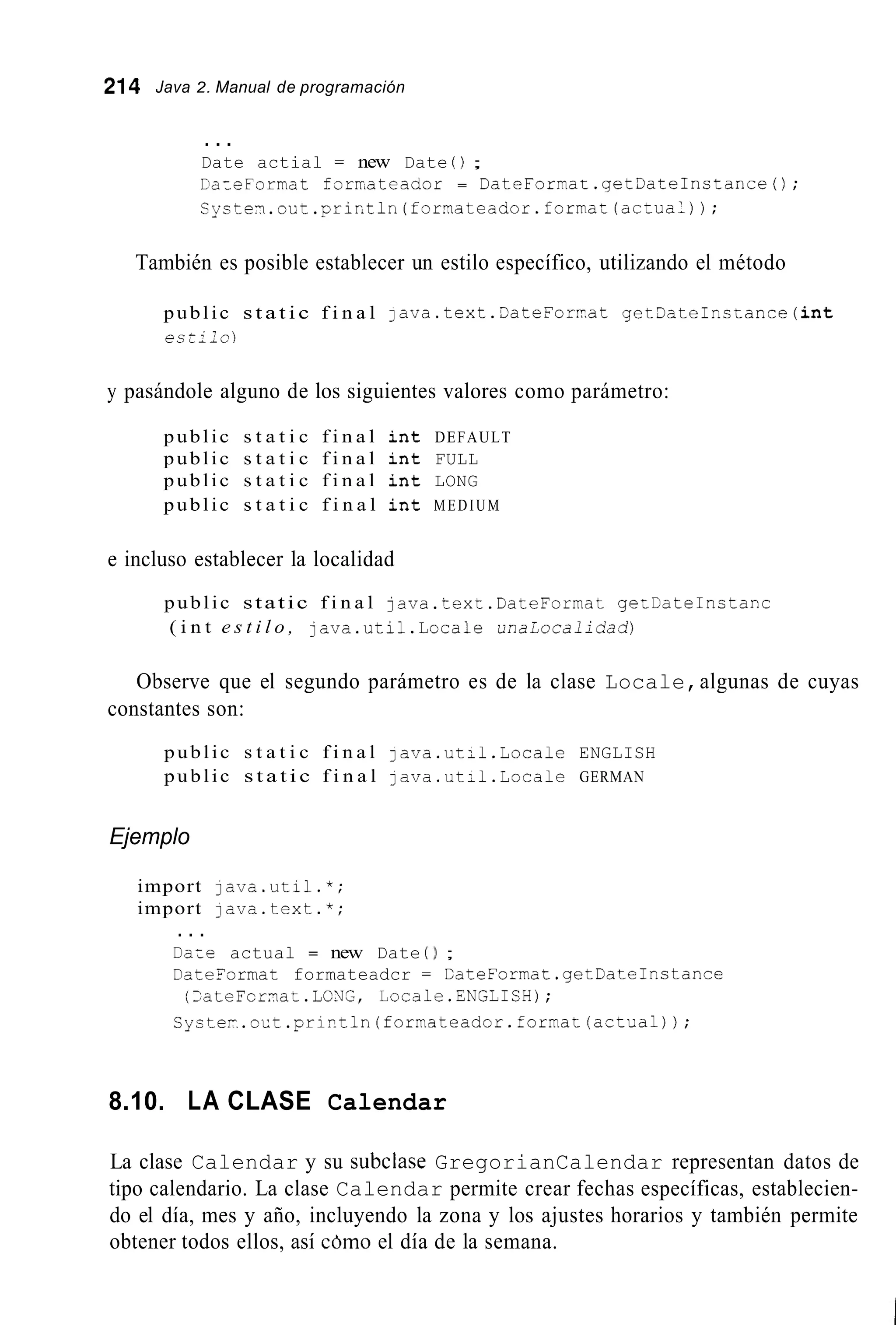 214 Java 2. Manual de programación
. . .
Date actial = new Date 0;
DaieFormat forrateador = DateFormat.getDateInstance0;
C y s t e r . o ü t . p r i n t l n ( f o r n a t e a d o r . f o r . f o r m a c ( a c t u a 1 ) ) ;
También es posible establecer un estilo específico, utilizando el método
public s t a t i c f i n a l java.text.3ateForrat get3ateInctance(int
e s t i l o )
y pasándole alguno de los siguientes valores como parámetro:
public s t a t i c f i n a l i n t DEFAULT
public s t a t i c f i n a l i n t FULL
public s t a t i c f i n a l i n t LONG
public s t a t i c f i n a l i n t MEDIUM
e incluso establecer la localidad
public static f i n a l java.text.DateFormat getDateInctanc
( i n t e s t i l o , java.util.Locale unalocalidad)
Observe que el segundo parámetro es de la clase Locale,algunas de cuyas
constantes son:
public s t a t i c f i n a l java.ut;l.Locale ENGLISH
public s t a t i c f i n a l java.ut:l.Locale GERMAN
Ejemplo
import lava.util.*;
import lava.text.*;
. . .
DaLe actual = new Date 0 ;
DateFormat formateadcr = CateLormat.getDate1nstance
CycteI-.oct.pri?tln(formateador.format(actual));
(>ateFcrnat.LC!dG, Locale.ENGLISH);
8.10. LA CLASE Calendar
La clase Calendar y su subciase GregorianCalendar representan datos de
tipo calendario. La clase Calendar permite crear fechas específicas, establecien-
do el día, mes y año, incluyendo la zona y los ajustes horarios y también permite
obtener todos ellos, así cdmo el día de la semana.
 