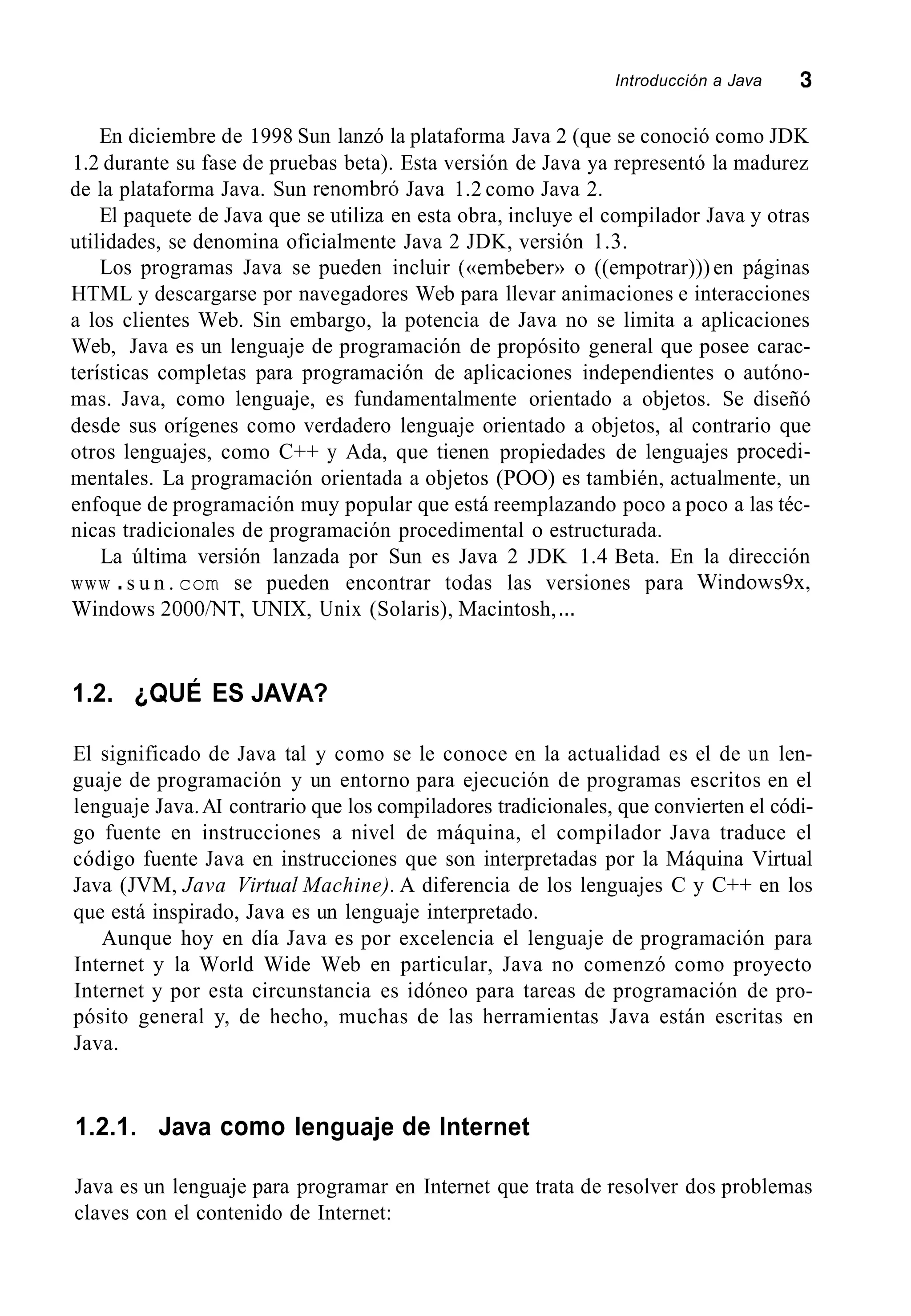 Introducción a Java 3
En diciembre de 1998 Sun lanzó la plataforma Java 2 (que se conoció como JDK
1.2 durante su fase de pruebas beta). Esta versión de Java ya representó la madurez
de la plataforma Java. Sun renombró Java 1.2 como Java 2.
El paquete de Java que se utiliza en esta obra, incluye el compilador Java y otras
utilidades, se denomina oficialmente Java 2 JDK, versión 1.3.
Los programas Java se pueden incluir (((embeber))o ((empotrar)))en páginas
HTML y descargarse por navegadores Web para llevar animaciones e interacciones
a los clientes Web. Sin embargo, la potencia de Java no se limita a aplicaciones
Web, Java es un lenguaje de programación de propósito general que posee carac-
terísticas completas para programación de aplicaciones independientes o autóno-
mas. Java, como lenguaje, es fundamentalmente orientado a objetos. Se diseñó
desde sus orígenes como verdadero lenguaje orientado a objetos, al contrario que
otros lenguajes, como C++ y Ada, que tienen propiedades de lenguajes procedi-
mentales. La programación orientada a objetos (POO) es también, actualmente, un
enfoque de programación muy popular que está reemplazando poco a poco a las téc-
nicas tradicionales de programación procedimental o estructurada.
La última versión lanzada por Sun es Java 2 JDK 1.4 Beta. En la dirección
www .s u n . corn se pueden encontrar todas las versiones para Windows9x,
Windows 2000/NT, UNIX, Unix (Solaris), Macintosh,...
1.2. ¿QUÉ ES JAVA?
El significado de Java tal y como se le conoce en la actualidad es el de un len-
guaje de programación y un entorno para ejecución de programas escritos en el
lenguaje Java.AI contrario que los compiladores tradicionales, que convierten el códi-
go fuente en instrucciones a nivel de máquina, el compilador Java traduce el
código fuente Java en instrucciones que son interpretadas por la Máquina Virtual
Java (JVM, Java Virtual Machine). A diferencia de los lenguajes C y C++ en los
que está inspirado, Java es un lenguaje interpretado.
Aunque hoy en día Java es por excelencia el lenguaje de programación para
Internet y la World Wide Web en particular, Java no comenzó como proyecto
Internet y por esta circunstancia es idóneo para tareas de programación de pro-
pósito general y, de hecho, muchas de las herramientas Java están escritas en
Java.
1.2.1. Java como lenguaje de Internet
Java es un lenguaje para programar en Internet que trata de resolver dos problemas
claves con el contenido de Internet:
 