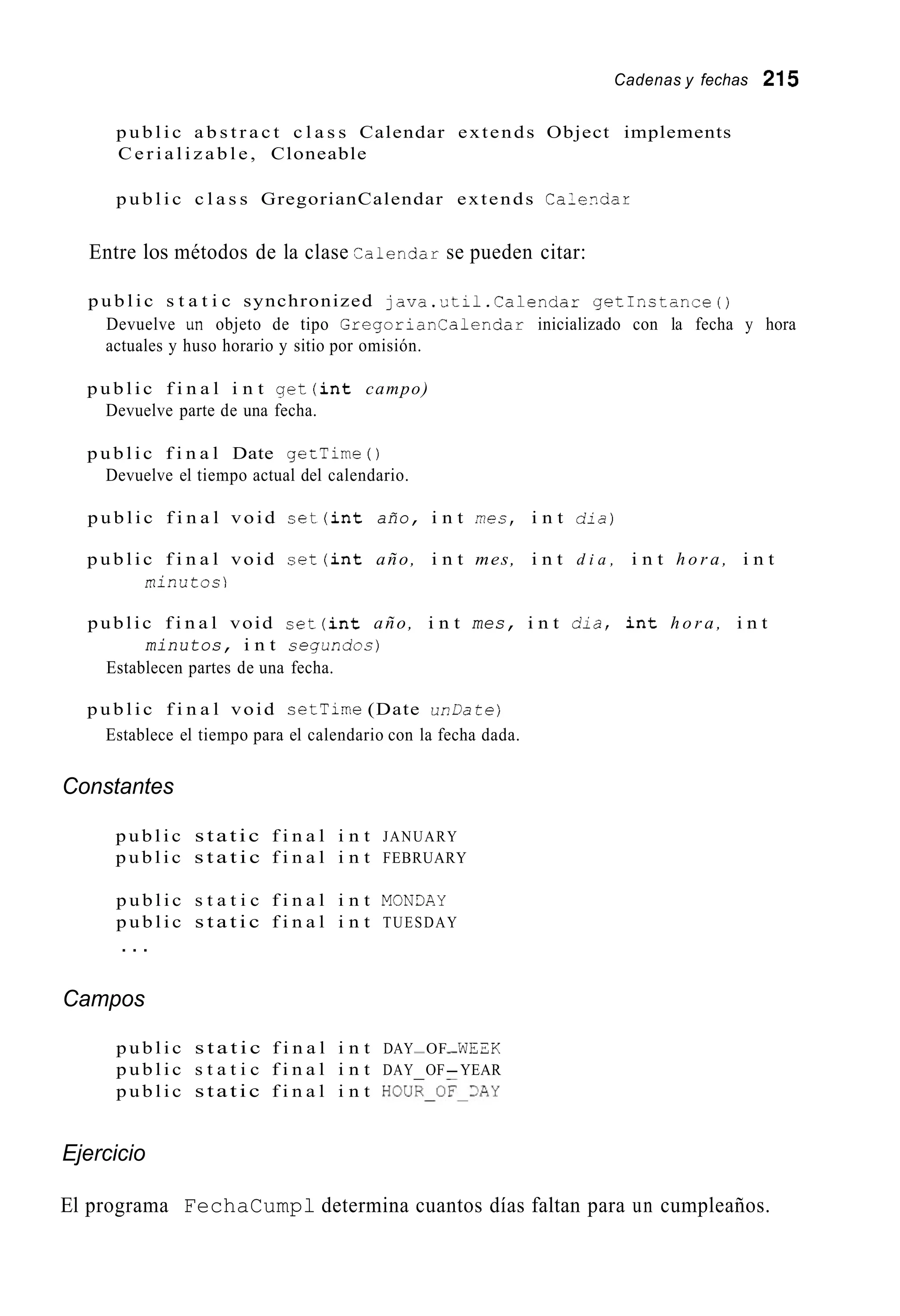 Cadenas y fechas 215
p u b l i c a b s t r a c t c l a s s Calendar extends Object implements
C e r i a l i z a b l e , Cloneable
p u b l i c c l a s s GregorianCalendar extends Calezdar
Entre los métodos de la clase Calenciar se pueden citar:
p u b l i c s t a t i c synchronized j a v a . u t i l . C a l e n d a r g e t I n s t a n c e 0
Devuelve un objeto de tipo Gregoriar!Calendar inicializado con la fecha y hora
actuales y huso horario y sitio por omisión.
p u b l i c f i n a l i n t g e t ( i n t campo)
Devuelve parte de una fecha.
p u b l i c f i n a l Date getTime0
Devuelve el tiempo actual del calendario.
p u b l i c f i n a l void s e t ( i n t año, i n t mes, i n t d i a )
p u b l i c f i n a l void s e t ( i n t año, i n t mes, i n t d i a , i n t h o r a , i n t
minutos)
public f i n a l void s e t ( i n t año, i n t mes, i n t d i a , i n t h o r a , i n t
minutos, i n t segundos)
Establecen partes de una fecha.
p u b l i c f i n a l void cetTime (Date unDatej
Establece el tiempo para el calendario con la fecha dada.
Constantes
p u b l i c static f i n a l i n t JANUARY
p u b l i c s t a t i c f i n a l i n t FEBRUARY
p u b l i c s t a t i c f i n a l i n t MON3AY
p u b l i c s t a t i c f i n a l i n t TUESDAY
. . .
Campos
p u b l i c s t a t i c f i n a l i n t DAYP -OF WEZK
p u b l i c s t a t i c f i n a l i n t DAY OF-YEAR
p u b l i c static f i n a l i n t HOUE-OF~~AY
Ejercicio
El programa FechaCumpl determina cuantos días faltan para un cumpleaños.
 