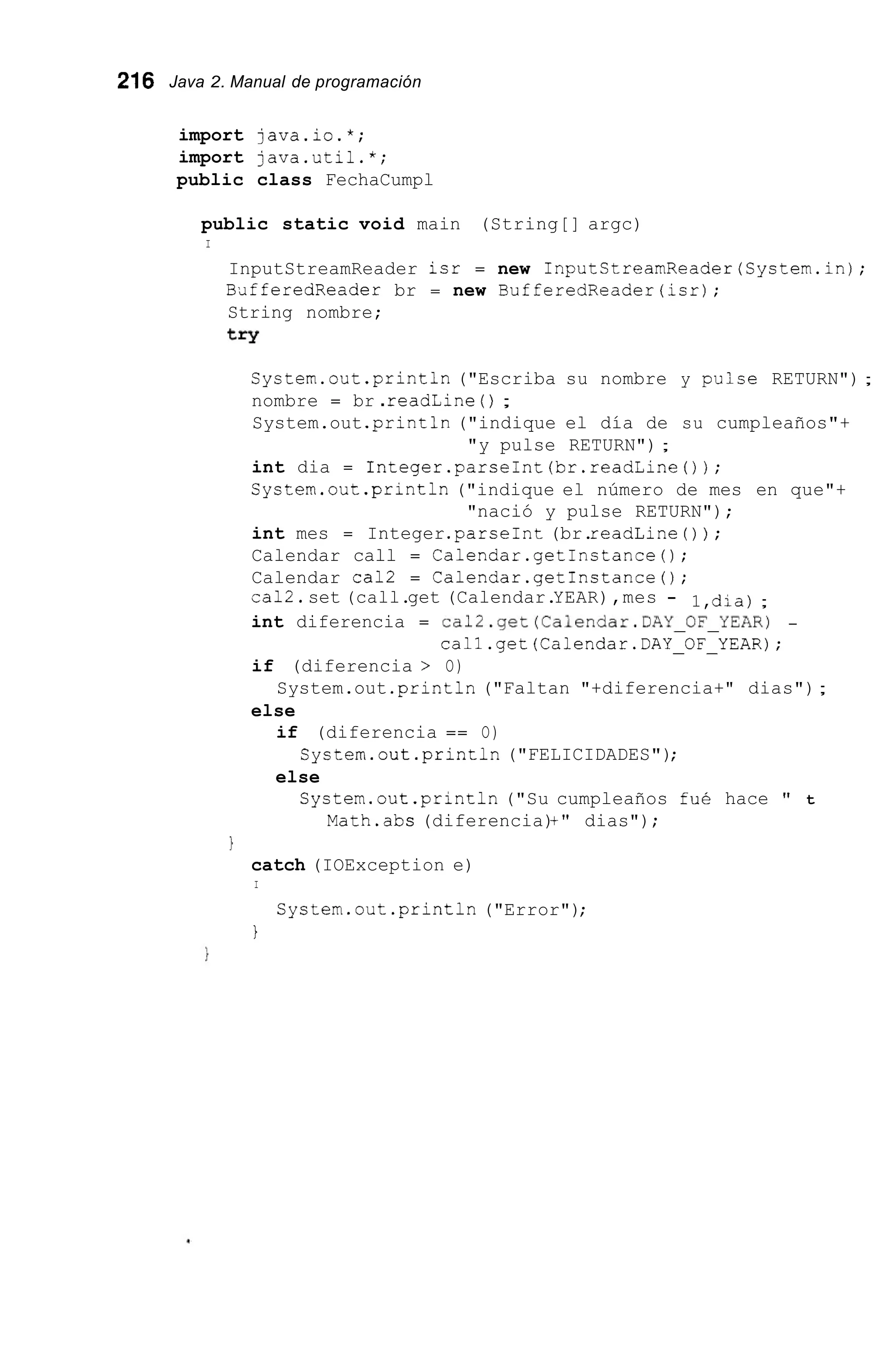 216 Java 2. Manual de programación
import java.io.*;
import java.util.*;
public class FechaCumpl
public static void main (String[] argc)
I
InputStreamReader isr = new InputStreamReader(System.in);
BafferedReader br = new BufferedReader(isr);
String nombre;
try
System.out.println ("Escriba su nombre y pulse RETURN") ;
nombre = br .readLine ( ) ;
System.out .print111("indique el día de su cumpleaños"+
int dia = Integer.parseInt(br.readLine0);
System.out.println ("indique el número de mes en que"+
int mes = Integer.parseInt(br.readLine ( ) ) ;
Calendar call = Calendar.getinstance();
Calendar cal2 = Calendar.getInstance();
ca12.set (call.get (Calendar.YEAR),mes -
int diferencia = ca12.get(Calendar.DAY-OF-YEAR) -
if (diferencia > O)
else
"y pulse RETURN") ;
"nació y pulse RETURN");
1,dia);
call.get(Calendar.DAY-OF-YEAR);
System.out .println("Faltan "+diferencia+" dias");
if (diferencia == O)
else
System.out.println("FELICIDADES");
System.out.println("Su cumpleaños fué hace " t
Math.abs (diferencia)+" dias");
1
catch (IOException e)
I
System.out .println("Error");
1
 