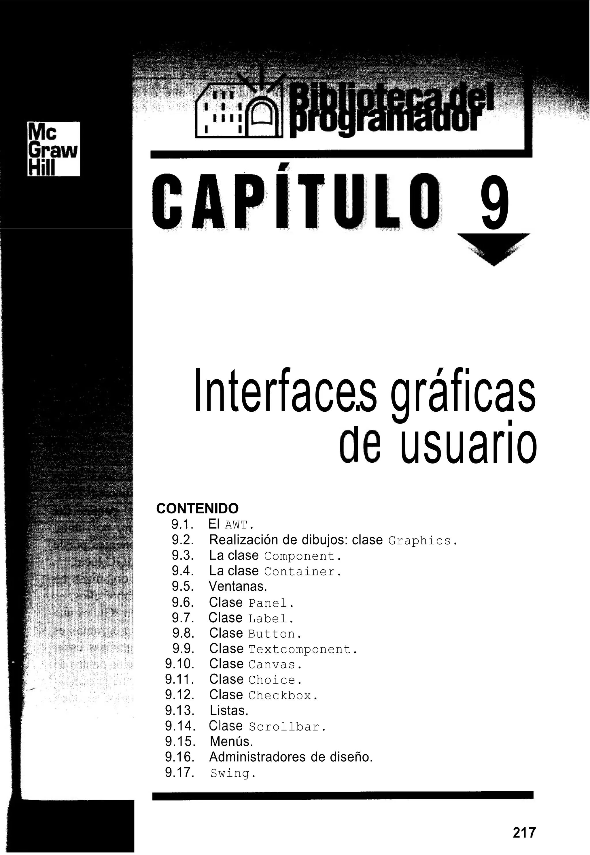 CAPlT 9
InterfacesI gráficasI
de usuario
CONTENIDO
9.1. El AWT.
9.2.
9.3. La clase Component.
9.4. La clase Container.
9.5. Ventanas.
9.6. Clase Panel.
9.7. Clase Label.
9.8. Clase Button.
9.9. Clase Textcomponent.
9.10. Clase Canvas.
9.11. Clase Choice.
9.12. Clase Checkbox.
9.13. Listas.
9.14. Clase Scrollbar.
9.15. Menús.
9.16. Administradores de diseño.
9.17. Swing.
Realización de dibujos: clase Graphics.
217
 