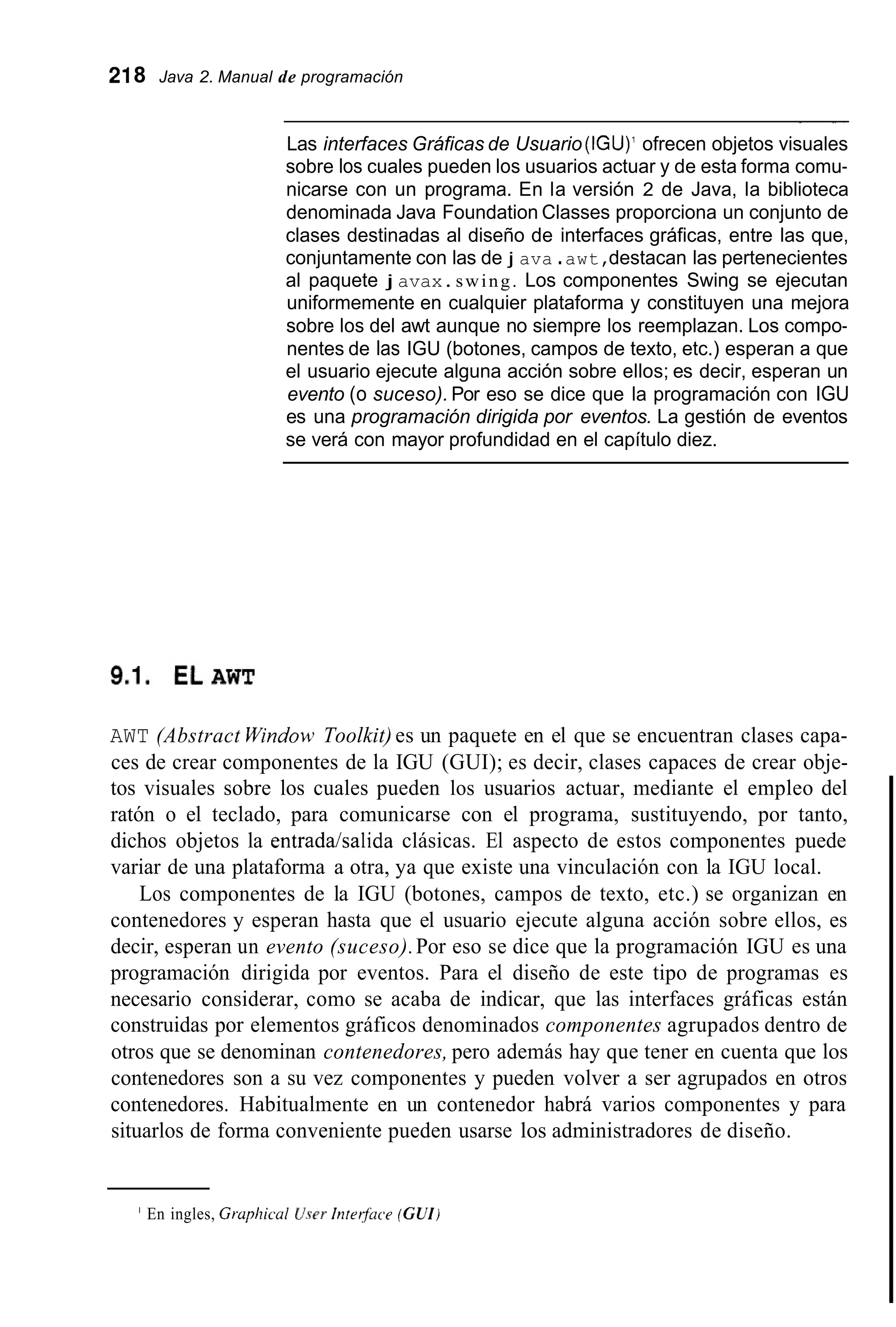 218 Java 2. Manual de programación
~~
Las interfaces Gráficas de Usuario (IGU)' ofrecen objetos visuales
sobre los cuales pueden los usuarios actuar y de esta forma comu-
nicarse con un programa. En la versión 2 de Java, la biblioteca
denominada Java Foundation Classes proporciona un conjunto de
clases destinadas al diseño de interfaces gráficas, entre las que,
conjuntamente con las de j ava .awt,destacan las pertenecientes
al paquete j avax.swing. Los componentes Swing se ejecutan
uniformemente en cualquier plataforma y constituyen una mejora
sobre los del awt aunque no siempre los reemplazan. Los compo-
nentes de las IGU (botones, campos de texto, etc.) esperan a que
el usuario ejecute alguna acción sobre ellos; es decir, esperan un
evento (o suceso). Por eso se dice que la programación con IGU
es una programación dirigida por eventos. La gestión de eventos
se verá con mayor profundidad en el capítulo diez.
AWT (Abstract Window>Toolkit) es un paquete en el que se encuentran clases capa-
ces de crear componentes de la IGU (GUI); es decir, clases capaces de crear obje-
tos visuales sobre los cuales pueden los usuarios actuar, mediante el empleo del
ratón o el teclado, para comunicarse con el programa, sustituyendo, por tanto,
dichos objetos la entradahalida clásicas. El aspecto de estos componentes puede
variar de una plataforma a otra, ya que existe una vinculación con la IGU local.
Los componentes de la IGU (botones, campos de texto, etc.) se organizan en
contenedores y esperan hasta que el usuario ejecute alguna acción sobre ellos, es
decir, esperan un evento (suceso).Por eso se dice que la programación IGU es una
programación dirigida por eventos. Para el diseño de este tipo de programas es
necesario considerar, como se acaba de indicar, que las interfaces gráficas están
construidas por elementos gráficos denominados componentes agrupados dentro de
otros que se denominan contenedores, pero además hay que tener en cuenta que los
contenedores son a su vez componentes y pueden volver a ser agrupados en otros
contenedores. Habitualmente en un contenedor habrá varios componentes y para
situarlos de forma conveniente pueden usarse los administradores de diseño.
' En ingles, Grupízicul U.yerInrerfuce (CUI)
 