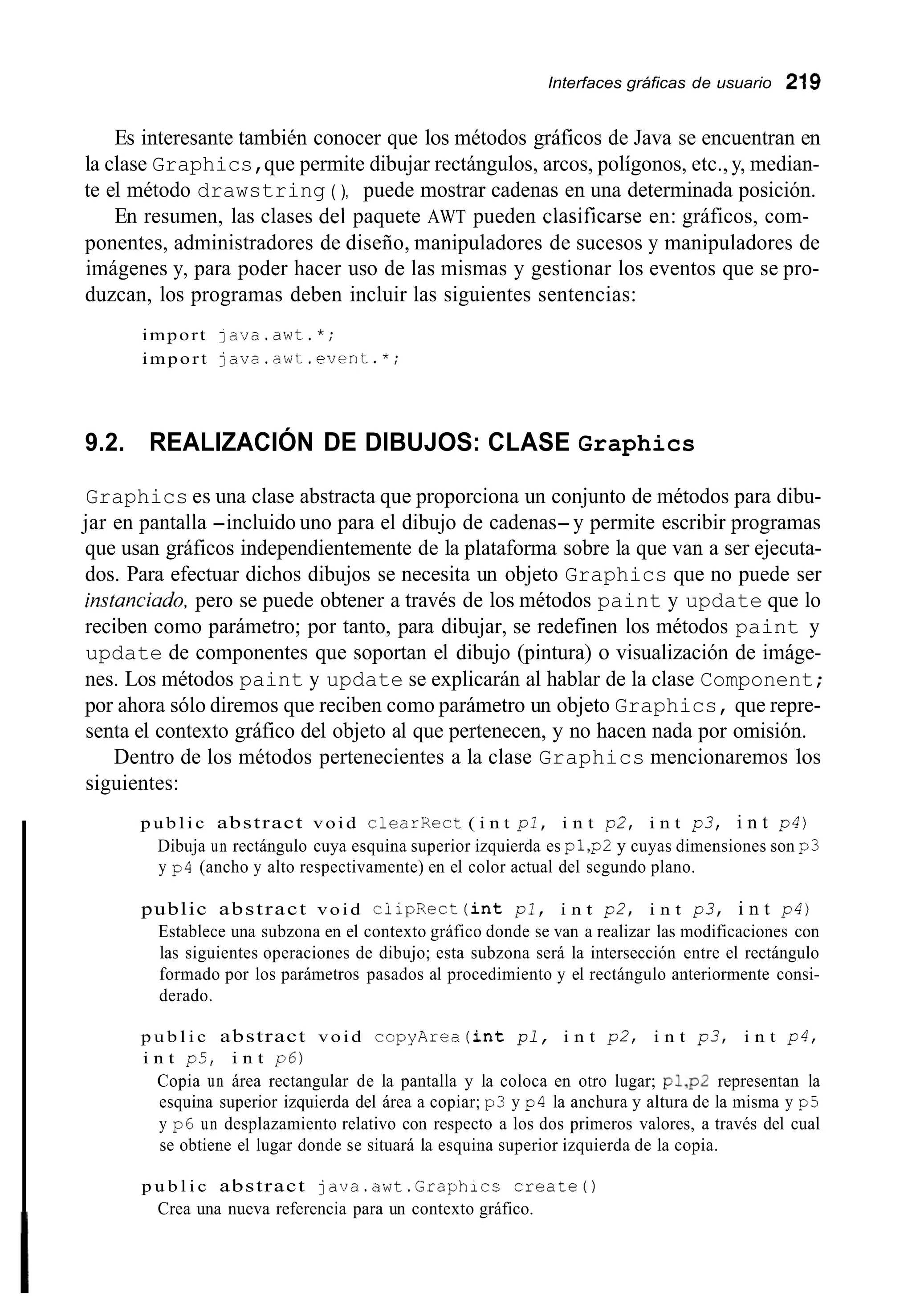 Interfaces gráficas de usuario 219
p u b l i c abstract void copyArea(int pl, i n t p2, i n t p 3 , i n t p4,
i n t p5, i n t p6)
Copia un área rectangular de la pantalla y la coloca en otro lugar; p1,p2 representan la
esquina superior izquierda del área a copiar; p3 y p4 la anchura y altura de la misma y p5
y p6 un desplazamiento relativo con respecto a los dos primeros valores, a través del cual
se obtiene el lugar donde se situará la esquina superior izquierda de la copia.
p u b l i c abstract java.awt.Graphics c r e a t e 0
Crea una nueva referencia para un contexto gráfico.
Es interesante también conocer que los métodos gráficos de Java se encuentran en
la clase Graphics,que permite dibujar rectángulos, arcos, polígonos, etc., y, median-
te el método drawstring ( ), puede mostrar cadenas en una determinada posición.
En resumen, las clases del paquete AWT pueden clasificarse en: gráficos, com-
ponentes, administradores de diseño, manipuladores de sucesos y manipuladores de
imágenes y, para poder hacer uso de las mismas y gestionar los eventos que se pro-
duzcan, los programas deben incluir las siguientes sentencias:
import j a v a . a w t . * ;
import j a v a . a w t . e v e n t . * ;
9.2. REALIZACIÓN DE DIBUJOS: CLASE Graphics
Graphics es una clase abstracta que proporciona un conjunto de métodos para dibu-
jar en pantalla -incluido uno para el dibujo de cadenas-y permite escribir programas
que usan gráficos independientemente de la plataforma sobre la que van a ser ejecuta-
dos. Para efectuar dichos dibujos se necesita un objeto Graphics que no puede ser
instunciado, pero se puede obtener a través de los métodos paint y update que lo
reciben como parámetro; por tanto, para dibujar, se redefinen los métodos paint y
update de componentes que soportan el dibujo (pintura) o visualización de imáge-
nes. Los métodos paint y update se explicarán al hablar de la clase Component;
por ahora sólo diremos que reciben como parámetro un objeto Graphics, que repre-
senta el contexto gráfico del objeto al que pertenecen, y no hacen nada por omisión.
Dentro de los métodos pertenecientes a la clase Graphics mencionaremos los
siguientes:
p u b l i c abstract void clearRect ( i n t pl, i n t p2, i n t p3, i n t p4)
Dibuja un rectángulo cuya esquina superior izquierda es pl,p2 y cuyas dimensiones son p3
y p4 (ancho y alto respectivamente) en el color actual del segundo plano.
public abstract void c i i p R e c t ( i n t pl, i n t p2, i n t p3, i n t p4)
Establece una subzona en el contexto gráfico donde se van a realizar las modificaciones con
las siguientes operaciones de dibujo; esta subzona será la intersección entre el rectángulo
formado por los parámetros pasados al procedimiento y el rectángulo anteriormente consi-
derado.
 