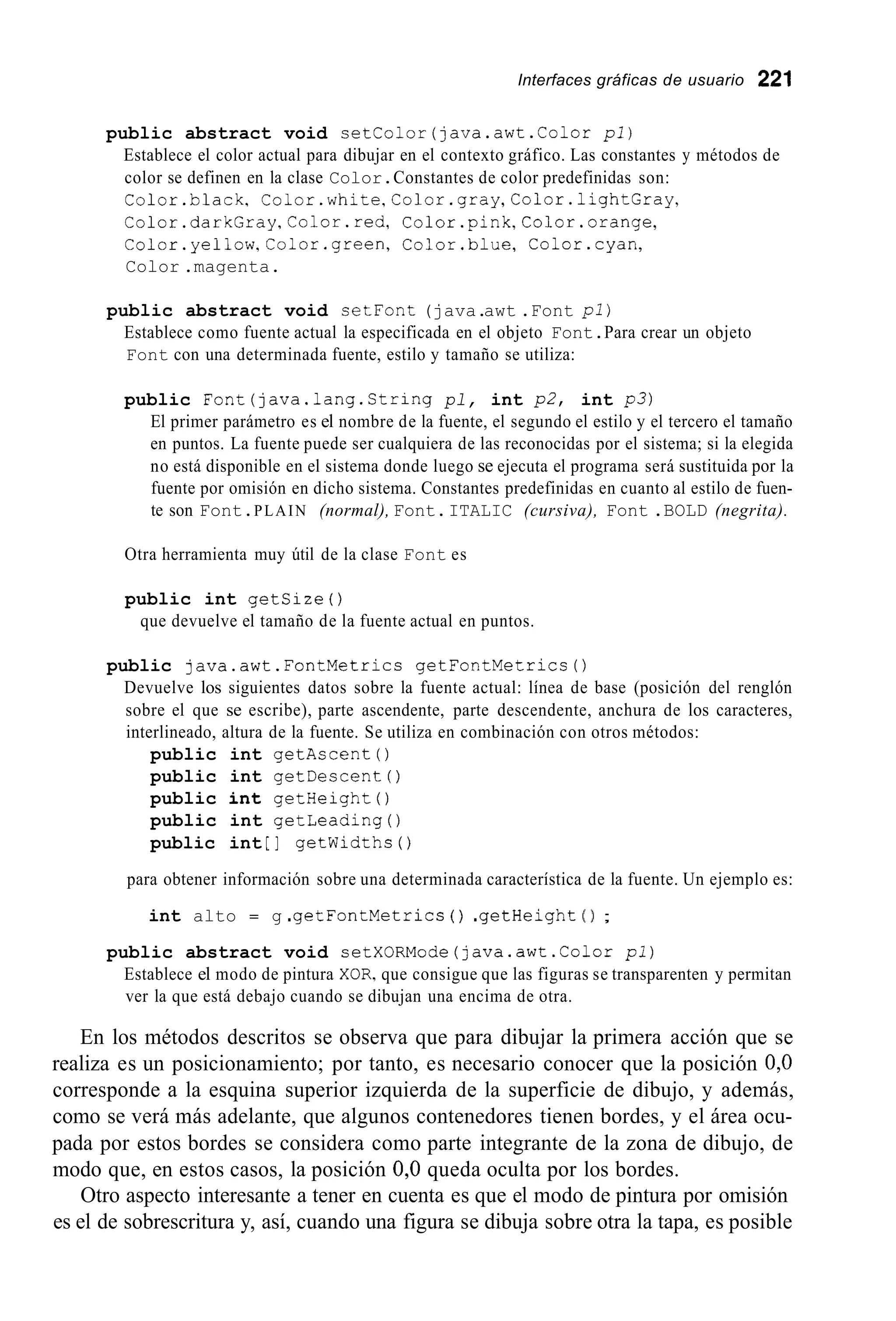 Interfaces gráficas de usuario 221
public abstract void setColor(java.awt.Color pl)
Establece el color actual para dibujar en el contexto gráfico. Las constantes y métodos de
color se definen en la clase Color.Constantes de color predefinidas son:
Color.black, Color.white,Color.gray,Color.lightGray,
Color.darkGray,Color.red, Color.pink,Color.orange,
Color.yellow,Color.green, Color.blue, Color.cyan,
Color .magenta.
public abstract void cetFont (java.awt .Font pl)
Establece como fuente actual la especificada en el objeto Font.Para crear un objeto
Font con una determinada fuente, estilo y tamaño se utiliza:
public Font(java.lang.String pl, int p2, int p3)
El primer parámetro es el nombre de la fuente, el segundo el estilo y el tercero el tamaño
en puntos. La fuente puede ser cualquiera de las reconocidas por el sistema; si la elegida
no está disponible en el sistema donde luego se ejecuta el programa será sustituida por la
fuente por omisión en dicho sistema. Constantes predefinidas en cuanto al estilo de fuen-
te son Font.PLAIN (normal), Font.ITALIC (cursiva), Font .BOLD (negrita).
Otra herramienta muy útil de la clase Font es
public int getsize ( )
que devuelve el tamaño de la fuente actual en puntos.
public java.awt.FontMetrics getFontMetrics0
Devuelve los siguientes datos sobre la fuente actual: línea de base (posición del renglón
sobre el que se escribe), parte ascendente, parte descendente, anchura de los caracteres,
interlineado, altura de la fuente. Se utiliza en combinación con otros métodos:
public int getAscent 0
public int getDescent 0
public int getHeight ( )
public int getleadingo
public int [ ] getwidths ( )
para obtener información sobre una determinada característica de la fuente. Un ejemplo es:
int alto = g .getFontMetrics ( ) .getHeight ( 1 ;
public abstract void setXORMode(java.awt.Color pl)
Establece el modo de pintura XOR,que consigue que las figuras se transparenten y permitan
ver la que está debajo cuando se dibujan una encima de otra.
En los métodos descritos se observa que para dibujar la primera acción que se
realiza es un posicionamiento; por tanto, es necesario conocer que la posición 0,O
corresponde a la esquina superior izquierda de la superficie de dibujo, y además,
como se verá más adelante, que algunos contenedores tienen bordes, y el área ocu-
pada por estos bordes se considera como parte integrante de la zona de dibujo, de
modo que, en estos casos, la posición 0,O queda oculta por los bordes.
Otro aspecto interesante a tener en cuenta es que el modo de pintura por omisión
es el de sobrescritura y, así, cuando una figura se dibuja sobre otra la tapa, es posible
 