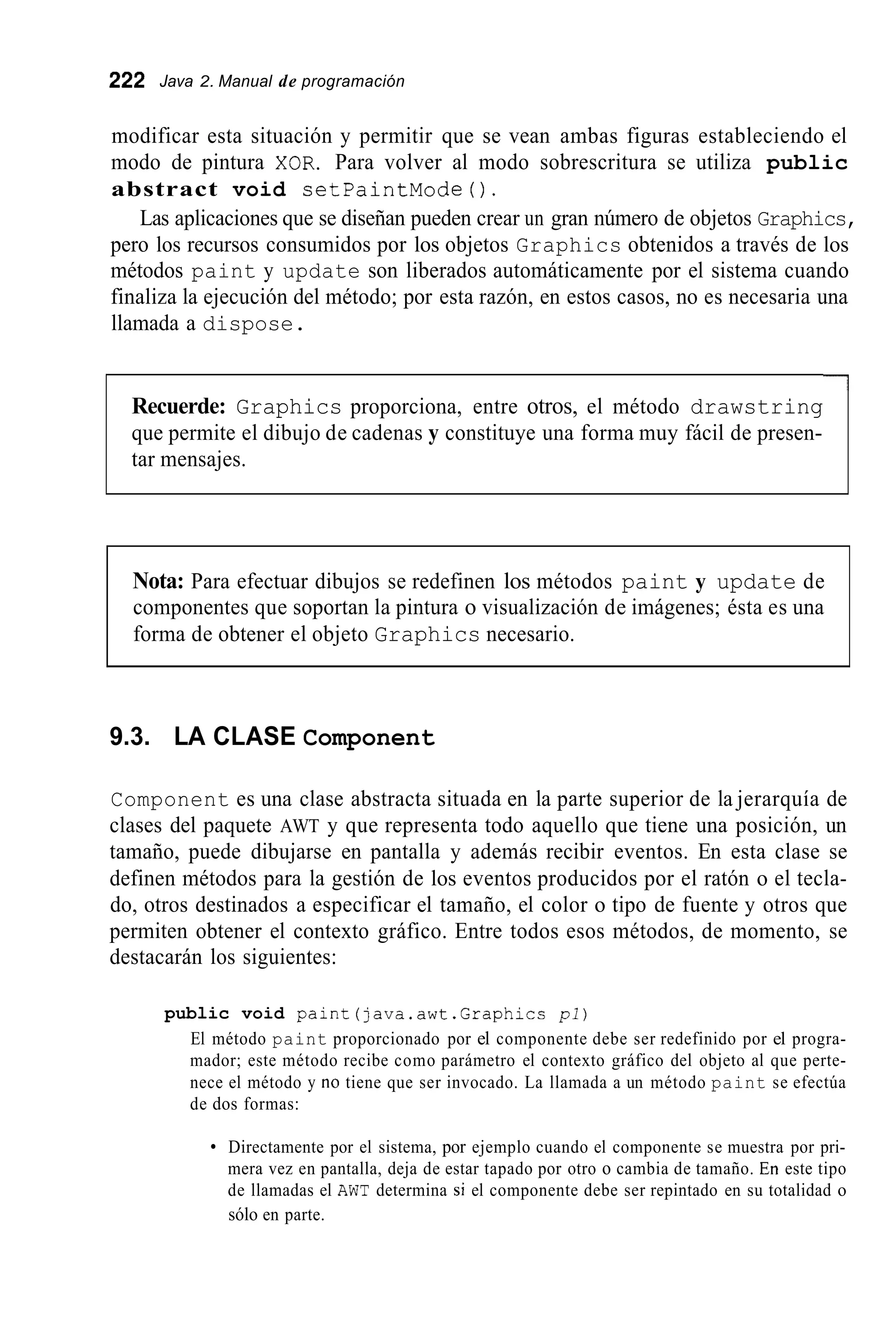 222 Java 2. Manual de programación
modificar esta situación y permitir que se vean ambas figuras estableciendo el
modo de pintura XOR. Para volver al modo sobrescritura se utiliza public
abstract void setPaintMode0.
Las aplicaciones que se diseñan pueden crear un gran número de objetos Graphics,
pero los recursos consumidos por los objetos Graphics obtenidos a través de los
métodos paint y update son liberados automáticamente por el sistema cuando
finaliza la ejecución del método; por esta razón, en estos casos, no es necesaria una
llamada a dispose.
Recuerde: Graphics proporciona, entre otros, el método drawstring
que permite el dibujo de cadenas y constituye una forma muy fácil de presen-
tar mensajes.
Nota: Para efectuar dibujos se redefinen los métodos paint y update de
componentes que soportan la pintura o visualización de imágenes; ésta es una
forma de obtener el objeto Graphics necesario.
9.3. LA CLASE Component
Component es una clase abstracta situada en la parte superior de la jerarquía de
clases del paquete AWT y que representa todo aquello que tiene una posición, un
tamaño, puede dibujarse en pantalla y además recibir eventos. En esta clase se
definen métodos para la gestión de los eventos producidos por el ratón o el tecla-
do, otros destinados a especificar el tamaño, el color o tipo de fuente y otros que
permiten obtener el contexto gráfico. Entre todos esos métodos, de momento, se
destacarán los siguientes:
public void paint(java.awt.Graphicc pl)
El método paint proporcionado por el componente debe ser redefinido por el progra-
mador; este método recibe como parámetro el contexto gráfico del objeto al que perte-
nece el método y no tiene que ser invocado. La llamada a un método paint se efectúa
de dos formas:
Directamente por el sistema, por ejemplo cuando el componente se muestra por pri-
mera vez en pantalla, deja de estar tapado por otro o cambia de tamaño. En este tipo
de llamadas el AWT determina si el componente debe ser repintado en su totalidad o
sólo en parte.
 