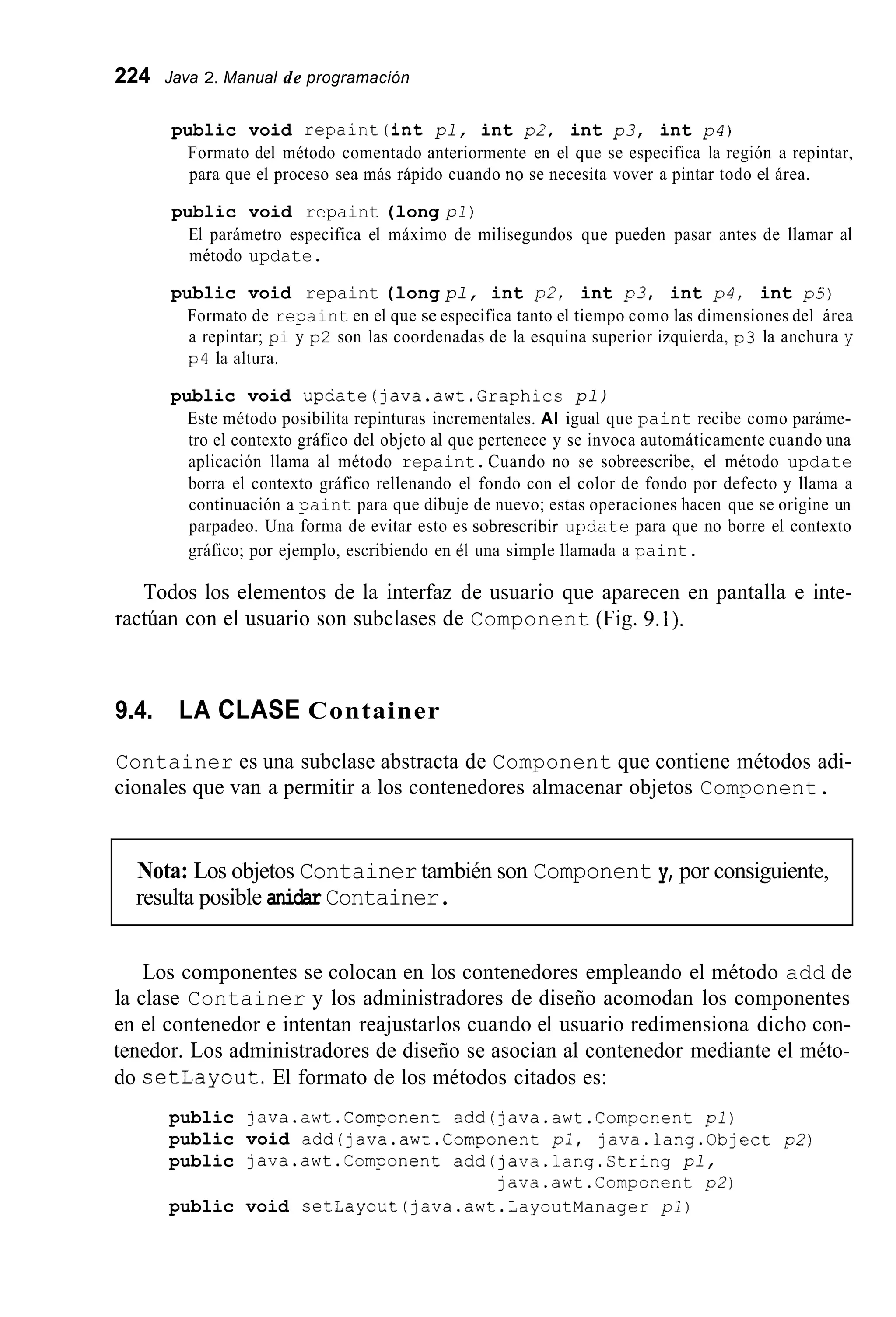 224 Java 2. Manual de programación
public void repaint(int pl, int p2, int p3, int p4)
Formato del método comentado anteriormente en el que se especifica la región a repintar,
para que el proceso sea más rápido cuando no se necesita vover a pintar todo el área.
public void repaint (long pl)
El parámetro especifica el máximo de milisegundos que pueden pasar antes de llamar al
método update.
public void repaint (long pl, int p2, int p3, int p4, int p5)
Formato de repaint en el que se especifica tanto el tiempo como las dimensiones del área
a repintar; pi y p2 son las coordenadas de la esquina superior izquierda, p3 la anchura y
p4 la altura.
public void update(java.awt.Graphics pl)
Este método posibilita repinturas incrementales. AI igual que paint recibe como paráme-
tro el contexto gráfico del objeto al que pertenece y se invoca automáticamente cuando una
aplicación llama al método repaint.Cuando no se sobreescribe, el método update
borra el contexto gráfico rellenando el fondo con el color de fondo por defecto y llama a
continuación a paint para que dibuje de nuevo; estas operaciones hacen que se origine un
parpadeo. Una forma de evitar esto es sobrescribir update para que no borre el contexto
gráfico; por ejemplo, escribiendo en él una simple llamada a paint.
Todos los elementos de la interfaz de usuario que aparecen en pantalla e inte-
ractúan con el usuario son subclases de Component (Fig. 9.1).
9.4. LA CLASE Container
Container es una subclase abstracta de Component que contiene métodos adi-
cionales que van a permitir a los contenedores almacenar objetos Component.
Nota: Los objetos Container también son Component y, por consiguiente,
resulta posible anidar Container.
Los componentes se colocan en los contenedores empleando el método add de
la clase Container y los administradores de diseño acomodan los componentes
en el contenedor e intentan reajustarlos cuando el usuario redimensiona dicho con-
tenedor. Los administradores de diseño se asocian al contenedor mediante el méto-
do setLayout.El formato de los métodos citados es:
public java.awt.Component add(java.awt.Cornponent pl)
public void add(java.awt.Cornponent pl, java.lang.0bject p 2 )
public java.awt.Component add(java.lang.Ctring pl,
public void setLayout(java.awt.LayoutManager pl)
java.awt.Component p2)
 