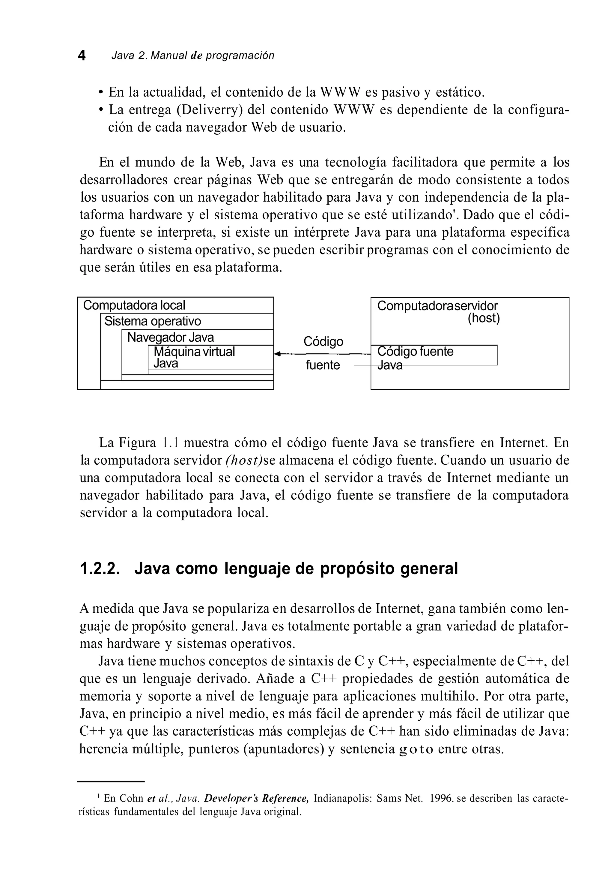 4 Java 2. Manual de programación
Computadora local
Sistema operativo
Navegador Java
Máquinavirtual
Java
En la actualidad, el contenido de la WWW es pasivo y estático.
La entrega (Deliverry) del contenido WWW es dependiente de la configura-
ción de cada navegador Web de usuario.
Computadoraservidor
(host)
Código
fuente Java
.Código fuente
En el mundo de la Web, Java es una tecnología facilitadora que permite a los
desarrolladores crear páginas Web que se entregarán de modo consistente a todos
los usuarios con un navegador habilitado para Java y con independencia de la pla-
taforma hardware y el sistema operativo que se esté utilizando'. Dado que el códi-
go fuente se interpreta, si existe un intérprete Java para una plataforma específica
hardware o sistema operativo, se pueden escribir programas con el conocimiento de
que serán útiles en esa plataforma.
La Figura 1.1 muestra cómo el código fuente Java se transfiere en Internet. En
la computadora servidor (host)se almacena el código fuente. Cuando un usuario de
una computadora local se conecta con el servidor a través de Internet mediante un
navegador habilitado para Java, el código fuente se transfiere de la computadora
servidor a la computadora local.
1.2.2. Java como lenguaje de propósito general
A medida que Java se populariza en desarrollos de Internet, gana también como len-
guaje de propósito general. Java es totalmente portable a gran variedad de platafor-
mas hardware y sistemas operativos.
Java tiene muchos conceptos de sintaxis de C y C++, especialmente de C++, del
que es un lenguaje derivado. Añade a C++ propiedades de gestión automática de
memoria y soporte a nivel de lenguaje para aplicaciones multihilo. Por otra parte,
Java, en principio a nivel medio, es más fácil de aprender y más fácil de utilizar que
C++ ya que las características más complejas de C++ han sido eliminadas de Java:
herencia múltiple, punteros (apuntadores) y sentencia g o to entre otras.
' En Cohn et al., Java. DeveloperS Reference, Indianapolis: Sams Net. 1996. se describen las caracte-
rísticas fundamentales del lenguaje Java original.
 