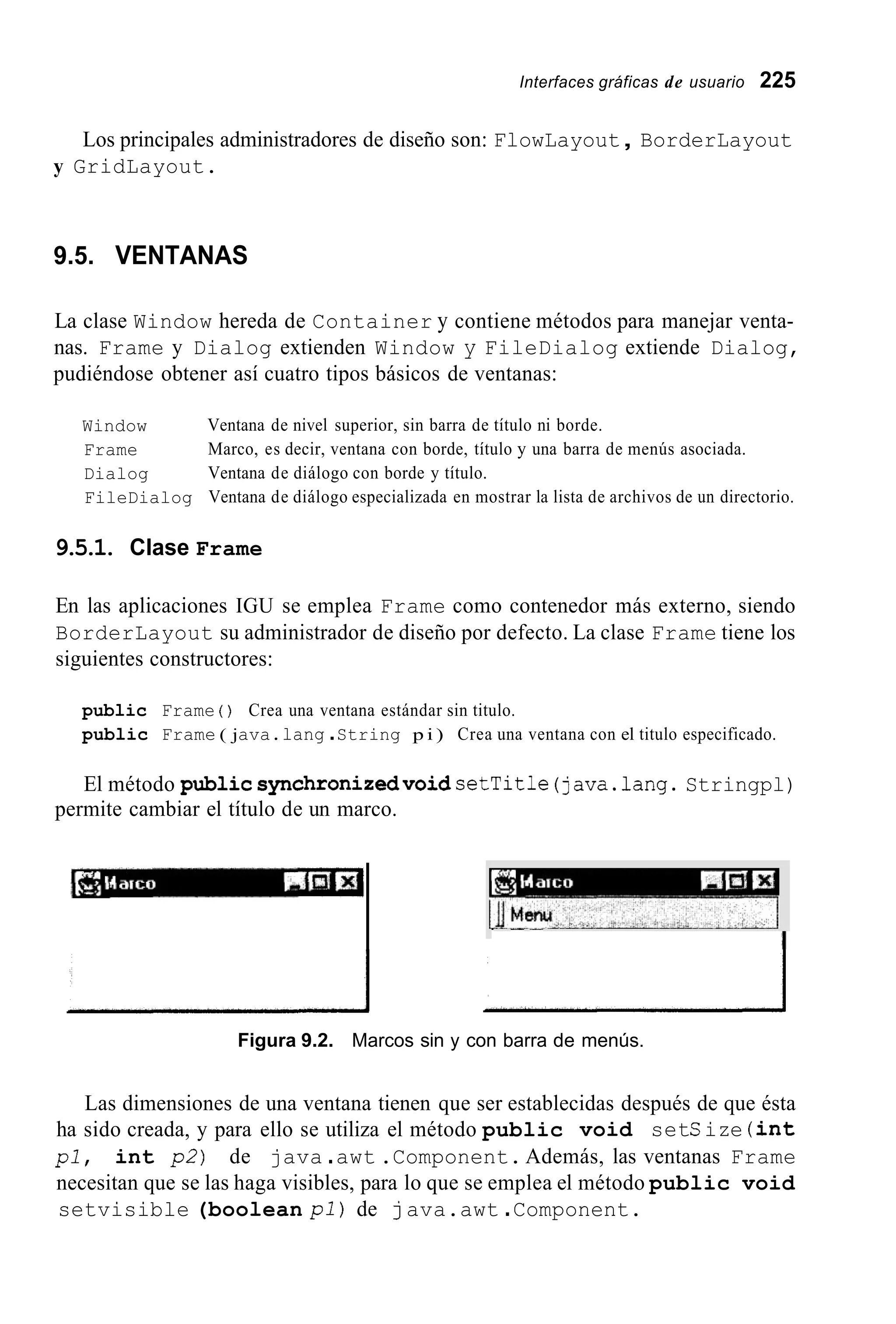 Interfaces gráficas de usuario 225
Los principales administradores de diseño son: FlowLayout, BorderLayout
y GridLayout.
9.5. VENTANAS
La clase Window hereda de Container y contiene métodos para manejar venta-
nas. Frame y Dialog extienden Window y FileDialog extiende Dialog,
pudiéndose obtener así cuatro tipos básicos de ventanas:
Window
Frame
Dialog
FileDialog
Ventana de nivel superior, sin barra de título ni borde.
Marco, es decir, ventana con borde, título y una barra de menús asociada.
Ventana de diálogo con borde y título.
Ventana de diálogo especializada en mostrar la lista de archivos de un directorio.
9.5.1. Clase Frame
En las aplicaciones IGU se emplea Frame como contenedor más externo, siendo
BorderLayout su administrador de diseño por defecto. La clase Frame tiene los
siguientes constructores:
public Frame ( ) Crea una ventana estándar sin titulo.
public Frame ( java.lang .String p i ) Crea una ventana con el titulo especificado.
El método publicsynchronizedvoidsetTitle (java.lang.Stringpl)
permite cambiar el título de un marco.
IIFigura 9.2. Marcos sin y con barra de menús.
Las dimensiones de una ventana tienen que ser establecidas después de que ésta
ha sido creada, y para ello se utiliza el método public void setSize (int
pl, int p2) de java .awt .Component. Además, las ventanas Frame
necesitan que se las haga visibles, para lo que se emplea el método public void
setvisible (boolean pl) de java.awt .Component.
 