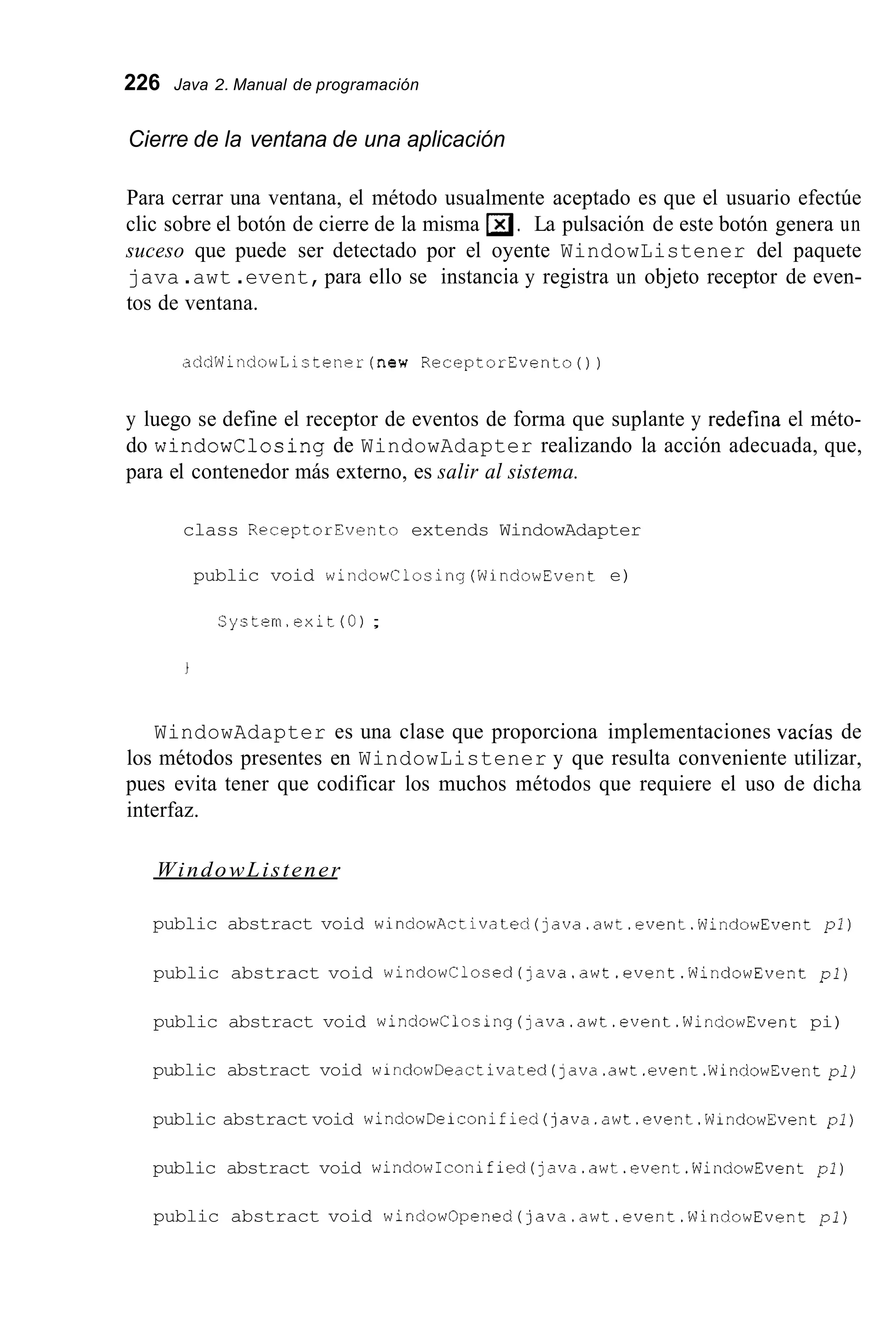 226 Java 2. Manual de programación
Cierre de la ventana de una aplicación
Para cerrar una ventana, el método usualmente aceptado es que el usuario efectúe
clic sobre el botón de cierre de la misma m.La pulsación de este botón genera un
suceso que puede ser detectado por el oyente WindowListener del paquete
java .awt .event,para ello se instancia y registra un objeto receptor de even-
tos de ventana.
addWindowListener(new ReceptorEventoO)
y luego se define el receptor de eventos de forma que suplante y redefina el méto-
do windowClosing de WindowAdapter realizando la acción adecuada, que,
para el contenedor más externo, es salir al sistema.
class ReceptorEvento extends WindowAdapter
public void windowClosing(WindowEvent e)
System.exit(O);
WindowAdapter es una clase que proporciona implementaciones vacías de
los métodos presentes en WindowListener y que resulta conveniente utilizar,
pues evita tener que codificar los muchos métodos que requiere el uso de dicha
interfaz.
WindowListener
public abstract void windowActivated(java.awt.event.WindowEvent pl)
public abstract void windowClosed(]ava.awt.event.WindowEvent pl)
public abstract void windowClosing(~ava.awt.event.WindowEventpi)
public abstract void windowDeactivated(java.awt.event.WindowEvent pl)
public abstract void windowDeiconified(java.awt.event.WindowEvent pl)
public abstract void windowIconified(java.awt.event.WindowEvent pl)
public abstract void windowOpened(java.awt.event.WindowEvent pl)
 