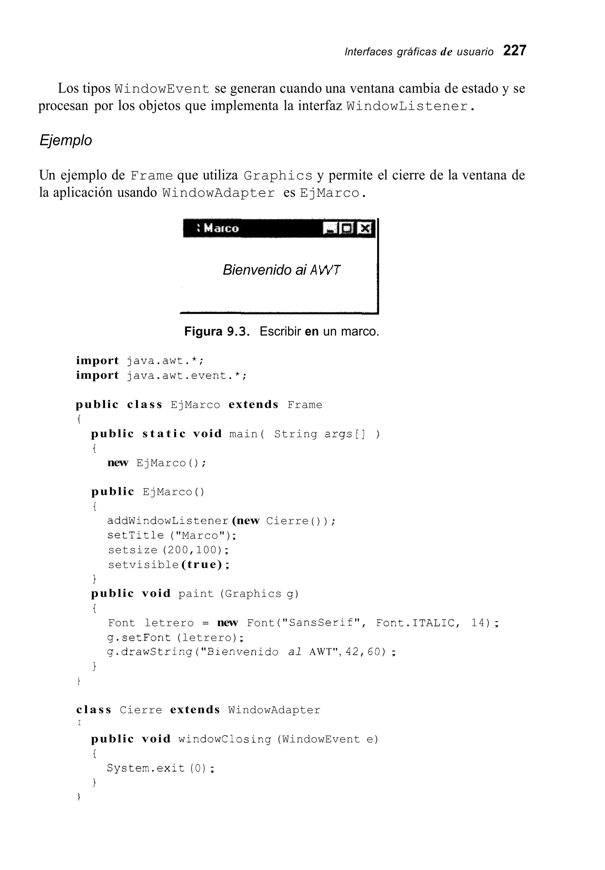 lnterfaces gráficas de usuario 227
Los tipos WindowEvent se generan cuando una ventana cambia de estado y se
procesan por los objetos que implementa la interfaz WindowListener.
Ejemplo
Un ejemplo de Frame que utiliza Graphics y permite el cierre de la ventana de
la aplicación usando WindowAdapter es EjMarco.
IBienvenido ai AWT
I
Figura 9.3. Escribir en un marco.
import java.awt.*;
import java.awt.event.*;
public c l a s s EjMarco extends Frame
i
public s t a t i c void main( String args[] )
t
new EjMarco ( ) ;
public EjMarco ( )
t
addWindowListener (new Cierre ( ) ) ;
setTitle ("Marco");
setsize (200,100);
setvisible (true) ;
1
public void paint (Graphics g)
t
Font letrero = new Font ("CancCerif", Font.ITALIC, 14);
g.setFont (letrero);
g.drawString("Bienvenido al AWT", 42,60);
1
c l a s s Cierre extends WindowAdapter
I
public void windowClosing (WindowEvent e)
i
I
Cystem.exit (O);
1
 
