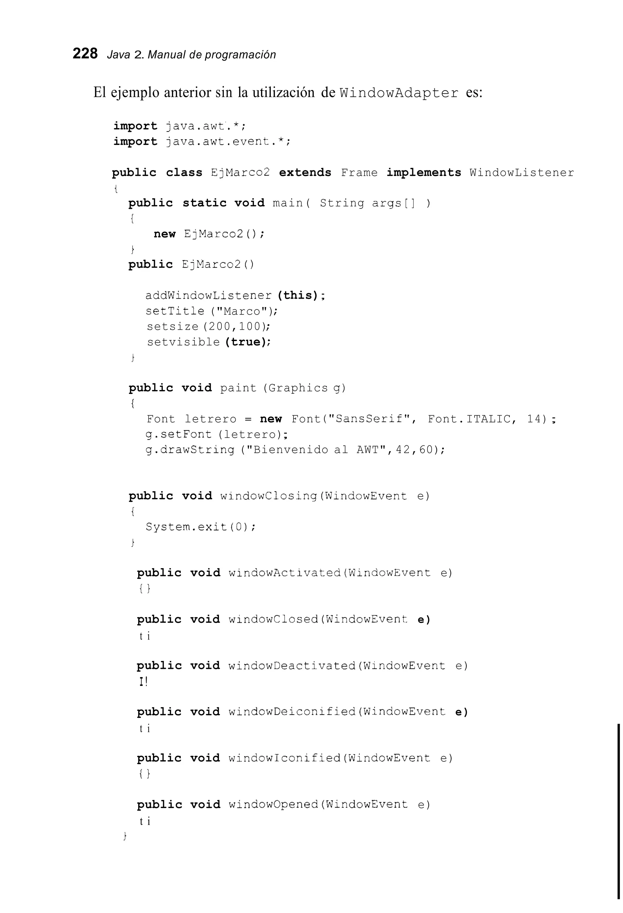 228 Java 2. Manual de programación
El ejemplo anterior sin la utilización de WindowAdapter es:
import java.awt.*;
import java.awt.event.*;
public class EjMarco2 extends Frame implements WindowListener
t
public static void main( String args[] )
I
new EjMarco2 ( ) ;
i
public EjMarco2 ( )
addWindowListener (this);
setTitle ("Marco");
setsize (200,100);
setvisible (true);
public void paint (Graphics g)
i
Font letrero = new Font ("SansSerif", Font.ITALIC, 14);
g.setFont (letrero);
g.drawString ("Bienvenido al AWT",42,60);
public void windowClosing(WindowEvent e)
i
System.exit (0);
i
public void windowActivatediWindowEvent e)
i }
public void windowClosed(WindowEvent e)
t i
public void windowDeactivated(W1ndowEvent e)
I!
public void windowDeiconified(Wind0wEvent e)
t i
public void windowIconified(WindowEvent e)
i!
public void windowOpened(WindowEvent e)
t i
 