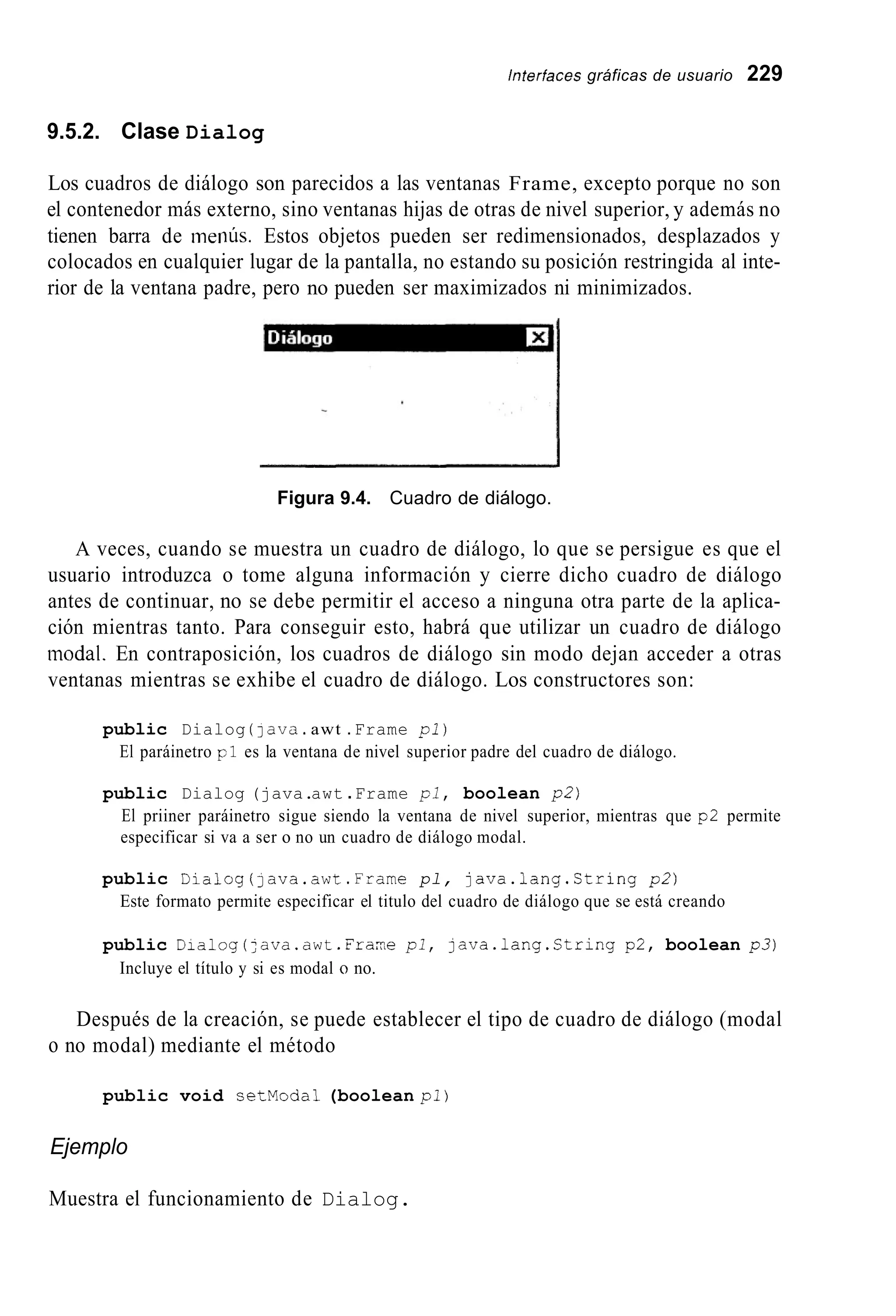 hterfaces gráficas de usuario 229
9.5.2. Clase Dialog
Los cuadros de diálogo son parecidos a las ventanas Frame, excepto porque no son
el contenedor más externo, sino ventanas hijas de otras de nivel superior, y además no
tienen barra de ineiiús. Estos objetos pueden ser redimensionados, desplazados y
colocados en cualquier lugar de la pantalla, no estando su posición restringida al inte-
rior de la ventana padre, pero no pueden ser maximizados ni minimizados.
Figura 9.4. Cuadro de diálogo.
A veces, cuando se muestra un cuadro de diálogo, lo que se persigue es que el
usuario introduzca o tome alguna información y cierre dicho cuadro de diálogo
antes de continuar, no se debe permitir el acceso a ninguna otra parte de la aplica-
ción mientras tanto. Para conseguir esto, habrá que utilizar un cuadro de diálogo
modal. En contraposición, los cuadros de diálogo sin modo dejan acceder a otras
ventanas mientras se exhibe el cuadro de diálogo. Los constructores son:
public Dialog (1ava.awt .Frame pl)
El paráinetro pl es la ventana de nivel superior padre del cuadro de diálogo.
public Dialog (java.awt .Frame p i , boolean pZ)
El priiner paráinetro sigue siendo la ventana de nivel superior, mientras que p2 permite
especificar si va a ser o no un cuadro de diálogo modal.
public Dialog(]ava.awt.Frame pl, java.lang.Ctring p2)
Este formato permite especificar el titulo del cuadro de diálogo que se está creando
public Dialog(:ava.awt.Fraxe pl, java.lang.String p2, boolean p 3 )
Incluye el título y si es modal o no.
Después de la creación, se puede establecer el tipo de cuadro de diálogo (modal
o no modal) mediante el método
public void setModal (boolean pl)
Ejemplo
Muestra el funcionamiento de Dialog.
 