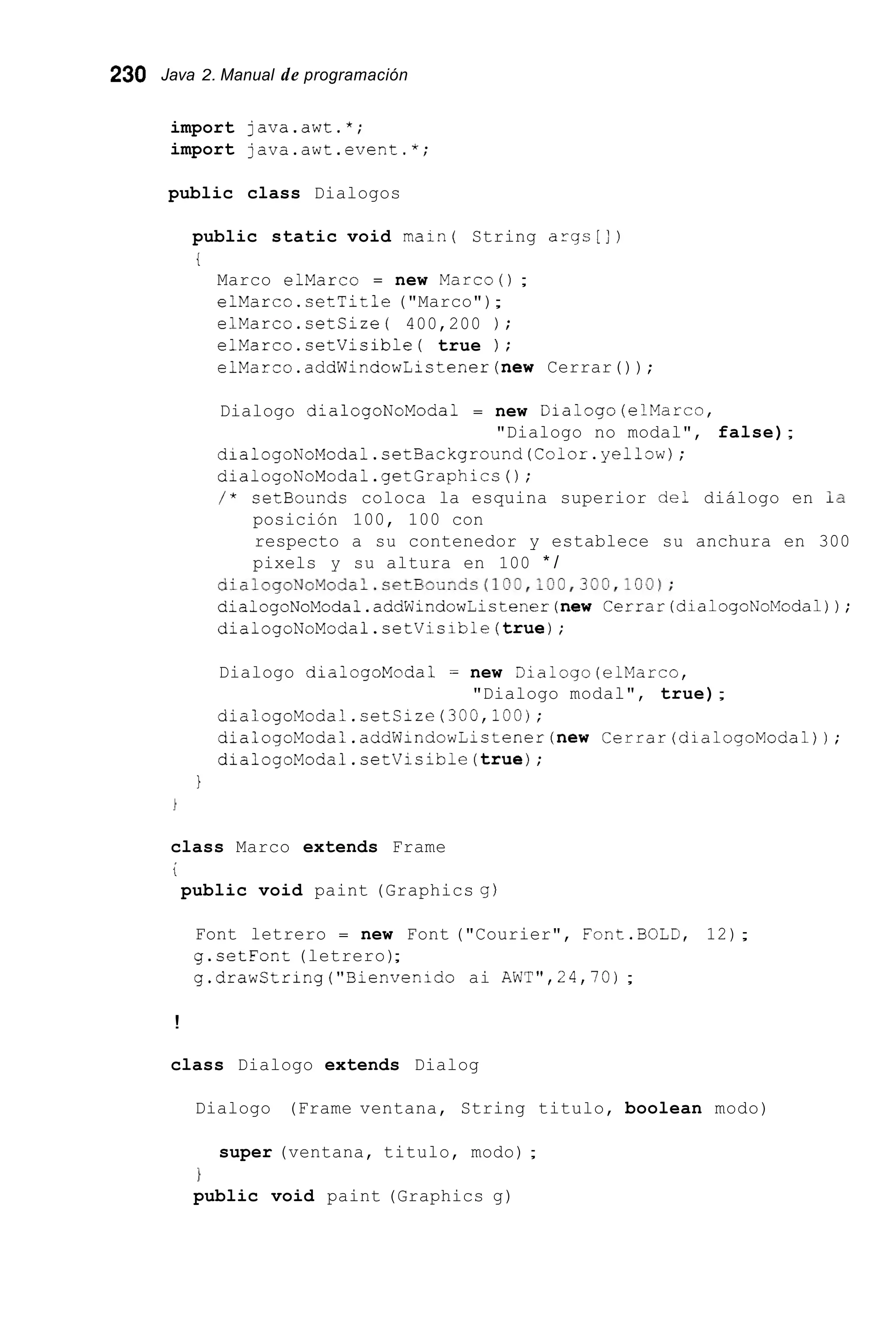 230 Java 2. Manual de programación
import java.awt.*;
import java.awt.event.*;
public class Dialogos
public static void main( String args[])
t
Marco elMarc0 = new Marco();
elMarco.setTitle ("Marco");
elMarco.setCize( 400,200 ) ;
elMarco.setVisible( true ) ;
elMarco.addWindowListener(new Cerrar());
Dialogo dialogoNoModa1 = new Dialogo(elMarco,
dialogoNoModal.setBackground(Color.yel10~);
dialogoNoModal.getGraphics0;
/ * setBounds coloca la esquina superior de: diálogo en la
posición 100, 100 con
respecto a su contenedor y establece su anchura en 300
pixels y su altura en 100 * /
"Dialogo no modal", false);
dialogoNoModal.setBounds(100,100,300,100);
dialogoNoModal.addWindowListener(new Cerrar(dialogoNoModa1));
dialogoNoModal.setVisible(true);
Dialogo dialogoModa1 = new aialogo (elklarco,
diaiogoModal.setSize(300,iOO);
dialogoModal.addWindowListener(new Cerrar(dialogoModa1));
dialogoModal.setVisible(true);
"Dialogo modal", true);
1
class Marco extends Frame
i
public void paint (Graphics g )
Font letrero = new Font ("Courier", Font.BOLD, 12);
g.setFont (letrero);
g.drawString("Bienvenid0 ai AWT",24,70);
!
class Dialogo extends Dialog
Dialogo (Frame ventana, String titulo, boolean modo)
super (ventana, titulo, modo) ;
1
public void paint (Graphics g)
 