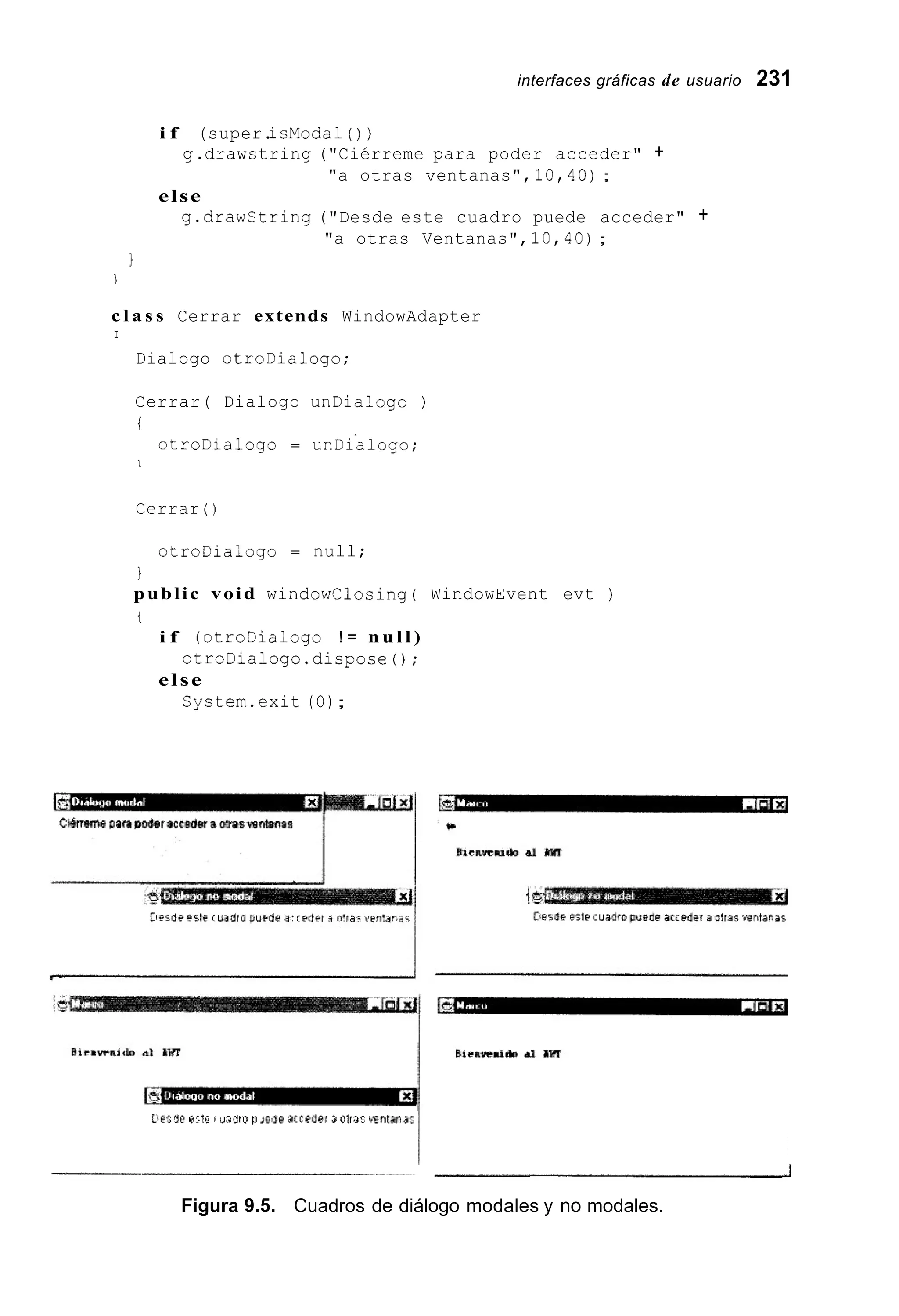 interfaces gráficas de usuario 231
i f (super.icModal ( ) )
g.drawstring ("Ciérreme para poder acceder" +
"a otras ventanas", 10,40);
else
g.drawCtring ("Desde este cuadro puede acceder" +
"a otras Ventanas", 10,40);
}
J
c l a s s Cerrar extends WindowAdapter
I
Dialogo otroDialogo;
Cerrar( Dialogo unDialogo )
i
otroDialogo = unDialogo;
I
Cerrar ( )
otroDiaiogo = null;
i
public void windowclosing( WindowEvent evt )
t
i f (otro3iaiogo ! = n u l l )
otroDialogo.dispose();
else
System.exit (O);
Llr;S@ 0'1n í u m u 11i ~ d 8dcceú~i3 01t.35 irF<nlarid:
- J
Figura 9.5. Cuadros de diálogo modales y no modales.
 