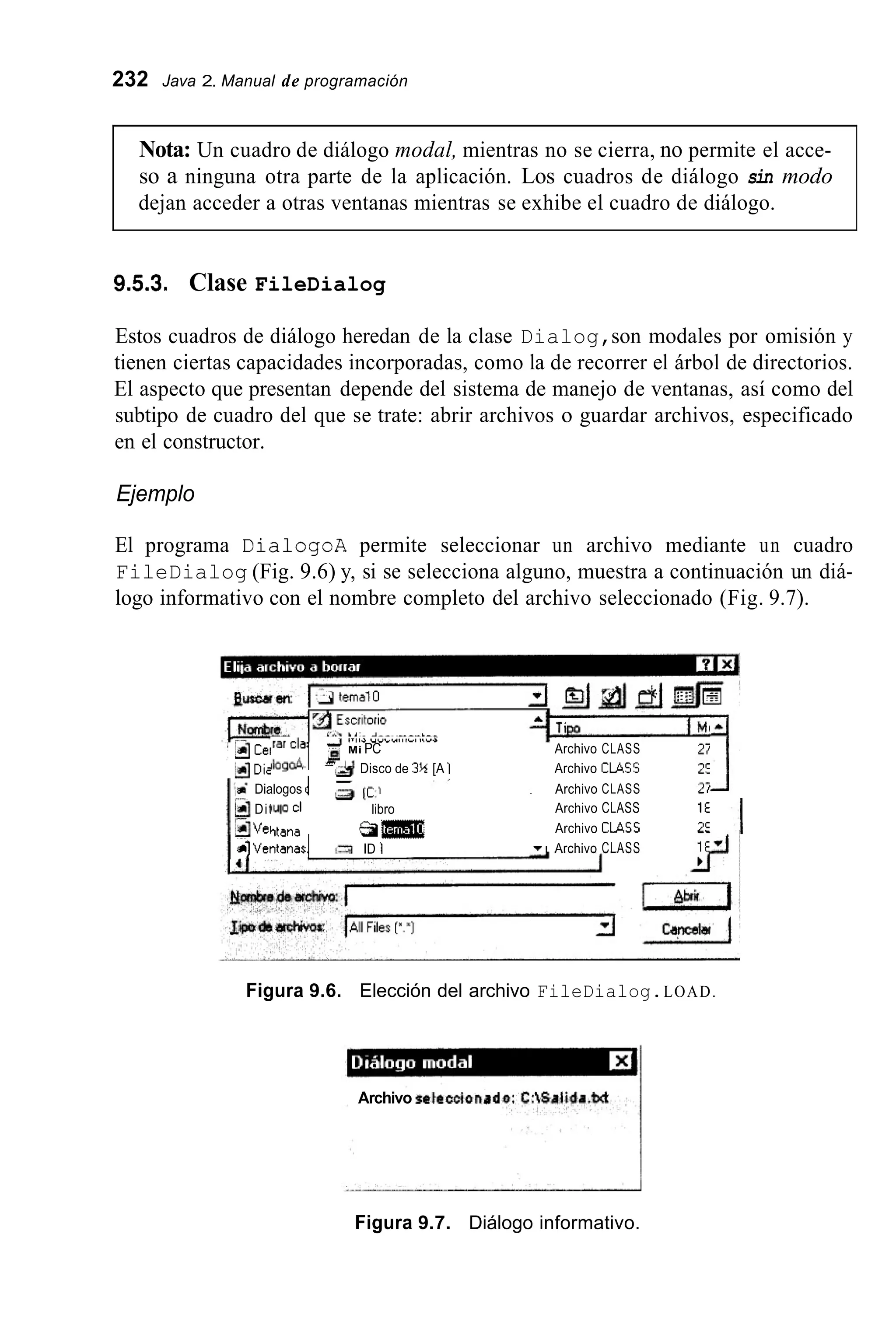 232 Java 2. Manual de programación
Nota: Un cuadro de diálogo modal, mientras no se cierra, no permite el acce-
so a ninguna otra parte de la aplicación. Los cuadros de diálogo sin modo
dejan acceder a otras ventanas mientras se exhibe el cuadro de diálogo.
9.5.3. Clase FileDialog
Estos cuadros de diálogo heredan de la clase Dialog,son modales por omisión y
tienen ciertas capacidades incorporadas, como la de recorrer el árbol de directorios.
El aspecto que presentan depende del sistema de manejo de ventanas, así como del
subtipo de cuadro del que se trate: abrir archivos o guardar archivos, especificado
en el constructor.
Ejemplo
El programa DialogoA permite seleccionar un archivo mediante un cuadro
FileDialog (Fig. 9.6) y, si se selecciona alguno, muestra a continuación un diá-
logo informativo con el nombre completo del archivo seleccionado (Fig. 9.7).
3Cei
dDie
tiDit
2Ve,
alventanas1
Dialogos d
larclal Mi PC Archivo CLASS
Iioga4 & Disco de 3%[A 1 Archivo CLASS
Archivo CLASS
Archivo CLASS 1E
Archivo CMCC 2:
lulo CI libro
Archivo CLASS
-J ,.,,a Y Y l U l l l l l l l V I
Ttana a m
ID 1
Figura 9.6. Elección del archivo FileDialog.LOAD.
Archivo P6tt@tC¡ondd
Figura 9.7. Diálogo informativo.
 