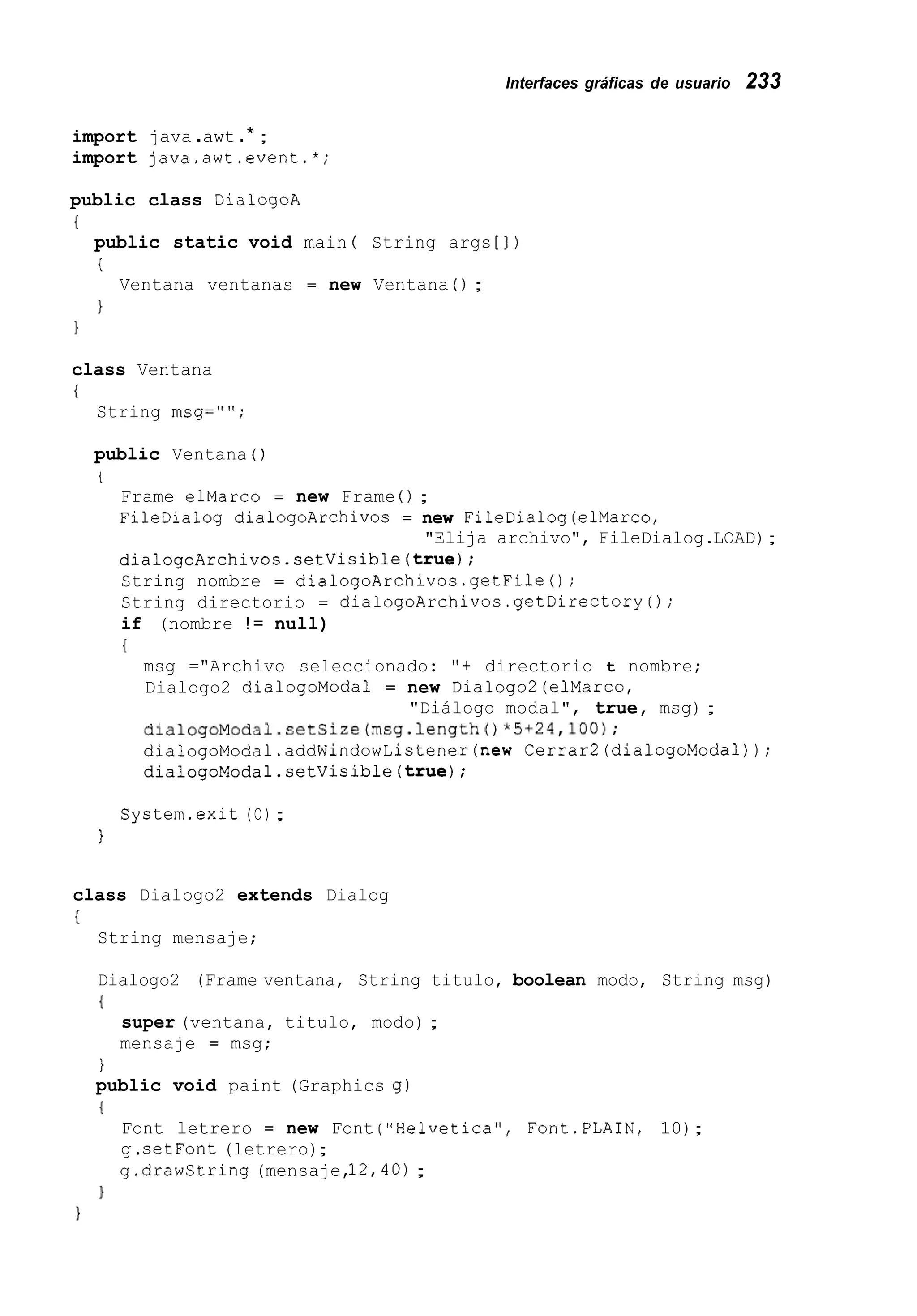 Interfaces gráficas de usuario 233
import java .awt .* ;
import java.awt.event.*;
public class DialogoA
{
public static void main ( String args [ ] )
i
}
Ventana ventanas = new Ventana ( ) ;
1
class Ventana
i
String msg="";
public Ventana ( )
t
Frame elMarco = new Frame ( ) ;
FileDialog dialogoArchivos = new FileDialog(elMarco,
dialogoArchivos.setVisible(true);
String nombre = dialogoArchivos.getFile();
String directorio = dialogoArchivos.getDirectory0;
if (nombre != null)
{
"Elija archivo", FileDialog.LOAD);
msg ="Archivo seleccionado: "t directorio t nombre;
Dialogo2 dialogoModa1 = new Dialogo2(elMarco,
dialogoModal.setSize(msg.length()*5+24,lOO);
dialogoModal.addWindowListener(new Cerrar2(dialogoModal));
dialogoModal.setVisible(true);
"Diálogo modal", true, msg) ;
System.exit (O);
1
class Dialogo2 extends Dialog
I
String mensaje;
Dialogo2 (Frame ventana, String titulo, boolean modo, String msg)
{
super (ventana, titulo, modo) ;
mensaje = msg;
1
public void paint (Graphics g)
I
Font letrero = new Font ("Helvetica", Font.PLAIN, 10);
g.setFont (letrero);
g.drawString (mensaje,12,4O);
}
 