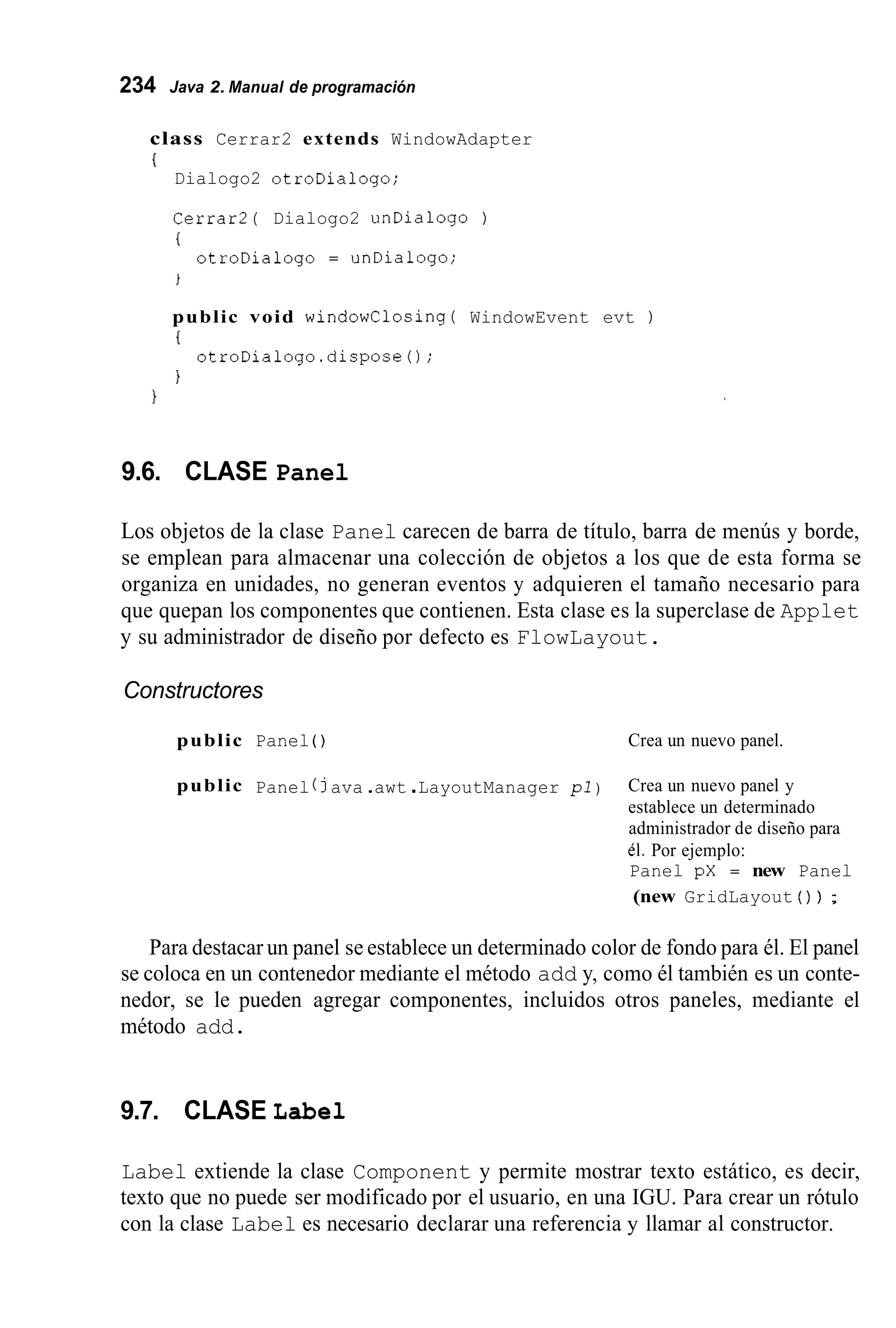 234 Java 2. Manual de programación
class Cerrar2 extends WindowAdapter
{
Dialogo2 otroDialogo;
Cerrar2( Dialogo2 unDialogo )
otroDialogo = unDialogo;
i
public void windowClosing( WindowEvent evt )
I
)
otroDialogo.dispose0;
9.6. CLASE Panel
Los objetos de la clase Panel carecen de barra de título, barra de menús y borde,
se emplean para almacenar una colección de objetos a los que de esta forma se
organiza en unidades, no generan eventos y adquieren el tamaño necesario para
que quepan los componentes que contienen. Esta clase es la superclase de Applet
y su administrador de diseño por defecto es FlowLayout.
Constructores
public Panel ( ) Crea un nuevo panel.
public Panel ( java .awt .LayoutManager pi ) Crea un nuevo panel y
establece un determinado
administrador de diseño para
él. Por ejemplo:
Panel pX = new Panel
(new GridLayout ( ) ) ;
Para destacar un panel se establece un determinado color de fondo para él. El panel
se coloca en un contenedor mediante el método add y, como él también es un conte-
nedor, se le pueden agregar componentes, incluidos otros paneles, mediante el
método add.
9.7. CLASE Label
Label extiende la clase Component y permite mostrar texto estático, es decir,
texto que no puede ser modificado por el usuario, en una IGU. Para crear un rótulo
con la clase Label es necesario declarar una referencia y llamar al constructor.
 