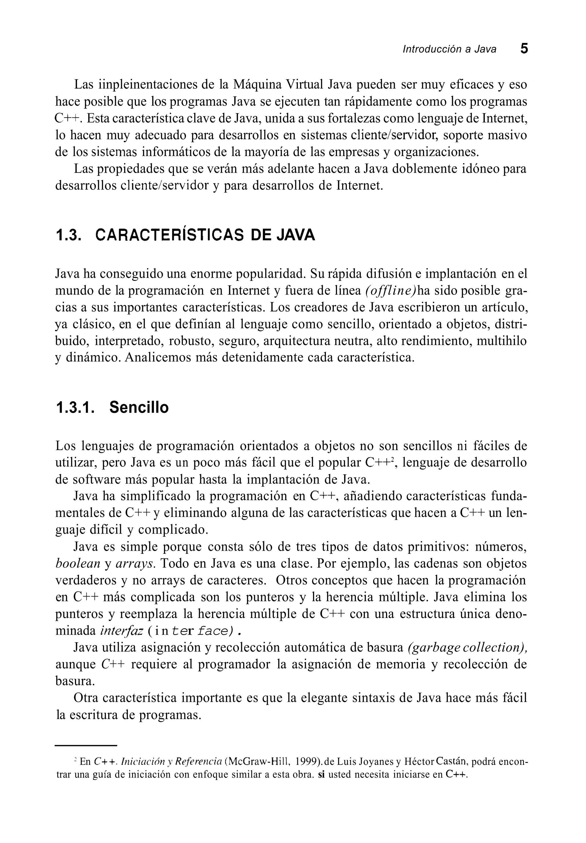 Introducción a Java 5
Las iinpleinentaciones de la Máquina Virtual Java pueden ser muy eficaces y eso
hace posible que los programas Java se ejecuten tan rápidamente como los programas
C++. Esta característica clave de Java, unida a sus fortalezas como lenguaje de Internet,
lo hacen muy adecuado para desarrollos en sistemas clienteiservidor, soporte masivo
de los sistemas informáticos de la mayoría de las empresas y organizaciones.
Las propiedades que se verán más adelante hacen a Java doblemente idóneo para
desarrollos cliente/servidor y para desarrollos de Internet.
1.3. CARACTERISTICAS DE JAVA
Java ha conseguido una enorme popularidad. Su rápida difusión e implantación en el
mundo de la programación en Internet y fuera de línea (offline)ha sido posible gra-
cias a sus importantes características. Los creadores de Java escribieron un artículo,
ya clásico, en el que definían al lenguaje como sencillo, orientado a objetos, distri-
buido, interpretado, robusto, seguro, arquitectura neutra, alto rendimiento, multihilo
y dinámico. Analicemos más detenidamente cada característica.
1.3.1. Sencillo
Los lenguajes de programación orientados a objetos no son sencillos ni fáciles de
utilizar, pero Java es un poco más fácil que el popular C++*,lenguaje de desarrollo
de software más popular hasta la implantación de Java.
Java ha simplificado la programación en C++, añadiendo características funda-
mentales de C++ y eliminando alguna de las características que hacen a C++ un len-
guaje difícil y complicado.
Java es simple porque consta sólo de tres tipos de datos primitivos: números,
boolean y arrays. Todo en Java es una clase. Por ejemplo, las cadenas son objetos
verdaderos y no arrays de caracteres. Otros conceptos que hacen la programación
en C++ más complicada son los punteros y la herencia múltiple. Java elimina los
punteros y reemplaza la herencia múltiple de C++ con una estructura única deno-
minada interfaz ( i nter face).
Java utiliza asignación y recolección automática de basura (garbage collection),
aunque C++ requiere al programador la asignación de memoria y recolección de
basura.
Otra característica importante es que la elegante sintaxis de Java hace más fácil
la escritura de programas.
En C++. Inicicición y Refereiicia (McCraw-Hill, 1999).de Luis Joyanes y Héctor Castán, podrá encon-
trar una guía de iniciación con enfoque similar a esta obra. si usted necesita iniciarse en C++.
 