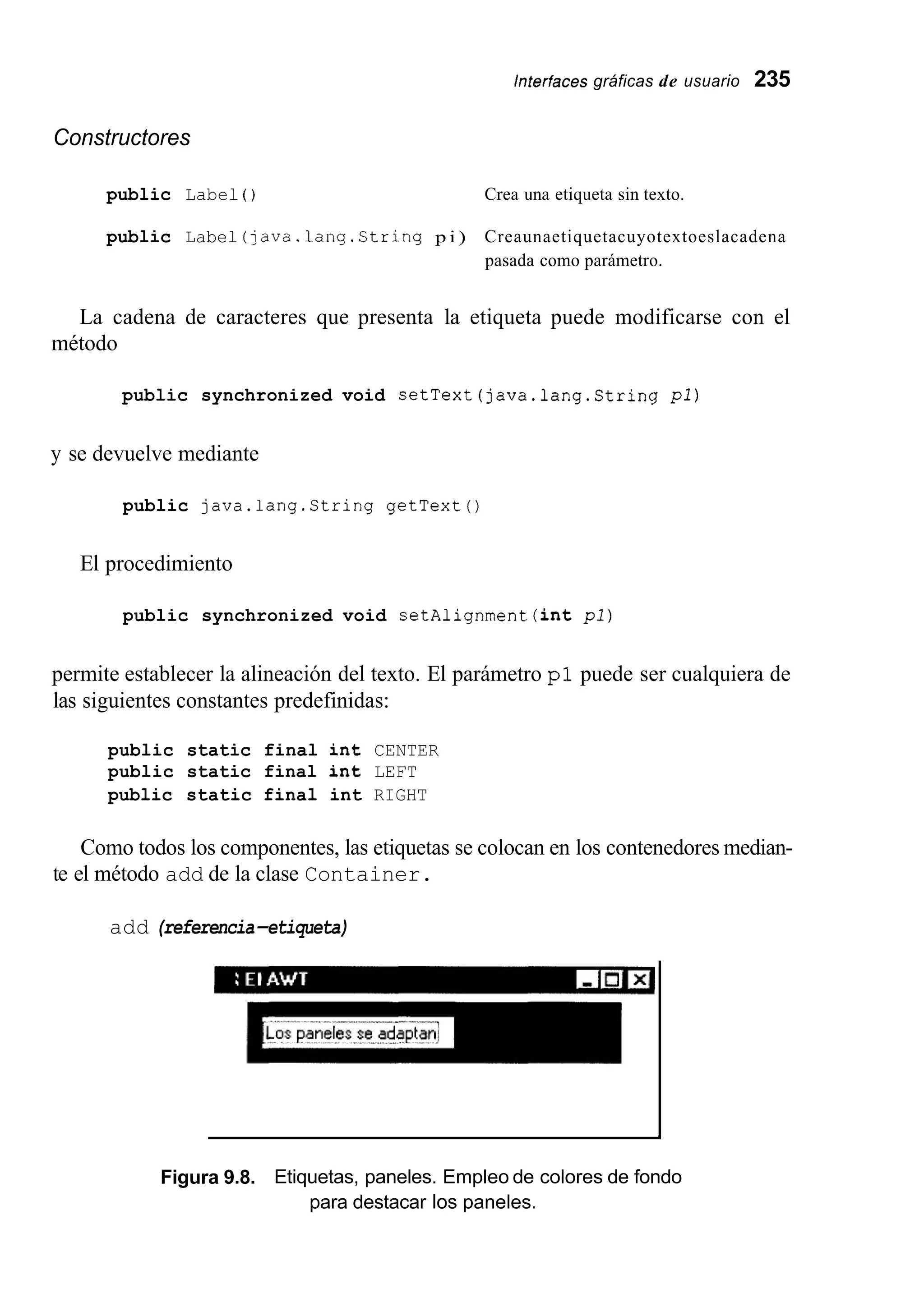 interfaces gráficas de usuario 235
Constructores
public Label ( ) Crea una etiqueta sin texto.
public Label (java.lang.String p i ) Creaunaetiquetacuyotextoeslacadena
pasada como parámetro.
La cadena de caracteres que presenta la etiqueta puede modificarse con el
método
public synchronized void setText(java.lang.String p l )
y se devuelve mediante
public java.lang.String getText()
El procedimiento
public synchronized void setAlignment (int pi)
permite establecer la alineación del texto. El parámetro p l puede ser cualquiera de
las siguientes constantes predefinidas:
public static final int CENTER
public static final ant LEFT
public static final int RIGHT
Como todos los componentes, las etiquetas se colocan en los contenedores median-
te el método add de la clase Container.
add (referencia-etiqueta)
I
Figura 9.8. Etiquetas, paneles. Empleo de colores de fondo
para destacar los paneles.
 