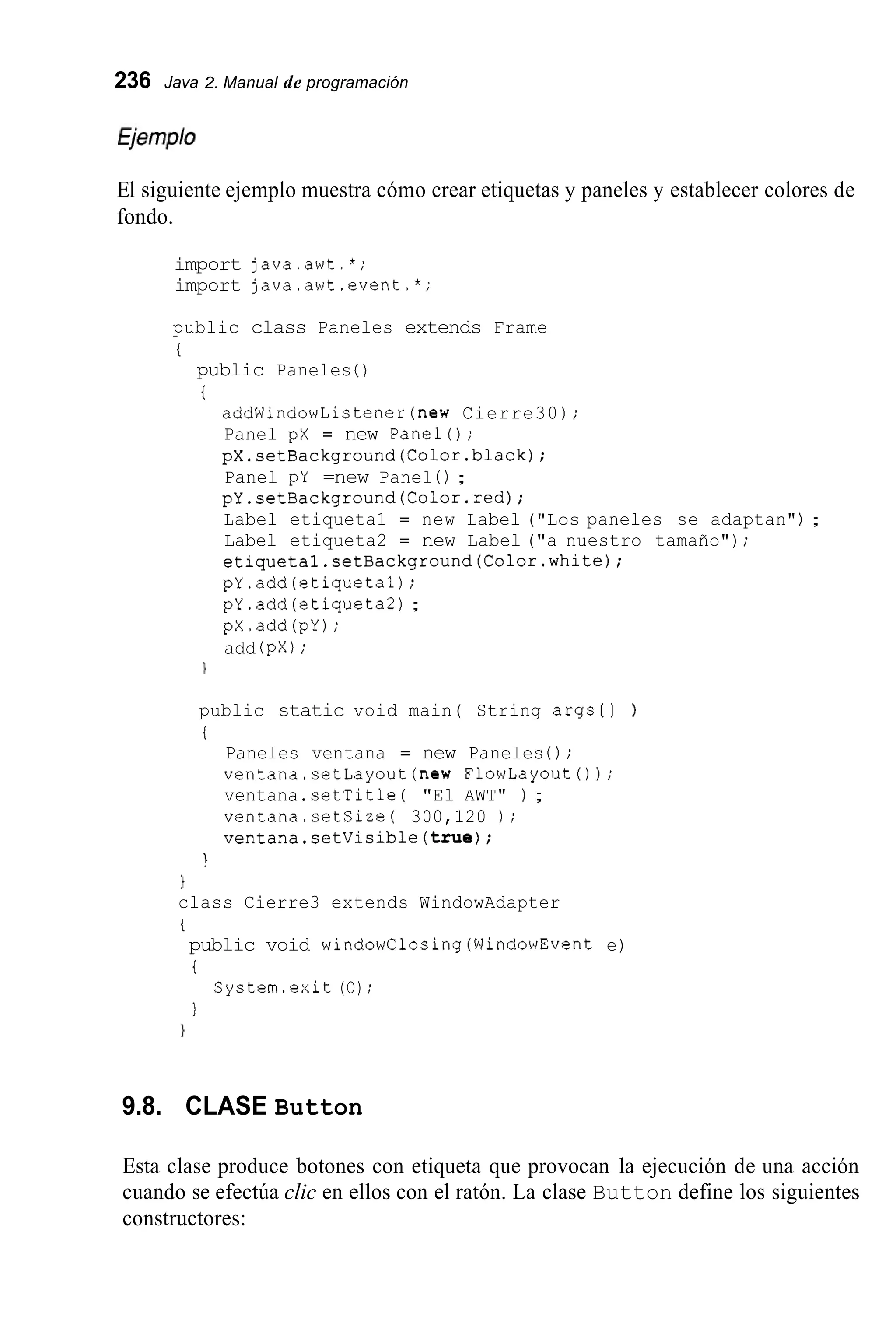 236 Java 2. Manual de programación
El siguiente ejemplo muestra cómo crear etiquetas y paneles y establecer colores de
fondo.
import java.awt.*;
import java.awt.event.*;
public class Paneles extends Frame
i
public Paneles ( )
t
addWindowListener(new Cierre30 ) ;
Panel pX = new Panel();
pX.setBackground(Color.black);
Panel pY =new Panel ( ) ;
pY.setBackground(Co1or.red);
Label etiqueta1 = new Label ("Los paneles se adaptan") ;
Label etiqueta2 = new Label ("a nuestro tamaño");
etiquetal.setBackground(Co1or.white);
pY.add(etiqueta1) ;
pY.add(etiqueta2);
pX.add(pY);
add (pX);
public static void main( String args[l )
i
Paneles ventana = new Paneles 0 ;
ventana.setLayout(new FlowLayoutO);
ventana.setTitle ( "El AWT" ) ;
ventana.setSize( 300,120 ) ;
ventana.setVisible(true);
I
1
class Cierre3 extends WindowAdapter
t
public void windowClosing(WindowEvent e)
t
I
System.exit (O) ;
1
9.8. CLASE Button
Esta clase produce botones con etiqueta que provocan la ejecución de una acción
cuando se efectúa clic en ellos con el ratón. La clase Button define los siguientes
constructores:
 