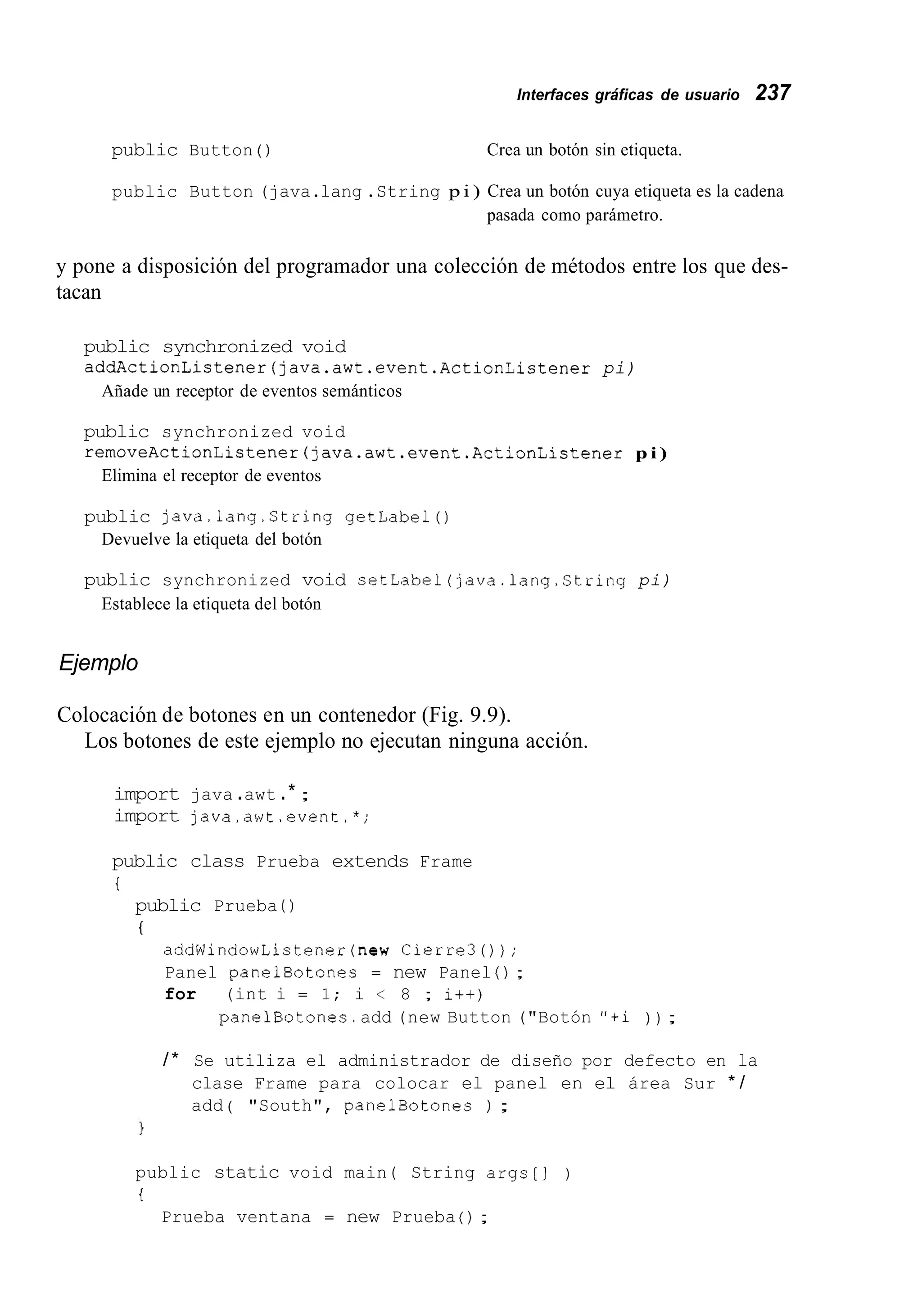 Interfaces gráficas de usuario 237
public Button ( ) Crea un botón sin etiqueta.
public Button (java.lang .String p i ) Crea un botón cuya etiqueta es la cadena
pasada como parámetro.
y pone a disposición del programador una colección de métodos entre los que des-
tacan
public synchronized void
addActionListener(java.awt.event.ActionListener pi)
Añade un receptor de eventos semánticos
public synchronized void
removeActionListener(]ava.awt.event.ActionListener p i )
Elimina el receptor de eventos
public java.lang.String getlabel()
Devuelve la etiqueta del botón
public synchronized void setLabel(java.1ang.String pi)
Establece la etiqueta del botón
Ejemplo
Colocación de botones en un contenedor (Fig. 9.9).
Los botones de este ejemplo no ejecutan ninguna acción.
import java .awt .* ;
import java.awt.event.*;
public class Prueba extends Frame
i
public Prueba ( )
I
addWindowListener(new Cierre30);
Panel panelBotones = new Panel ( ) ;
for (int i = 1; i < 8 ; i++)
panelBotones.add (new Button ("Botón "+i ) ) ;
/* Se utiliza el administrador de diseño por defecto en la
clase Frame para colocar el panel en el área Sur * /
add ( "South", panelBotones ) ;
public static void main( String args[J )
i
Prueba ventana = new Prueba ( ) ;
 