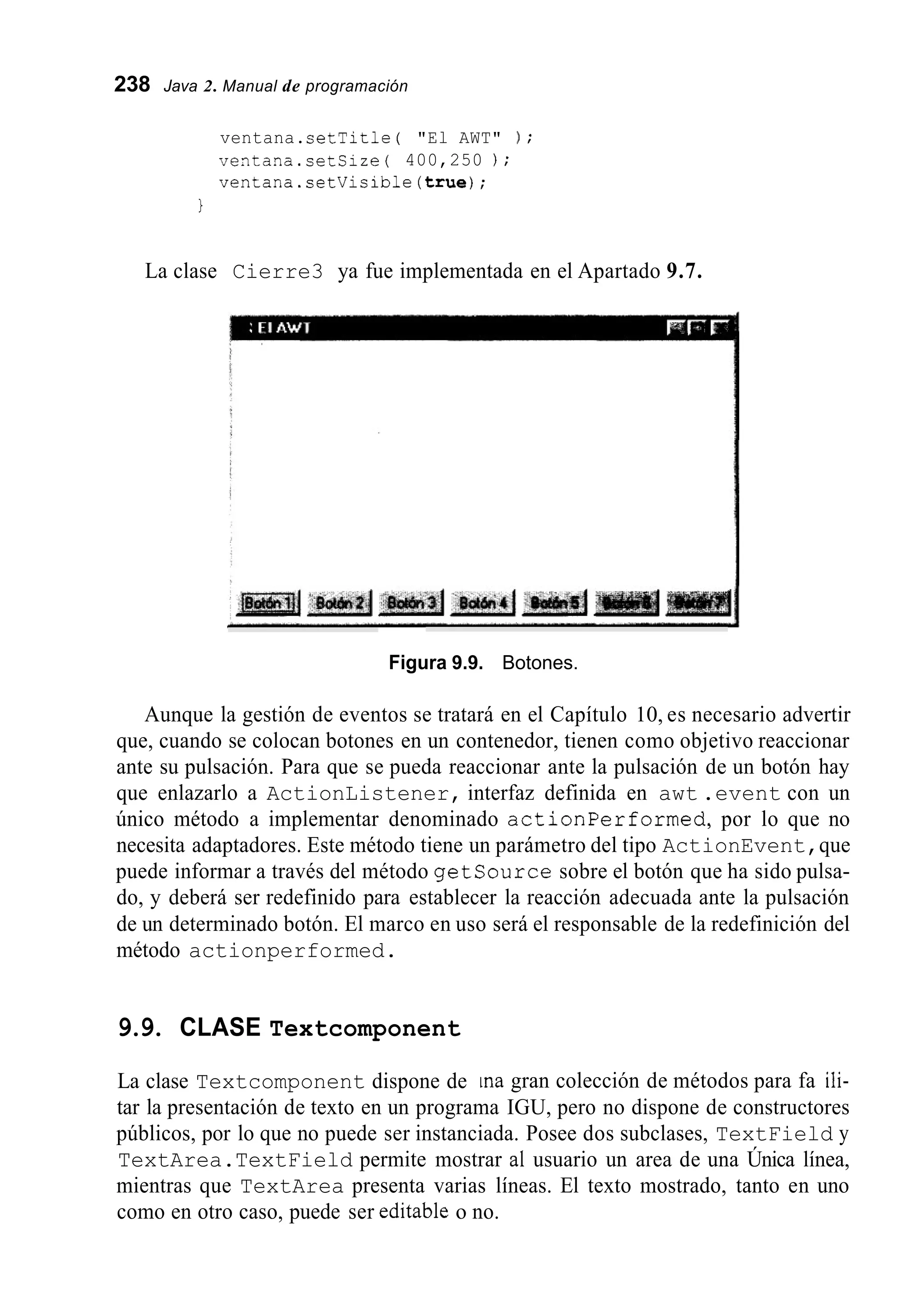 238 Java 2. Manual de programación
ventana.setTitle ( "El AWT" ) ;
ventana.setSize( 400,250 ) ;
ventana.setVisible(true);
1
La clase Cierre3 ya fue implementada en el Apartado 9.7.
Figura 9.9. Botones.
Aunque la gestión de eventos se tratará en el Capítulo 10, es necesario advertir
que, cuando se colocan botones en un contenedor, tienen como objetivo reaccionar
ante su pulsación. Para que se pueda reaccionar ante la pulsación de un botón hay
que enlazarlo a ActionListener, interfaz definida en awt .event con un
único método a implementar denominado actionperformed, por lo que no
necesita adaptadores. Este método tiene un parámetro del tipo ActionEvent,que
puede informar a través del método getsource sobre el botón que ha sido pulsa-
do, y deberá ser redefinido para establecer la reacción adecuada ante la pulsación
de un determinado botón. El marco en uso será el responsable de la redefinición del
método actionperformed.
9.9. CLASE Textcomponent
La clase Textcomponent dispone de ina gran colección de métodos para fa ili-
tar la presentación de texto en un programa IGU, pero no dispone de constructores
públicos, por lo que no puede ser instanciada. Posee dos subclases, TextField y
TextArea.TextField permite mostrar al usuario un area de una Única línea,
mientras que TextArea presenta varias líneas. El texto mostrado, tanto en uno
como en otro caso, puede ser editable o no.
 