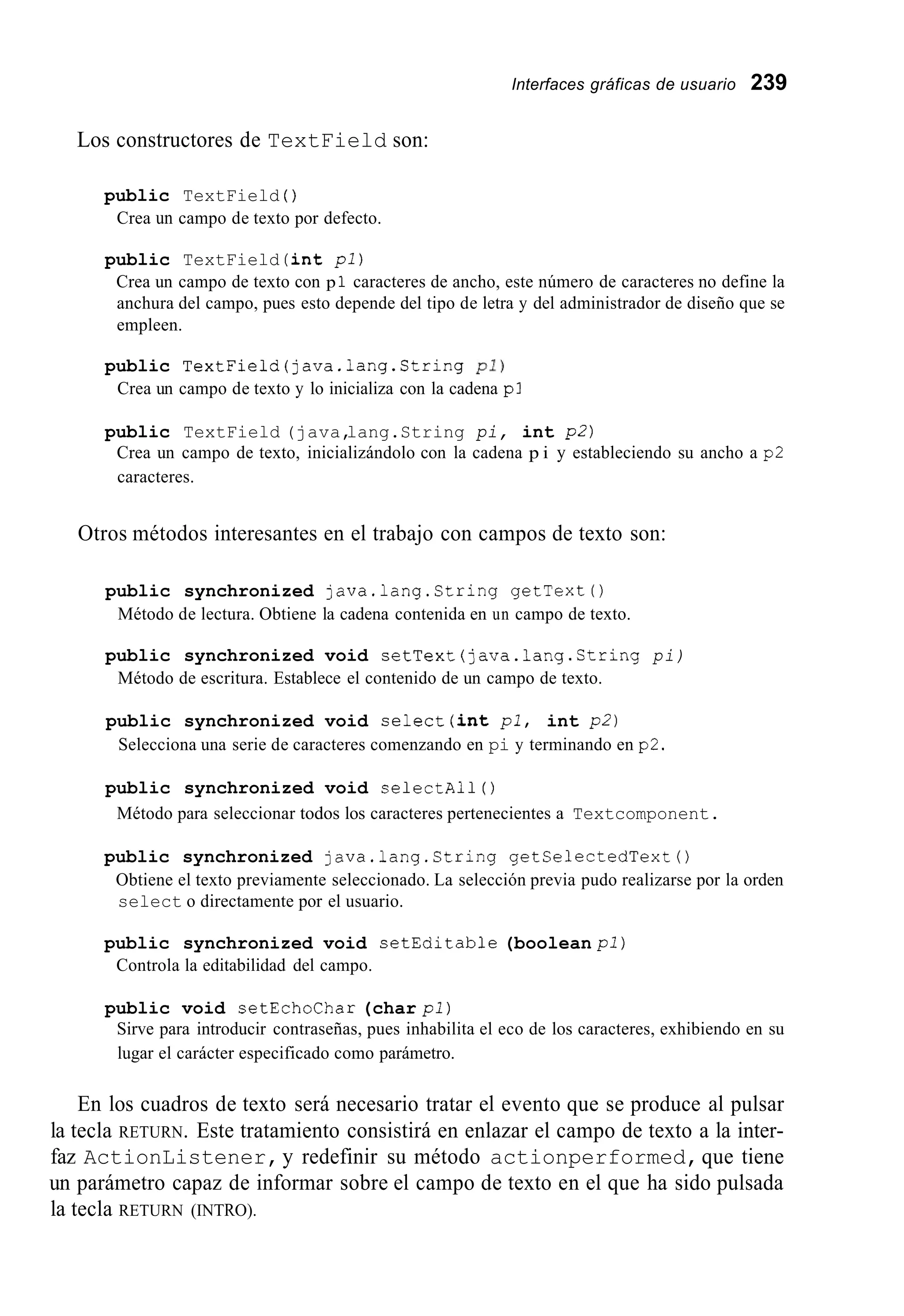 Interfaces gráficas de usuario 239
Los constructores de TextField son:
public TextField ( )
Crea un campo de texto por defecto.
public TextField (int pl)
Crea un campo de texto con p 1 caracteres de ancho, este número de caracteres no define la
anchura del campo, pues esto depende del tipo de letra y del administrador de diseño que se
empleen.
public TextField(java.1ang.String pi)
Crea un campo de texto y lo inicializa con la cadena pl
public TextField (java,lang.String pi, int p2)
Crea un campo de texto, inicializándolo con la cadena p i y estableciendo su ancho a p2
caracteres.
Otros métodos interesantes en el trabajo con campos de texto son:
public synchronized java.lang.String getText0
Método de lectura. Obtiene la cadena contenida en un campo de texto.
public synchronized void setText(java.lang.Ctring pi)
Método de escritura. Establece el contenido de un campo de texto.
public synchronized void select(int pl, int p2)
Selecciona una serie de caracteres comenzando en pi y terminando en p2.
public synchronized void selectAl1 ( )
Método para seleccionar todos los caracteres pertenecientes a Textcomponent.
public synchronized java.lang.String getSelectedText0
Obtiene el texto previamente seleccionado. La selección previa pudo realizarse por la orden
select o directamente por el usuario.
public synchronized void setEditable (boolean pl)
Controla la editabilidad del campo.
public void setEchoChar (char pl)
Sirve para introducir contraseñas, pues inhabilita el eco de los caracteres, exhibiendo en su
lugar el carácter especificado como parámetro.
En los cuadros de texto será necesario tratar el evento que se produce al pulsar
la tecla RETURN. Este tratamiento consistirá en enlazar el campo de texto a la inter-
faz ActionListener,y redefinir su método actionperformed,que tiene
un parámetro capaz de informar sobre el campo de texto en el que ha sido pulsada
la tecla RETURN (INTRO).
 