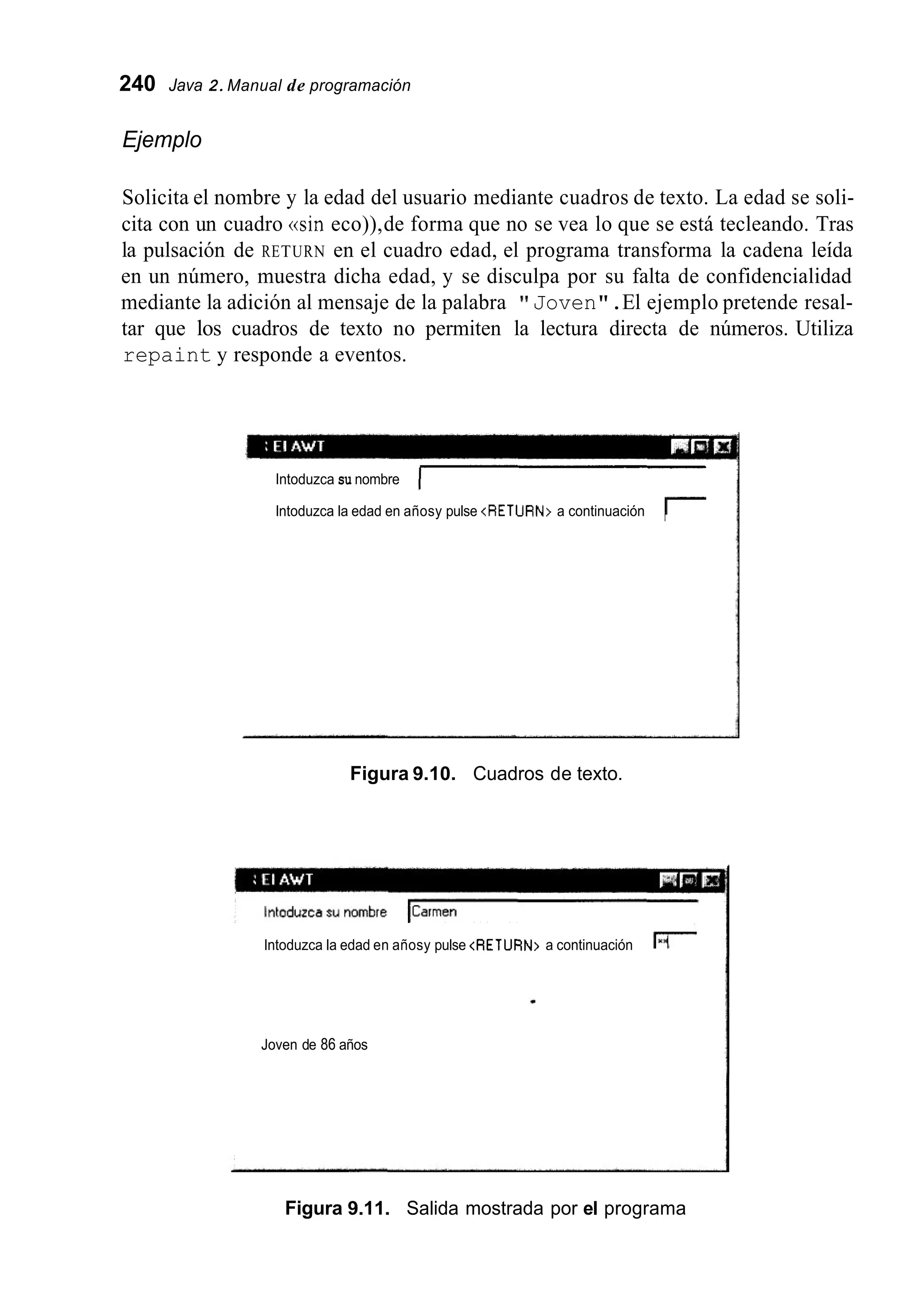 240 Java 2.Manual de programación
Ejemplo
Solicita el nombre y la edad del usuario mediante cuadros de texto. La edad se soli-
cita con un cuadro «sin eco)),de forma que no se vea lo que se está tecleando. Tras
la pulsación de RETURN en el cuadro edad, el programa transforma la cadena leída
en un número, muestra dicha edad, y se disculpa por su falta de confidencialidad
mediante la adición al mensaje de la palabra Joven".El ejemplo pretende resal-
tar que los cuadros de texto no permiten la lectura directa de números. Utiliza
repaint y responde a eventos.
Intoduzca su nombre 5'
lntoduzca la edad en añosy pulse <RETURN>a continuación
Figura 9.10. Cuadros de texto.
lntoduzca la edad en añosy pulse <RETURN>a continuación
Joven de 86 años
Figura 9.11. Salida mostrada por el programa
 