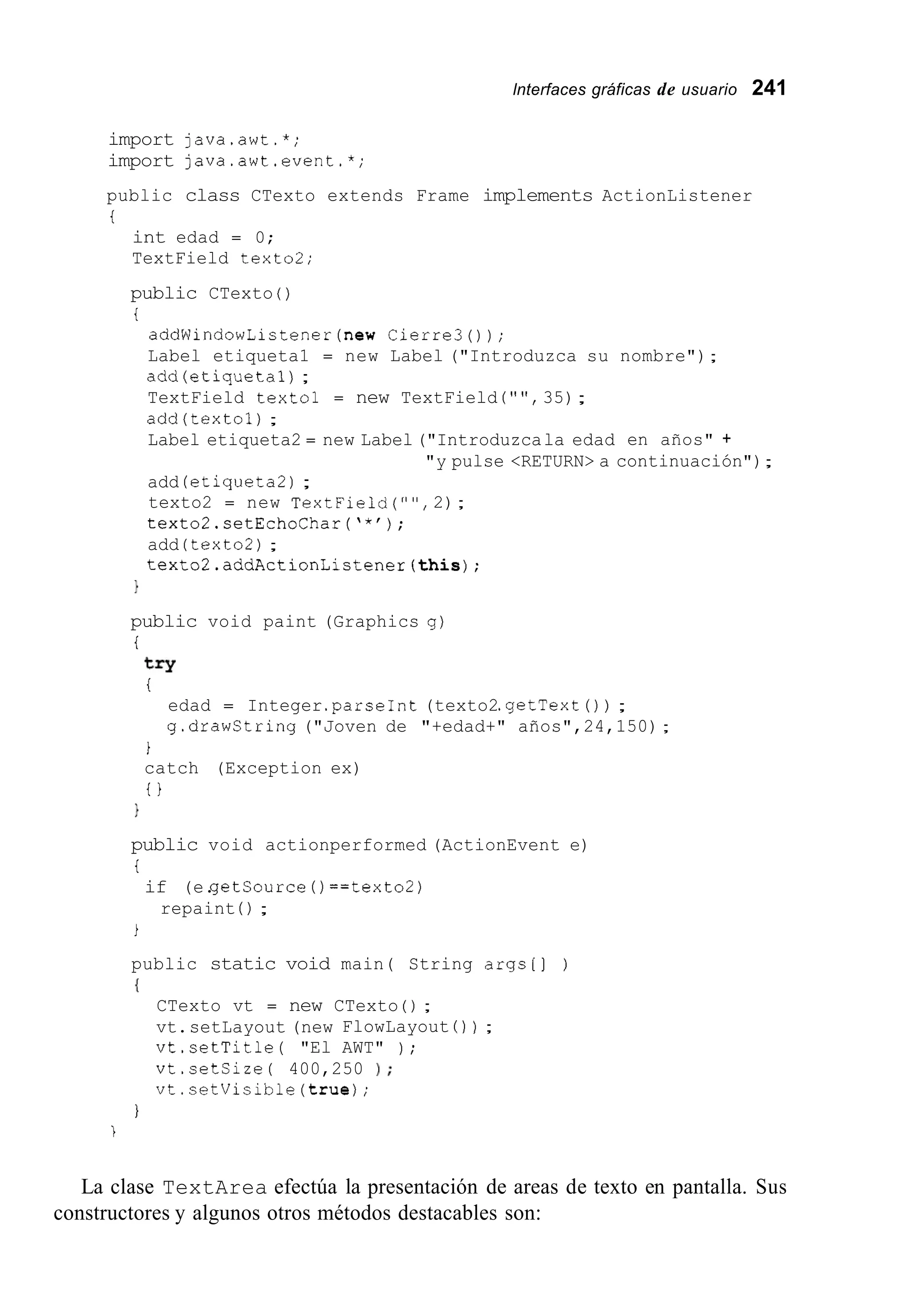 lnterfaces gráficas de usuario 241
import java.awt.*;
import java.awt.event.*;
public class CTexto extends Frame implements ActionListener
t
int edad = 0;
TextField texto2;
public CTexto ( )
t
addWindowListener(new Cierre30);
Label etiqueta1 = new Label ("Introduzca su nombre");
add(etiqueta1);
TextField texto1 = new TextField ( " " , 35);
add(texto1);
Label etiqueta2 = new Label ("Introduzcala edad en años" +
add (etiqueta2);
texto2 = new TextField("",2);
textoZ.setEchoChar('*');
add (texto2);
textoZ.addActionListener(this);
"y pulse <RETURN> a continuación");
1
public void paint (Graphics g)
i
try
i
edad = Integer.parseInt(texto2.getText( ) ) ;
g.drawCtring ("Joven de "+edad+" años",24,150);
1
catch (Exception ex)
t }
1
public void actionperformed (ActionEvent e)
i
if (e.getsource ( ) ==texto2)
repaint ( ) ;
i
public static void main( String args[] )
I
CTexto vt = new CTexto ( ) ;
vt.setLayout (new FlowLayout 0 ) ;
vt.setTitle( "El AWT" ) ;
vt.setSize( 400,250 1 ;
vt.setVisible(true);
I
i
La clase TextArea efectúa la presentación de areas de texto en pantalla. Sus
constructores y algunos otros métodos destacables son:
 