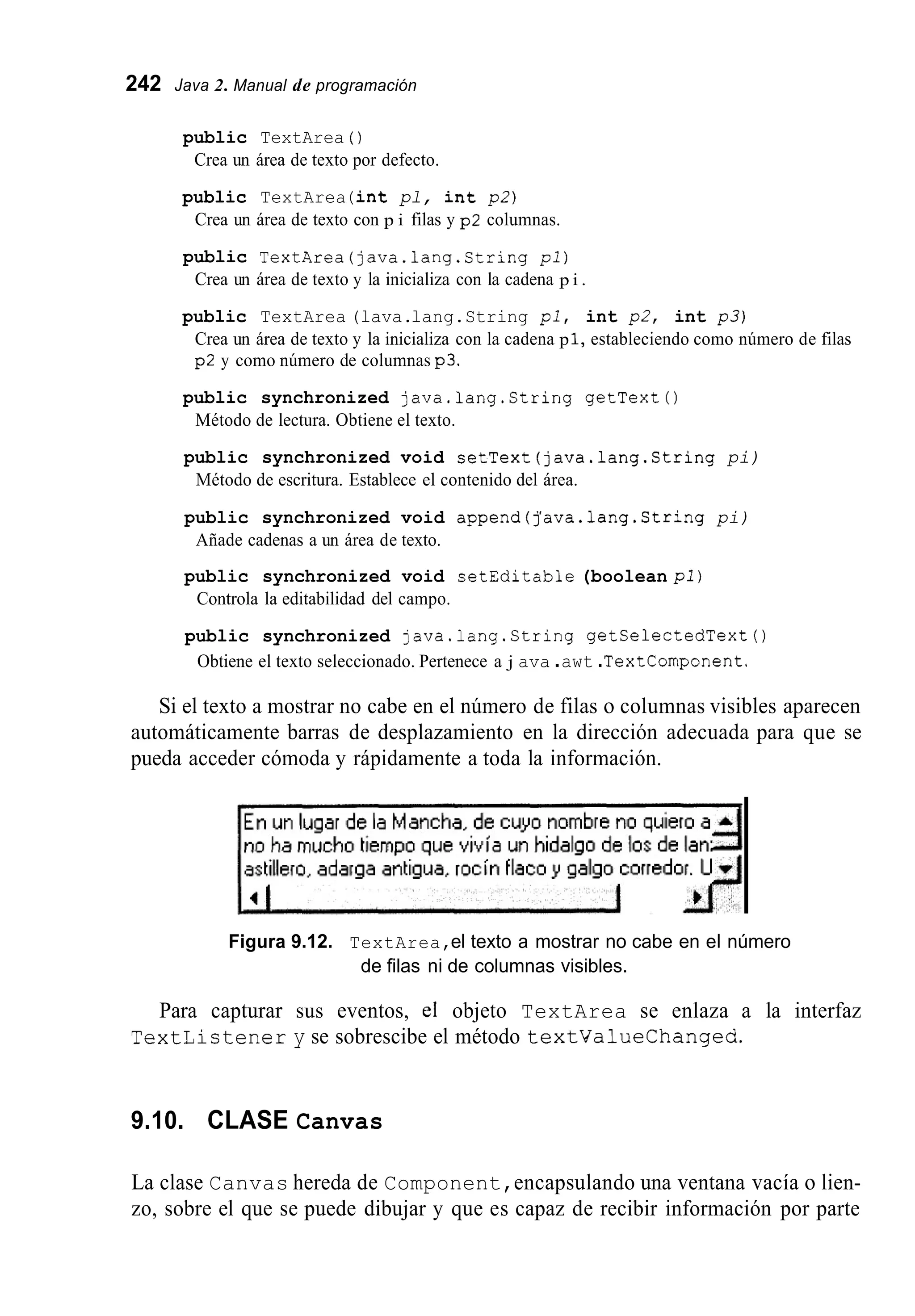 242 Java 2. Manual de programación
public TextArea ( )
Crea un área de texto por defecto.
public TextArea (int pl, int p 2 )
Crea un área de texto con p i filas y p2 columnas.
public TextArea(java.1ang.String pl)
Crea un área de texto y la inicializa con la cadena p i .
public TextArea (lava.lang.String pi, int p2, int p 3 )
Crea un área de texto y la inicializa con la cadena p 1, estableciendo como número de filas
p2 y como número de columnas p3.
public synchronized java.lang.String getText0
Método de lectura. Obtiene el texto.
public synchronized void setText(java.1ang.String pi)
Método de escritura. Establece el contenido del área.
public synchronized void append(j’ava.1ang.String pi)
Añade cadenas a un área de texto.
public synchronized void setEditable (boolean pi)
Controla la editabilidad del campo.
public synchronized java.lang.String getSelectedText()
Obtiene el texto seleccionado. Pertenece a j ava .awt .TextComponent.
Si el texto a mostrar no cabe en el número de filas o columnas visibles aparecen
automáticamente barras de desplazamiento en la dirección adecuada para que se
pueda acceder cómoda y rápidamente a toda la información.
Figura 9.12. TextArea,el texto a mostrar no cabe en el número
de filas ni de columnas visibles.
Para capturar sus eventos, el objeto TextArea se enlaza a la interfaz
TextListener y se sobrescibe el método textValueChanged.
9.10. CLASE Canvas
La clase Canvas hereda de Component,encapsulando una ventana vacía o lien-
zo, sobre el que se puede dibujar y que es capaz de recibir información por parte
 